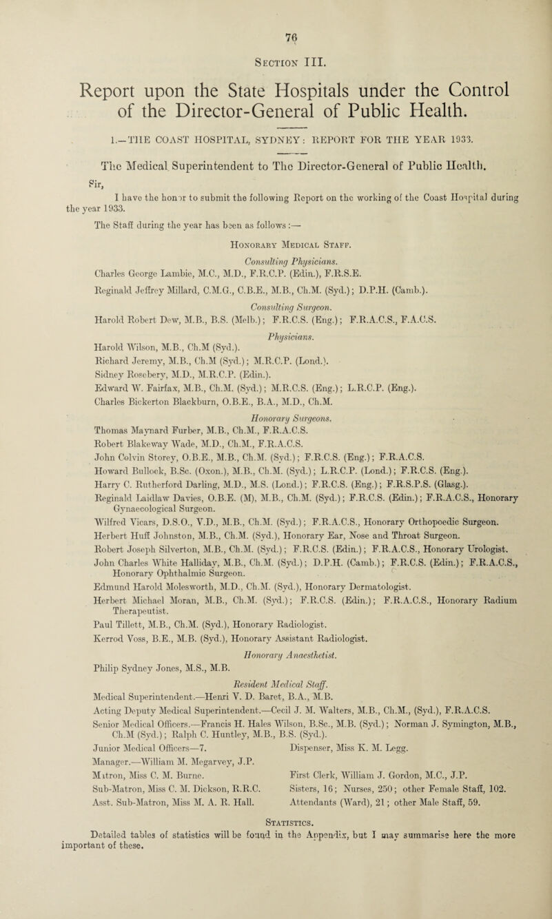 Section III. Report upon the State Hospitals under the Control of the Director-General of Public Health. 1.—THE COAST HOSPITAL, SYDNEY: REPORT FOR THE YEAR 1933. The Medical Superintendent to The Director-General of Public Ilealtb. Sir, I have the honor to submit the following Report on the working of the Coast Hospital during the year 1933. The Staff during the year has been as follows :— Honorary Medical Staff. Consulting Physicians. Charles George Lambic, M.C., M.D., F.R.C.P. (Edin.), F.R.S.E. Reginald Jeffrey Millard, C.M.G., C.B.E., M.B., Ch.M. (Syd.); D.P.H. (Carnb.). Consulting Surgeon. Harold Robert Dew, M.B., B.S. (Melb.); F.R.C.S. (Eng.); F.R.A.C.S., F.A.C.S. Physicians. Harold Wilson, M.B., Ch.M (Syd.). Richard Jeremy, M.B., Ch.M (Syd.); M.R.C.P. (Lond.). Sidney Rosebery, M.D., M.R.C.P. (Edin.). Edward W. Fairfax, M.B., Ch.M. (Syd.); M.R.C.S. (Eng.); L.R.C.P. (Eng.). Charles Bickerton Blackburn, O.B.E., B.A., M.D., Ch.M. Honorary Surgeons. Thomas Maynard Furber, M.B., Ch.M., F.R.A.C.S. Robert BlakeWay Wade, M.D., Ch.M., F.R.A.C.S. John Colvin Storey, O.B.E., M.B., Ch.M. (Svd.); F.R.C.S. (Eng.); F.R.A.C.S. Howard Bullock, B.Sc. (Oxon.), M.B., Ch.M. (Syd.); L.R.C.P. (Lond.); F.R.C.S. (Eng.). Harry C. Rutherford Darling, M.D., M.S. (Lond.); F.R.C.S. (Eng.); F.R.S.P.S. (Glasg.). Reginald Laidlaw Davies, O.B.E. (M), M.B., Ch.M. (Syd.); F.R.C.S. (Edin.); F.R.A.C.S., Honorary Gynaecological Surgeon. Wilfred Vicars, D.S.O., V.D., M.B., Ch.M. (Syd.); F.R.A.C.S., Honorary Orthopoedic Surgeon. Herbert Huff Johnston, M.B., Ch.M. (Syd.), Honorary Ear, Nose and Throat Surgeon. Robert Joseph Silverton, M.B., Ch.M. (Syd.); F.R.C.S. (Edin.); F.R.A.C.S., Honorary Urologist. John Charles White Halliday, M.B., Ch.M. (Syd.); D.P.H. (Carnb.); F.R.C.S. (Edin.); F.R.A.C.S., Honorary Ophthalmic Surgeon. Edmund Harold Molesworth, M.D., Ch.M. (Syd.), Honorary Dermatologist. Herbert Michael Moran, M.B., Ch.M. (Svd.); F.R.C.S. (Edin.); F.R.A.C.S., Honorary Radium Therapeutist. Paul Tillett, M.B., Ch.M. (Syd.), Honorary Radiologist. Iverrod Voss, B.E., M.B. (Syd.), Honorary Assistant Radiologist. Honorary Anaesthetist. Philip Sydney Jones, M.S., M.B. Resident Medical Staff. Medical Superintendent.-—Henri V. D. Baret, B.A., M.B. Acting Deputy Medical Superintendent.—Cecil J. M. Walters, M.B., Ch.M., (Syd.), F.R.A.C.S. Senior Medical Officers.—Francis H. Hales Wilson, B.Sc., M.B. (Syd.); Norman J. Symington, M.B., Ch.M (Syd.); Ralph C. Huntley, M.B., B.S. (Syd.). Junior Medical Officers—7. Dispenser, Miss K. M. Legg. Manager.-—William M. Megarvey, J.P. Mitron, Miss C. M. Burne. First Clerk, William J. Gordon, M.C., J.P. Sub-Matron, Miss C. M. Dickson, R.R.C. Sisters, 16; Nurses, 250; other Female Staff, 102. Asst. Sub-Matron, Miss M. A. R. Hall. Attendants (Ward), 21; other Male Staff, 59. Statistics. Detailed tables of statistics will be found in the Appendix, but I may summarise here the more important of these.