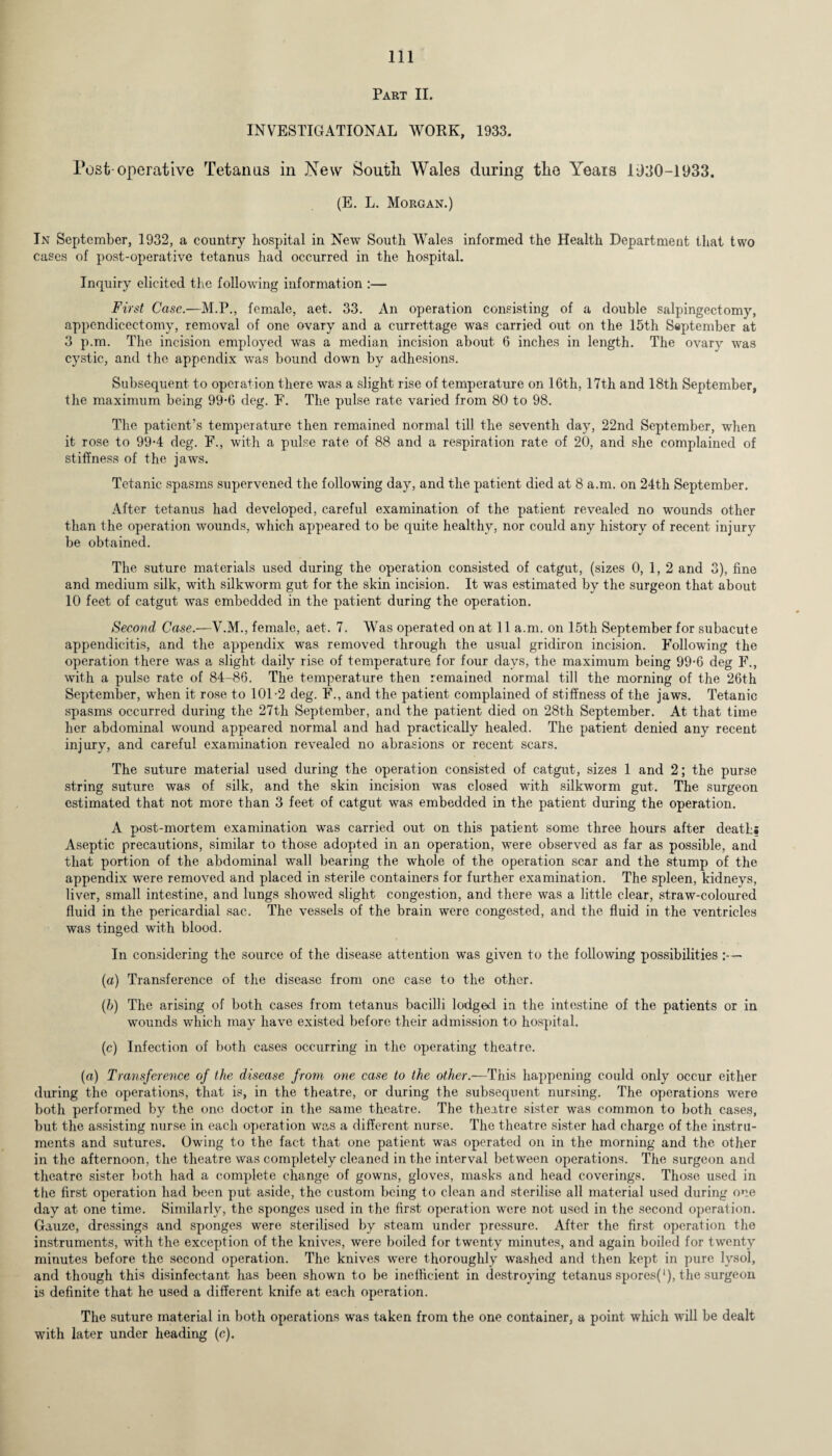 Part II. INVESTIGATIONAL WORK, 1933. Post-operative Tetanus in New South Wales during the Years 1930-1933. (E. L. Morgan.) In September, 1932, a country hospital in New South Wales informed the Health Department that two cases of post-operative tetanus had occurred in the hospital. Inquiry elicited the following information :— First Case.—M.P., female, aet. 33. An operation consisting of a double salpingectomy, appendicectomy, removal of one ovary and a currettage was carried out on the 15th September at 3 p.m. The incision employed was a median incision about 6 inches in length. The ovary was cystic, and the appendix was bound down by adhesions. Subsequent to operation there was a slight rise of temperature on 16th, 17th and 18th September, the maximum being 99-6 deg. F. The pulse rate varied from 80 to 98. The patient’s temperature then remained normal till the seventh day, 22nd September, when it rose to 99-4 deg. F., with a pulse rate of 88 and a respiration rate of 20, and she complained of stiffness of the jaws. Tetanic spasms supervened the following day, and the patient died at 8 a.m. on 24th September. After tetanus had developed, careful examination of the patient revealed no wounds other than the operation wounds, which appeared to be quite healthy, nor could any history of recent injury be obtained. The suture materials used during the operation consisted of catgut, (sizes 0, 1, 2 and 3), fine and medium silk, with silkworm gut for the skin incision. It was estimated by the surgeon that about 10 feet of catgut was embedded in the patient during the operation. Second Case.—V.M., female, aet. 7. Was operated on at 11 a.m. on 15th September for subacute appendicitis, and the appendix was removed through the usual gridiron incision. Following the operation there was a slight daily rise of temperature for four days, the maximum being 99-6 deg F., with a pulse rate of 84-86. The temperature then remained normal till the morning of the 26th September, when it rose to 101-2 deg. F., and the patient complained of stiffness of the jaws. Tetanic spasms occurred during the 27th September, and the patient died on 28th September. At that time her abdominal wound appeared normal and had practically healed. The patient denied any recent injury, and careful examination revealed no abrasions or recent scars. The suture material used during the operation consisted of catgut, sizes 1 and 2; the purse string suture was of silk, and the skin incision was closed with silkworm gut. The surgeon estimated that not more than 3 feet of catgut was embedded in the patient during the operation. A post-mortem examination was carried out on this patient some three hours after deaths Aseptic precautions, similar to those adopted in an operation, were observed as far as possible, and that portion of the abdominal wall bearing the whole of the operation scar and the stump of the appendix were removed and placed in sterile containers for further examination. The spleen, kidneys, liver, small intestine, and lungs showed slight congestion, and there was a little clear, straw-coloured fluid in the pericardial sac. The vessels of the brain were congested, and the fluid in the ventricles was tinged with blood. In considering the source of the disease attention was given to the following possibilities — (a) Transference of the disease from one case to the other. (b) The arising of both cases from tetanus bacilli lodged in the intestine of the patients or in wounds which may have existed before their admission to hospital. (c) Infection of both cases occurring in the operating theatre. (a) Transference of the disease from one case to the other.—This happening could only occur either during the operations, that is, in the theatre, or during the subsequent nursing. The operations were both performed by the one doctor in the same theatre. The theatre sister was common to both cases, but the assisting nurse in each operation was a different nurse. The theatre sister had charge of the instru¬ ments and sutures. Owing to the fact that one patient was operated on in the morning and the other in the afternoon, the theatre was completely cleaned in the interval between operations. The surgeon and theatre sister both had a complete change of gowns, gloves, masks and head coverings. Those used in the first operation had been put aside, the custom being to clean and sterilise all material used during one day at one time. Similarly, the sponges used in the first operation were not used in the second operation. Gauze, dressings and sponges were sterilised by steam under pressure. After the first operation the instruments, with the exception of the knives, were boiled for twenty minutes, and again boiled for twenty minutes before the second operation. The knives were thoroughly washed and then kept in pure lysol, and though this disinfectant has been shown to be inefficient in destroying tetanus spores(‘), the surgeon is definite that he used a different knife at each operation. The suture material in both operations was taken from the one container, a point which will be dealt with later under heading (c).