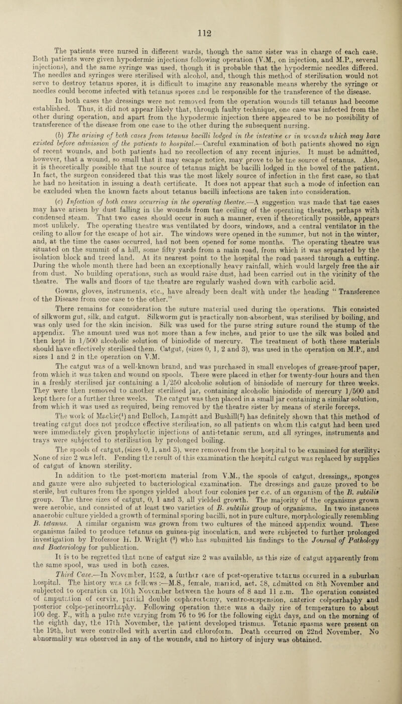 The patients were nursed in different wards, though the same sister was in charge of each case. Both patients were given hypodermic injections following operation (V.M., on injection, and M.P., several injections), and the same syringe was used, though it is probable that the hypodermic needles differed. The needles and syringes were sterilised with alcohol, and, though this method of sterilisation would not serve to destroy tetanus spores, it is difficult to imagine any reasonable means whereby the syringe or needles could become infected with tetanus spores and be responsible for the transference of the disease. In both cases the dressings were not removed from the operation wounds till tetanus had become established. Thus, it did not appear likely that, through faulty technique, one case was infected from the other during operation, and apart from the hypodermic injection there appeared to be no possibility of transference of the disease from one case to the other during the subsequent nursing. (b) The arising of both cases from tetanus bacilli lodged in the intestine or in wounds which may have existed before admission of the patients to hospital.—Careful examination of both patients showed no sign of recent wounds, and both patients had no recollection of any recent injuries. It must be admitted, however, that a wound, so small that it may escape notice, may prove to be tne source of tetanus. Also, it is theoretically possible that tne source of tetanus might be bacilli lodged in the bowel of the patient. In fact, the surgeon considered that this was the most likely source of infection in the first case, so that he had no hesitation in issuing a death certificate. It does not appear that such a mode of infection can be excluded when the known facts about tetanus bacilli infections are taken into consideration. (c) Infection of both cases occurring in the operating theatre.—A suggestion was made that tne cases may have arisen by dust falling in the wounds from tne ceiling of the operating theatre, perhaps with condensed steam. That two cases should occur in such a manner, even if theoretically possible, appears most unlikely. The operating theatre was ventilated by doors, windows, and a central ventilator in the ceiling to allow for the escape of hot air. The windows were opened in the summer, but not in the winter, and, at the time the cases occurred, had not been opened for some months. The operating theatre was situated on the summit of a lull, some fifty yards from a main road, from which it was separated by the isolation block and treed land. At its nearest point to the hospital the road passed through a cutting. During the whole month there had been an exceptionally heavy rainfall, which would largely free the air from dust. No building operations, such as would raise dust, had been carried out in the vicinity of the theatre. The walls and floors of the theatre are regularly washed down with carbolic acid. Gowns, gloves, instruments, etc., have already been dealt with under the heading “ Transference of the Disease from one case to the other.” There remains for consideration the suture material used during the operations. This consisted of silkworm gut, silk, and catgut. Silkworm gut is practically non-absorbent, wras sterilised by boiling, and was only used for the skin incision. Silk was used for the purse string suture round the stump of the appendix. The amount used was not more than a few inches, and prior to use the silk was boiled and then kept in 1/500 alcoholic solution of biniodide of mercury. The treatment of both these materials should have effectively sterilised them. Catgut, (sizes 0, 1, 2 and 3), was used in the operation on M.P., and sizes 1 and 2 in the operation on V.M. The catgut was of a well-known brand, and was purchased in small envelopes of grease-proof paper, from which it was taken and wound on spools. These were placed in ether for twenty-four hours and then in a freshly sterilised jar containing a 1/250 alcoholic solution of biniodide of mercury for three weeks. They were then removed to another sterilised jar, containing alcoholic biniodide of mercury 1 /500 and kept there for a further three weeks. The catgut was then placed in a small jar containing a similar solution, from which it was used as required, being removed by the theatre sister by means of sterile forceps. The work of M&ckief1) and Bulloch, Lampitt and Bushill(2) has definitely shown that this method of treating catgut docs not produce effective sterilisation, so all patients on whom this catgut had been used were immediately given prophylactic injections of anti-tetanic serum, and all syringes, instruments and trays were subjected to sterilisation by prolonged boiling. The spools of catgut, (sizes 0,1, and 3), wrere removed from the hospital to be examined for sterility; None of size 2 was left. Pending the result of this examination the hospital catgut was replaced by supplies of catgut of known sterility. In addition to the post-mortem material from V.M., the spools of catgut, dressings,, sponges and gauze were also subjected to bacteriological examination. The dressings and gauze proved to be sterile, but cultures from the sponges yielded about four colonies per c.c. of an organism of the B. sublilis group. The three sizes of catgut, 0, 1 and 3, all yielded growth. The majority of the organisms grown were aerobic, and consisted of at least two varieties of B. subtilis group of organisms. In two instances anaerobic culture yielded a growth of terminal sporing bacilli, not in pure culture, morphologically resembling B. tetanus. A similar organism was grown from two cultures of the minced appendix wound. These organisms failed to produce tetanus on guinea-pig inoculaticn, and were subjected to further prolonged investigation by Professor K. D. Wright (3) who has submitted his findings to the Journal of Pathology and Bacteriology for publication. It is to be regretted that none of catgut size 2 was available, as this size of catgut apparently from the same spool, was used in both cases. Third Case.—In November, 1932, a fuithcr case of pcst-operative tetanus occurred in a suburban hospital. The history was as fellows M.S., female, married, aet. £8, admitted on 8th November and subjected to operation on 10th November between the hours of 8 and 11 a.m. The operation consisted of amputation of cervix, partial double oophorectomy, ventro-snspension, anterior colporrhaphy and posterior colpo-perinoorrhaphy. Following operation there was a daily rise of temperature to about 100 deg. F., with a pulse rate varying from 76 to 96 for the following eight days, and on the morning of the eighth day, the 17th November, the patient developed trismus. Tetanic spasms were present on the 19th, but were controlled with avertin and cklorofoim. Death occurred on 22nd November. No abnormality was observed in any of the wounds, and no history of injury was obtained.