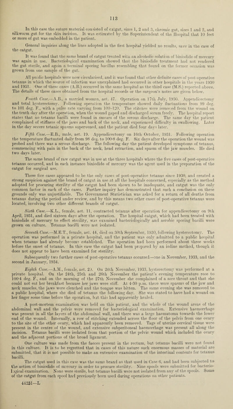 In this case the suture material consisted of catgut, sizes 1, 2 and 3, chromic gut, sizes 1 and 2, and silkworm gut for the skin incision. It was estimated by the Superintendent of the Hospital that 10 feet or more of gut was embedded in the patient. General inquiries along the lines adopted in the first hospital yielded no results, save in the case of the catgut. It was found that the same brand of catgut treated with an alcoholic solution of biniodide of mercury was again in use. Bacteriological examination showed that the biniodide treatment had not rendered the gut sterile, and again a terminal sporing bacillus resembling that found on the former occasion was grown from one sample of the gut. All public hospitals were now circularised, and it was found that other definite cases of post-operative tetanus in which the source of infection was unexplained had occurred in other hospitals in the years 1930 and 1931. One of these cases (A.B.) occurred in the same hospital as the third case (M.S.) reported above. The details of these cases obtained from the hospital records or the surgeon's notes are given below. Fourth Case.—A.B., a married woman, act. 47. Operation on 17th July, 1930. Appendicectomv and total hysterectomy. Following operation the temperature showed daily fluctuations from 99 deg. to 101 deg. F., with a pulse rate varying from 100-120. The stitches were removed from the wound on the tenth day after the operation, when the wound gaped and discharged scrum freely. The hospital report states that no tetanus bacilli were found in smears of the serous discharge. The same day the patient complained of stiffness of the jaws and back of the neck, and experienced difficulty in swallowing. Later in the day severe tetanic spasms supervened, and the patient died four days later. Fifth Case.—E.B., male, aet. 19. Appendicectomv on 16th October, 1931. Following operation the temperature fluctuated daily from 98 deg. to 100-8 deg. F. Six days after the operation the wound was probed and there was a serous discharge. The following day the patient developed symptoms of tetanus, commencing with pain in the back of the neck, head retraction, and spasm of the jaw muscles. lie died two days later. The same brand of raw catgut was in use at the three hospitals where the five cases of post-operative tetanus occurred, and in each instance biniodide of mercury was the agent used in the preparation of the catgut for surgical use. These five cases appeared to be the only cases of post-operative tetanus since 1930, and created a strong suspicion against the brand of catgut in use at all the hospitals concerned, especially as the method adopted for procuring sterility of the catgut had been shown to be inadequate, and catgut was the only common factor in each of the cases. Further inquiry has demonstrated that such a conclusion on these grounds only was unjustifiable. The Government Statistician was asked for a return of all deaths from tetanus during the period under review, and by this means two other cases of post-operative tetanus were located, involving two other different brands of catgut. Sixth Case.—Iv.L., female, aet. 11, contracted tetanus after operation for appendicectomy on 9th April, 1931, and died sixteen days after the operation. The hospital catgut, which had been treated with biniodide of mercury to effect sterility, was examined bacteriologically and aerobic sporing bacilli were grown on culture. Tetanus bacilli were not isolated. Seventh Case.—M.E.T., female, aet. 44, died on 30th September, 1930, following hysterectomy. The operation was performed in a private hospital, and the patient was only admitted to a public hospital when tetanus had already become established. The operation had been performed about three weeks before the onset of tetanus. In this case the catgut had been prepared by an iodine method, though it does not appear to have been examined for sterility. Subsequently two further cases of po3t-operative tetanus occurred—one in November, 1933, and the second in January, 1934. Eighth Case.—A.M., female, aet. 2 J. On 20fch November, 1933, hysterectomy was performed at a private hospital. On the 24-th, 25th and 26th November the patient’s evening temperature rose to 1004 deg. F., and on the morning of the 27th November she complained of a sore throat and that she could not eat her breakfast because her jaws were stiff. At 4-30 p.m. there were spasms of the jaw and neck muscles, the jaws were clenched and the tongue was bitten. The same evening she was removed to a public hospital, where she died of tetanus the following day. She was stated to have had a wound on her finger some time before the operation, bat this had apparently healed. A post-mortem examination was held on this patient, and the whole of the wound areas of the abdominal wall and the pelvis were removed for bacteriological examination. Extensive haemorrhage was present in all the layers of the abdominal wall, and there was a large haematoma towards the lower end of the wound. Internally, a row of stitching extended across the floor of the pelvis from one ovary to the site of the other ovary, which had apparently been removed. Tags of uterine cervical tissue were present in the centre of the wound, and extensive subperitoneal haemorrhage was present all along the incision. Tetanus bacilli were isolated from that portion of the pelvic wound which included the ovary and the adjacent portions of the broad ligament. One culture was made from the faeces present in the rectum, but tetanus bacilli were not found in this culture. It is to be regretted that in cases of this nature such enormous masses of material are submitted, that it is not possible to make an extensive examination of the intestinal contents for tetanus bacilli. The catgut used in this case was the same brand as that used in Case 6, and had been subjected to the action of biniodide of mercury in order to procure sterility. Nine spools were submitted for bacterio- logical examination. None were sterile, but tetanus bacilli were not isolated from any of the spools. Some of the catgut from each spool had previously been used during operations on other patients. 44231—L
