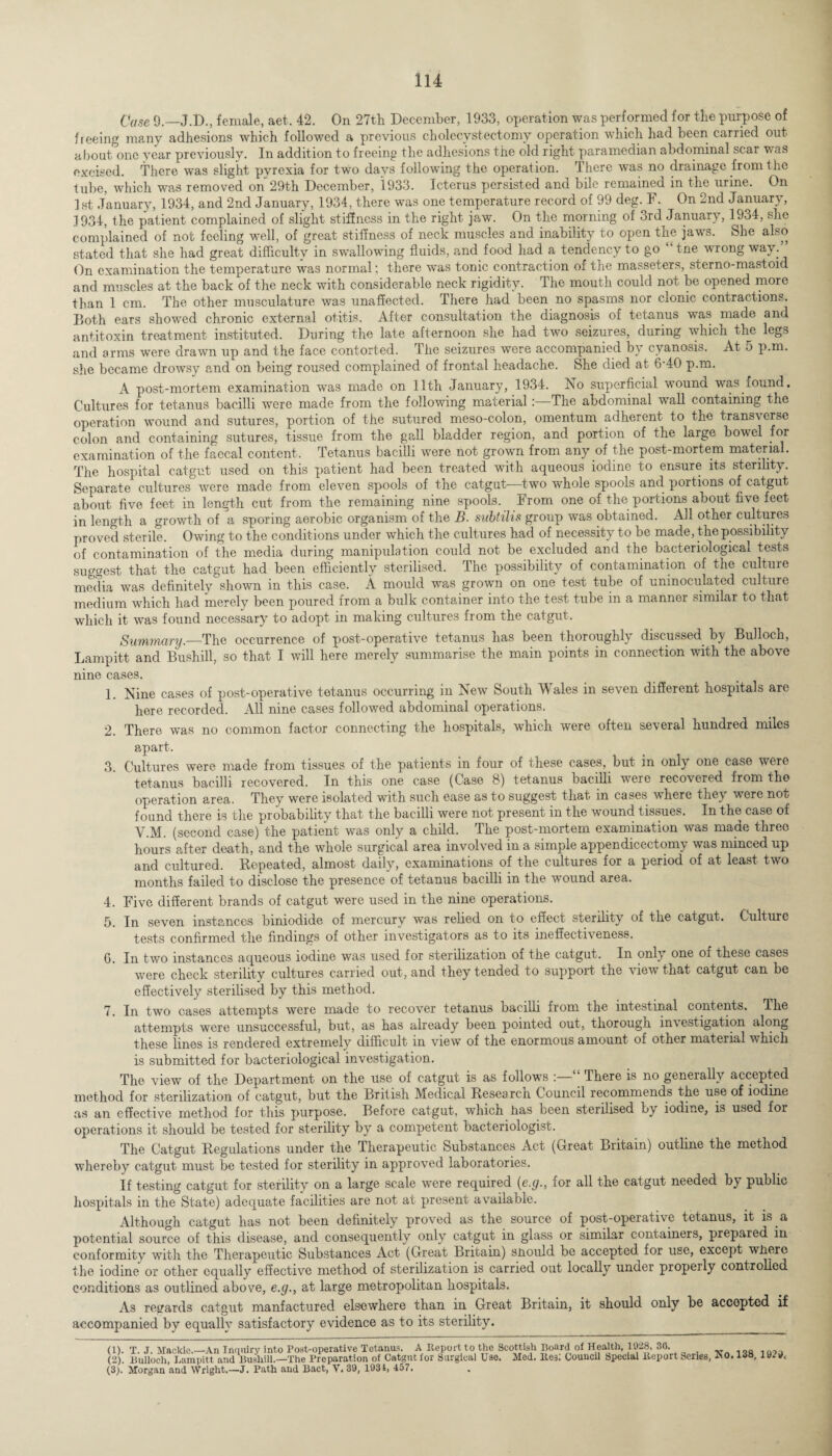Case 9.—J.D., female, aet. 42. On 27th December, 1933, operation was performed for the purpose of freeing many adhesions which followed a previous cholecystectomy operation which had been carried out about one year previously. In addition to freeing the adhesions the old right paramedian abdominal scar was excised. There was slight pyrexia for two days following the operation. There was no drainage from the tube, which was removed on 29th December, 1933. Icterus persisted and bile remained in the urine. On 1 st January, 1934, and 2nd January, 1934, there was one temperature record of 99 deg. F. On 2nd January, 3934, the patient complained of slight stiffness in the right jaw. On the morning of 3rd^ January, 1934, she complained of not feeling well, of great stiffness of neck muscles and inability to open the jaws. She also stated that she had great difficulty in swallowing fluids, and food had a tendency to go “the wrong way.” On examination the temperature was normal; there was tonic contraction of the masseters, sterno-mastoid and muscles at the back of the neck with considerable neck rigidity. The mouth could not be opened more than 1 cm. The other musculature was unaffected. There had been no spasms nor clonic contractions. Both ears showed chronic external otitis. After consultation the diagnosis of tetanus was made and antitoxin treatment instituted. During the late afternoon she had two seizures, during which the legs and arms were drawn up and the face contorted. The seizures were accompanied by cyanosis. At 5 p.m. she became drowsy and on being roused complained of frontal headache. She died at 6-40 p.m. A post-mortem examination was made on 11th January, 1934. No superficial wound was found. Cultures for tetanus bacilli were made from the following material:—The abdominal wall containing the operation wound and sutures, portion of the sutured meso-colon, omentum adherent to the transverse colon and containing sutures, tissue from the gall bladder region, and portion of the large bowel for examination of the faecal content. Tetanus bacilli were not grown from any of the post-mortem material. The hospital catgut used on this patient had been treated with aqueous iodine to ensure its sterility. Separate cultures were made from eleven spools of the catgut—two whole spools and portions of catgut about five feet in length cut from the remaining nine spools. From one of the portions about five feet in length a growth of a sporing aerobic organism of the B. subtilis group was obtained. All other cultures proved sterile. Owing to the conditions under which the cultures had of necessity to be made, the possibility of contamination of the media during manipulation could not be excluded and the bacteriological tests suggest that the catgut had been efficiently sterilised. The possibility of contamination of the culture media was definitely shown in this case. A mould was grown on one test tube of uninoculated culture medium which had merely been poured from a bulk container into the test tube in a manner similar to that which it was found necessary to adopt in making cultures from the catgut. Summary.—The occurrence of post-operative tetanus has been thoroughly discussed by Bulloch, Lampitt and Bushill, so that I will here merely summarise the main points in connection with the above nine cases. 1. Nine cases of post-operative tetanus occurring in New South Wales in seven different hospitals are here recorded. All nine cases followed abdominal operations. 2. There was no common factor connecting the hospitals, which were often several hundred miles apart. 3. Cultures were made from tissues of the patients in four of these cases, but in only one case were tetanus bacilli recovered. In this one case (Case 8) tetanus bacilli were recovered from the operation area. They were isolated with such ease as to suggest that in cases where theyr were not found there is the probability that the bacilli were not present in the wound tissues. In the case of V.M. (second case) the patient was only a child. The post-mortem examination was made three hours after death, and the whole surgical area involved in a simple appendicectomy was minced up and cultured. Repeated, almost daily, examinations of the cultures for a period of at least two months failed to disclose the presence of tetanus bacilli in the wound area. 4. Five different brands of catgut were used in the nine operations. 5. In seven instances biniodide of mercury was relied on to effect sterility of the catgut. Culture tests confirmed the findings of other investigators as to its ineffectiveness. 6. In two instances aqueous iodine was used for sterilization of the catgut. In only one of these cases were check sterility cultures carried out, and they tended to support the view that catgut can be effectively sterilised by this method. 7. In two cases attempts were made to recover tetanus bacilli from the intestinal contents. The attempts were unsuccessful, but, as has already been pointed out, thorough investigation along these lines is rendered extremely difficult in view of the enormous amount of other material which is submitted for bacteriological investigation. The view of the Department on the use of catgut is as follows :—“ There is no generally accepted method for sterilization of catgut, but the British Medical Researcn Council recommends the use of iodine as an effective method for this purpose. Before catgut, which has been sterilised by iodine, is used for operations it should be tested for sterility by a competent bacteriologist. The Catgut Regulations under the Therapeutic Substances Act (Great Britain) outline the method whereby catgut must be tested for sterility in approved laboratories. If testing catgut for sterility on a large scale were required (e.g., for all the catgut needed by public hospitals in the State) adequate facilities are not at present available. Although catgut has not been definitely proved as the source of post-operative tetanus, it is a potential source of this disease, and consequently only catgut in glass or similar containers, prepared in conformity with the Therapeutic Substances Act (Great Britain) snould be accepted for use, except wliere the iodine or other equally effective method of sterilization is carried out locally under properly controlled conditions as outlined above, e.g., at large metropolitan hospitals. As regards catgut manfactured elsewhere than in Great Britain, it should only be accopted if accompanied by equally satisfactory evidence as to its sterility. (1) . T. J. Mackie.—An Inquiry into Post-operative Tetanus. A Report to the Scottish Board of Health, 1928, 30. (2) . Bulloch, Lampitt and Bushill.—The Preparation of Catgut for Surgical Use. Med. lies: Council Special Report Senes, ^0. Ida, 19.9, (3) . Morgan and Wright.—J. Path and Bact, V. 39, 1931, 157.