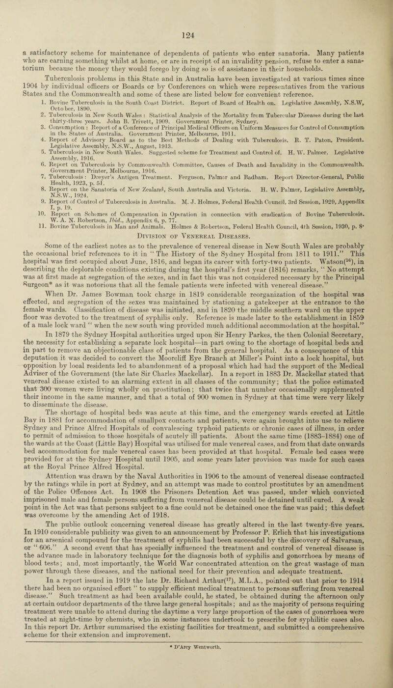 a satisfactory scheme for maintenance of dependents of patients who enter sanatoria. Many patients who are earning something whilst at home, or are in receipt of an invalidity pension, refuse to enter a sana¬ torium because the money they would forego by doing so is of assistance in their households. Tuberculosis problems in this State and in Australia have been investigated at various times since 1904 by individual officers or Boards or by Conferences on which were representatives from the various States and the Commonwealth and some of these are listed below for convenient reference. 1. Bovine Tuberculosis in the South Coast District. Report of Board of Health on. Legislative Assembly, N.S.W, October. 1890. 2. Tuberculosis in New South Wales : Statistical Analysis of the Mortality from Tubercular Diseases during the last thirty-three years. John B. Trivett, 1909. Government Printer, Sydney. 3. Consumption : Report of a Conference of Principal Medical Officers on Uniform Measures for Control of Consumption in the States of Australia. Government Printer, Melbourne, 1911. 4. Report of Advisory Board as to the Best Methods of Dealing with Tuberculosis. R. T. Paton, President. Legislative Assembly, N.S.W., August, 1913. 5. Tuberculosis in New South Wales. Suggested scheme for Treatment and Control of. H. W. Palmer. Legislative Assembly, 1916. 6. Report on Tuberculosis by Commonwealth Committee, Causes of Death and Invalidity in the Commonwealth. Government Printer, Melbourne, 1916. 7. Tuberculosis: Dreyer’s Antigen Treatment. Ferguson, Palmer and Badham. Report Director-General, Public Health, 1923, p. 51. 8. Report on the Sanatoria of New Zealand, South Australia and Victoria. H. W. Palmer, Legislative Assembly^ N.S.W., 1924, 9. Report of Control of Tuberculosis in Australia, INI. J. Holmes, Federal Health Council, 3rd Session, 1929, Appendix I, p. 19. 10. Report on Schemes of Compensation in Operation in connection with eradication of Bovine Tuberculosis. W. A. N. Robertson, Ibid., Appendix 6, p. 77. 11. Bovine Tuberculosis in Man and Animals. Holmes & Robertson, Federal Health Council, 4tli Session, 1930, p. 8* Division of Venereal Diseases. Some of the earliest notes as to the prevalence of venereal disease in New South Wales are probably the occasional brief references to it in “ The History of the Sydney Hospital from 1811 to 1911.” This hospital was first occupied about June, 1816, and began its career with forty-two patients, Watson(16), in describing the deplorable conditions existing during the hospital’s first year (1816) remarks, “ No attempt was at first made at segregation of the sexes, and in fact this was not considered necessary by the Principal Surgeon* as it was notorious that all the female patients were infected with venereal disease.” When Dr. James Bowman took charge in 1819 considerable reorganization of the hospital was effected, and segregation of the sexes was maintained by stationing a gatekeeper at the entrance to the female wards. Classification of disease was initiated, and in 1820 the middle southern ward on the upper floor was devoted to the treatment of syphilis only. Reference is made later to the establishment in 1859 of a male lock ward “ when the new south wing provided much additional accommodation at the hospital.”' In 1879 the Sydney Hospital authorities urged upon Sir Henry Parkes, the then Colonial Secretary, the necessity for establishing a separate lock hospital—-in part owing to the shortage of hospital beds and in part to remove an objectionable class of patients from the general hospital. As a consequence of this deputation it was decided to convert the Moorcliff Eye Branch at Miller’s Point into a lock hospital, but opposition by local residents led to abandonment of a proposal which had had the support of the Medical Adviser of the Government (the late Sir Charles Mackellar). In a report in 1883 Dr. Mackellar stated that venereal disease existed to an alarming extent in all classes of the community; that the police estimated that 300 women were living wholly on prostitution; that twice that number occasionally supplemented their income in the same manner, and that a total of 900 women in Sydney at that time were very likely to disseminate the disease. The shortage of hospital beds was acute at this time, and the emergency wards erected at Little Bay in 1881 for accommodation of smallpox contacts and patients, were again brought into use to relieve Sydney and Prince Alfred Hospitals of convalescing typhoid patients or chronic cases of illness, in order to permit of admission to those hospitals of acutely ill patients. About the same time (1883-1884) one of the wards at the Coast (Little Bay) Hospital was utilised for male venereal cases, and from that date onwards bed accommodation for male venereal cases has been provided at that hospital. Female bed cases were provided for at the Sydney Hospital until 1905, and some years later provision was made for such cases at the Royal Prince Alfred Hospital. Attention was drawn by the Naval Authorities in 1906 to the amount of venereal disease contracted by the ratings while in port at Sydney, and an attempt was made to control prostitutes by an amendment of the Police Offences Act. In 1908 the Prisoners Detention Act was passed, under which convicted imprisoned male and female persons suffering from venereal disease could be detained until cured. A weak point in the Act was that persons subject to a fine could not be detained once the fine was paid; this defect was overcome by the amending Act of 1918. The public outlook concerning venereal disease has greatly altered in the last twenty-five years. In 1910 considerable publicity was given to an announcement by Professor P. Erlich that his investigations for an arsenical compound for the treatment of syphilis had been successful by the discovery of Salvarsan, or “ 606.” A second event that has specially influenced the treatment and control of venereal disease is the advance made in laboratory technique for the diagnosis both of syphilis and gonorrhoea by means of blood tests; and, most importantly, the World War concentrated attention on the great wastage of man power through these diseases, and the national need for their prevention and adequate treatment. In a report issued in 1919 the late Dr. Richard Arthur(17), M.L.A., pointed out that prior to 1914 there had been no organised effort “ to supply efficient medical treatment to persons suffering from venereal disease.” Such treatment as had been available could, he stated, be obtained during the afternoon only at certain outdoor departments of the three large general hospitals; and as the majority of persons requiring treatment were unable to attend during the daytime a very large proportion of the cases of gonorrhoea were treated at night-time by chemists, who in some instances undertook to prescribe for syphilitic cases also. In this report Dr. Arthur summarised the existing facilities for treatment, and submitted a comprehensive scheme for their extension and improvement. * D’Arcy Wentworth.
