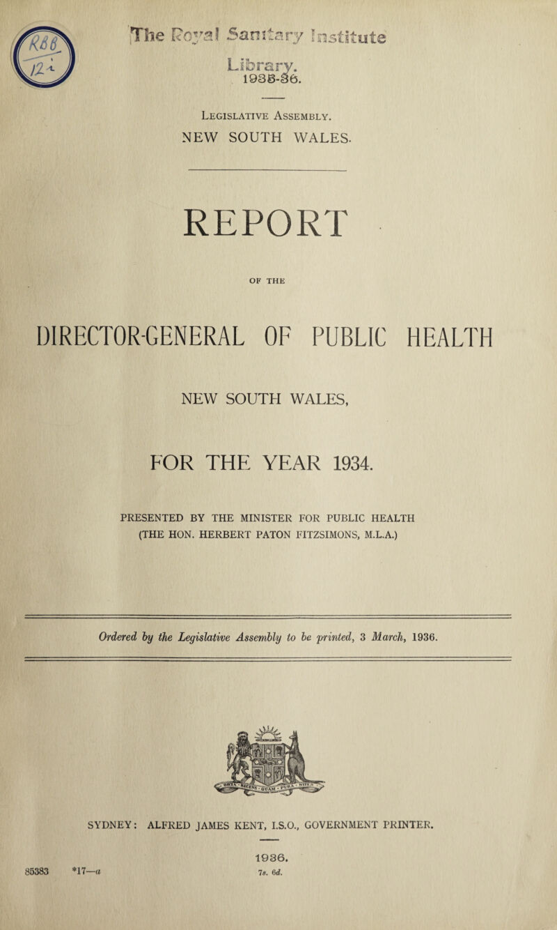 The Library. 1938-86. Legislative Assembly. NEW SOUTH WALES. REPORT OF THE DIRECTOR-GENERAL OF PUBLIC HEALTH NEW SOUTH WALES, FOR THE YEAR 1934. PRESENTED BY THE MINISTER FOR PUBLIC HEALTH (THE HON. HERBERT PATON FITZSIMONS, M.L.A.) Ordered by the Legislative Assembly to be printed, 3 March, 1936. SYDNEY: ALFRED JAMES KENT, I.S.O., GOVERNMENT PRINTER. 85383 *17—a 1936. 78. fid.