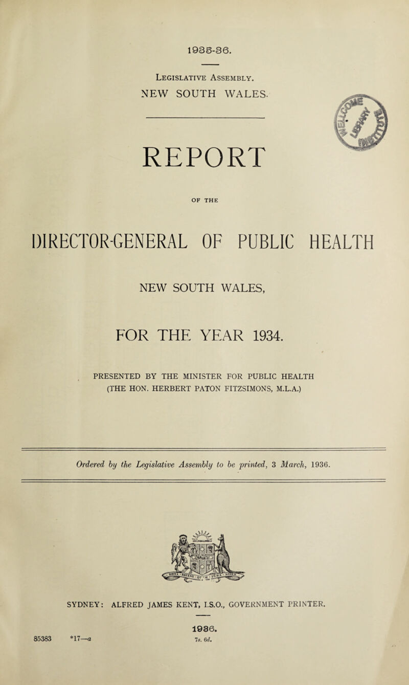 1936-36. Legislative Assembly. NEW SOUTH WALES. REPORT OF THE DIRECTOR-GENERAL OF PUBLIC HEALTH NEW SOUTH WALES, FOR THE YEAR 1934. PRESENTED BY THE MINISTER FOR PUBLIC HEALTH (THE HON. HERBERT PATON FITZSIMONS, M.L.A.) Ordered by the Legislative Assembly to be 'printed, 3 March, 1936. SYDNEY: ALFRED JAMES KENT, I.S.O., GOVERNMENT PRINTER. 85383 *17— a 1936, 7s. 6d.