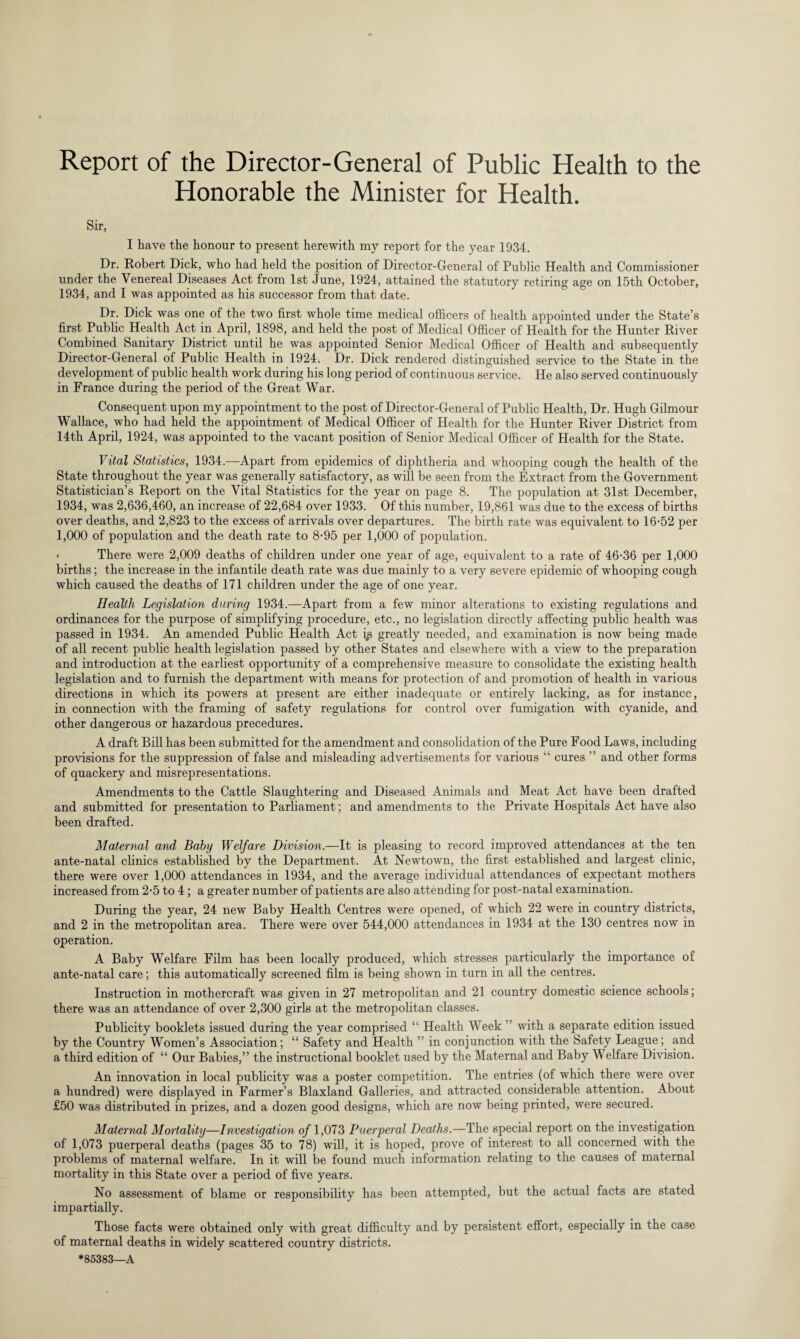 Honorable the Minister for Health. Sir, I have the honour to present herewith my report for the year 1934. Dr. Robert Dick, who had held the position of Director-General of Public Health and Commissioner under the Venereal Diseases Act from 1st June, 1924, attained the statutory retiring age on 15th October, 1934, and I was appointed as his successor from that date. Dr. Dick was one of the two first whole time medical officers of health appointed under the State’s first Public Health Act in April, 1898, and held the post of Medical Officer of Health for the Hunter River Combined Sanitary District until he was appointed Senior Medical Officer of Health and subsequently Director-General of Public Health in 1924. Dr. Dick rendered distinguished service to the State in the development of public health work during his long period of continuous service. He also served continuously in France during the period of the Great War. Consequent upon my appointment to the post of Director-General of Public Health, Dr. Hugh Gilmour Wallace, who had held the appointment of Medical Officer of Health for the Hunter River District from 14th April, 1924, was appointed to the vacant position of Senior Medical Officer of Health for the State. Vital Statistics, 1934.-—Apart from epidemics of diphtheria and whooping cough the health of the State throughout the year was generally satisfactory, as will be seen from the Extract from the Government Statistician’s Report on the Vital Statistics for the year on page 8. The population at 31st December, 1934, was 2,636,460, an increase of 22,684 over 1933. Of this number, 19,861 was due to the excess of births over deaths, and 2,823 to the excess of arrivals over departures. The birth rate was equivalent to 16-52 per 1,000 of population and the death rate to 8-95 per 1,000 of population. There were 2,009 deaths of children under one year of age, equivalent to a rate of 46-36 per 1,000 births; the increase in the infantile death rate was due mainly to a very severe epidemic of whooping cough which caused the deaths of 171 children under the age of one year. Health Legislation during 1934.—Apart from a few minor alterations to existing regulations and ordinances for the purpose of simplifying procedure, etc., no legislation directly affecting public health was passed in 1934. An amended Public Health Act ip greatly needed, and examination is now being made of all recent public health legislation passed by other States and elsewhere with a view to the preparation and introduction at the earliest opportunity of a comprehensive measure to consolidate the existing health legislation and to furnish the department with means for protection of and promotion of health in various directions in which its powers at present are either inadequate or entirely lacking, as for instance, in connection with the framing of safety regulations for control over fumigation with cyanide, and other dangerous or hazardous precedures. A draft Bill has been submitted for the amendment and consolidation of the Pure Food Laws, including provisions for the suppression of false and misleading advertisements for various “ cures ” and other forms of quackery and misrepresentations. Amendments to the Cattle Slaughtering and Diseased Animals and Meat Act have been drafted and submitted for presentation to Parliament; and amendments to the Private Hospitals Act have also been drafted. Maternal and Baby Welfare Division.—It is pleasing to record improved attendances at the ten ante-natal clinics established by the Department. At Newtown, the first established and largest clinic, there were over 1,000 attendances in 1934, and the average individual attendances of expectant mothers increased from 2-5 to 4; a greater number of patients are also attending for post-natal examination. During the year, 24 new Baby Health Centres were opened, of which 22 were in country districts, and 2 in the metropolitan area. There were over 544,000 attendances in 1934 at the 130 centres now in operation. A Baby Welfare Film has been locally produced, which stresses particularly the importance of ante-natal care; this automatically screened film is being shown in turn in all the centres. Instruction in mothercraft was given in 27 metropolitan and 21 country domestic science schools; there was an attendance of over 2,300 girls at the metropolitan classes. Publicity booklets issued during the year comprised “ Health Week with a separate edition issued by the Country Women’s Association; “ Safety and Health ” in conjunction with the Safety League; and a third edition of “ Our Babies,” the instructional booklet used by the Maternal and Baby Welfare Division. An innovation in local publicity was a poster competition. The entries (of which there were over a hundred) were displayed in Farmer’s Blaxland Galleries, and attracted considerable attention. About £50 was distributed in prizes, and a dozen good designs, which are now being printed, were secured. Maternal Mortality—Investigation of 1,073 Puerperal Deaths.—The special report on the investigation of 1,073 puerperal deaths (pages 35 to 78) will, it is hoped, prove of interest to all concerned with the problems of maternal welfare. In it will be found much information relating to the causes of maternal mortality in this State over a period of five years. No assessment of blame or responsibility has been attempted, but the actual facts are stated impartially. Those facts were obtained only with great difficulty and by persistent effort, especially in the case of maternal deaths in widely scattered country districts. *85383—A