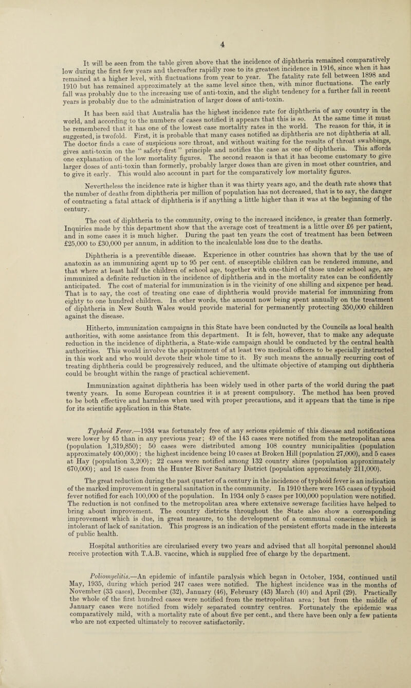 It will be seen from the table given above that the incidence of diphtheria remained comparatively low during the first few years and thereafter rapidly rose to its greatest incidence m 1916 since when it has remained at a higher level, with fluctuations from year to year. The fatality rate fell between 1898 and 1910 but has remained approximately at the same level since then, with minor fluctuations, the early fall was probably due to the increasing use of anti-toxin, and the slight tendency for a further fall in recent years is probably due to the administration of larger doses of anti-toxin. It has been said that Australia has the highest incidence rate for diphtheria of any country m the world, and according to the numbers of cases notified it appears that this is so. At the same time it must be remembered that it has one of the lowest case mortality rates in the world.. The reason for this, it is suggested, is twofold. First, it is probable that many cases notified as diphtheria are not diphtheria at all. The doctor finds a case of suspicious sore throat, and without waiting for the results of throat swabbmgs, gives anti-toxin on the “ safety-first ” principle and notifies the case as one of diphtheria. This affords one explanation of the low mortality figures. The second reason is that it has become customary to give larger doses of anti-toxin than formerly, probably larger doses than are given in most other countries, and to give it early. This would also account in part for the comparatively low mortality figures. Nevertheless the incidence rate is higher than it was thirty years ago, and the death rate shows that the number of deaths from diphtheria per million of population has not decreased, that is to say, the danger of contracting a fatal attack of diphtheria is if anything a little higher than it was at the beginning of the century. The cost of diphtheria to the community, owing to the increased incidence, is greater than formerly. Inquiries made by this department show that the average cost of treatment is a little over £6 per patient, and in some cases it is much higher. During the past ten years the cost of treatment has been between £25,000 to £30,000 per annum, in addition to the incalculable loss due to the deaths. Diphtheria is a preventible disease. Experience in other countries has shown that by the use of anatoxin as an immunizing agent up to 95 per cent, of susceptible children can be rendered immune, and that where at least half the children of school age, together with one-third of those under school age, are immunized a definite reduction in the incidence of diphtheria and in the mortality rates can be confidently anticipated. The cost of material for immunization is in the vicinity of one shilling and sixpence per head. That is to say, the cost of treating one case of diphtheria would provide material for immunizing from eighty to one hundred children. In other words, the amount now being spent annually on the treatment of diphtheria in New South Wales would provide material for permanently protecting 350,000 children against the disease. Hitherto, immunization campaigns in this State have been conducted by the Councils as local health authorities, with some assistance from this department. It is felt, however, that to make any adequate reduction in the incidence of diphtheria, a State-wide campaign should be conducted by the central health authorities. This would involve the appointment of at least two medical officers to be specially instructed in this work and who would devote their whole time to it. By such means the annually recurring cost of treating diphtheria could be progressively reduced, and the ultimate objective of stamping out diphtheria could be brought within the range of practical achievement. Immunization against diphtheria has been widely used in other parts of the world during the past twenty years. In some European countries it is at present compulsory. The method has been proved to be both effective and harmless when used with proper precautions, and it appears that the time is ripe for its scientific application in this State. Typhoid Fever.—1934 was fortunately free of any serious epidemic of this disease and notifications were lower by 45 than in any previous year; 49 of the 143 cases were notified from the metropolitan area (population 1,319,850); 50 cases were distributed among 108 country municipalities (population approximately 400,000); the highest incidence being 10 cases at Broken Hill (population 27,000), and 5 cases at Hay (population 3,200); 22 cases were notified among 132 country shires (population approximately 670,000); and 18 cases from the Hunter River Sanitary District (population approximately 211,000). The great reduction during the past quarter of a century in the incidence of typhoid fever is an indication of the marked improvement in general sanitation in the community. In 1910 there were 165 cases of typhoid fever notified for each 100,000 of the population. In 1934 only 5 cases per 100,000 population were notified. The reduction is not confined to the metropolitan area where extensive sewerage facilities have helped to bring about improvement. The country districts throughout the State also show a corresponding improvement which is due, in great measure, to the development of a communal conscience which is intolerant of lack of sanitation. This progress is an indication of the persistent efforts made in the interests of public health. Hospital authorities are circularised every two years and advised that all hospital personnel should receive protection with T.A.B. vaccine, which is supplied free of charge by the department. Poliomyelitis.—An epidemic of infantile paralysis which began in October, 1934, continued until May, 1935, during which period 247 cases were notified. The highest incidence was in the months of November (33 cases), December (32), January (46), February (43) March (40) and April (29). Practically the whole of the first hundred cases were notified from the metropolitan area; but from the middle of January cases were notified from widely separated country centres. Fortunately the epidemic was comparatively mild, with a mortality rate of about five per cent., and there have been only a few patients who are not expected ultimately to recover satisfactorily.