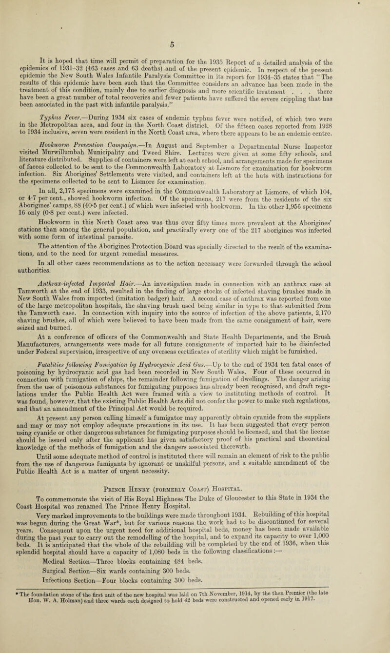 It is hoped that time will permit of preparation for the 1935 Report of a detailed analysis of the epidemics of 1931—32 (463 cases and 63 deaths) and of the present epidemic. In respect of the present epidemic the New South Wales Infantile Paralysis Committee in its report for 1934-35 states that “ The results of this epidemic have been such that the Committee considers an advance has been made in the treatment of this condition, mainly due to earlier diagnosis and more scientific treatment . . . there have been a great number of total recoveries and fewer patients have suffered the severe crippling that has been associated in the past with infantile paralysis.” Typhus Fever. During 1934 six cases of endemic typhus fever were notified, of which two were in the Metropolitan area, and four in the North Coast district. Of the fifteen cases reported from 1928 to 1934 inclusive, seven were resident in the North Coast area, where there appears to be an endemic centre. Hookworm Prevention Campaign. In August and September a Departmental Nurse Inspector visited Murwillumbah Municipality and Tweed Shire. Lectures were given at some fifty schools, and literature distributed. Supplies of containers were left at each school, and arrangements made for specimens of faeces collected to be sent to the Commonwealth Laboratory at Lismore for examination for hookworm infection. Six Aborigines’ Settlements were visited, and containers left at the huts with instructions for the specimens collected to be sent to Lismore for examination. In all, 2,173 specimens were examined in the Commonwealth Laboratory at Lismore, of which 104, or 4-7 per cent., showed hookworm infection. Of the specimens, 217 were from the residents of the six Aborigines’ camps, 88 (40-5 per cent.) of which were infected with hookworm. In the other 1,956 specimens 16 only (0-8 per cent.) were infected. Hookworm in this North Coast area was thus over fifty times more prevalent at the Aborigines’ stations than among the general population, and practically every one of the 217 aborigines was infected with some form of intestinal parasite. The attention of the Aborigines Protection Board was specially directed to the result of the examina¬ tions, and to the need for urgent remedial measures. In all other cases recommendations as to the action necessary were forwarded through the school authorities. Anthrax-infected Imported Hair.—An investigation made in connection with an anthrax case at Tamworth at the end of 1933, resulted in the finding of large stocks of infected shaving brushes made in New South Wales from imported (imitation badger) hair. A second case of anthrax was reported from one of the large metropolitan hospitals, the shaving brush used being similar in type to that submitted from the Tamworth case. In connection with inquiry into the source of infection of the above patients, 2,170 shaving brushes, all of which were believed to have been made from the same consignment of hair, were seized and burned. At a conference of officers of the Commonwealth and State Health Departments, and the Brush Manufacturers, arrangements were made for all future consignments of imported hair to be disinfected under Federal supervision, irrespective of any overseas certificates of sterility which might be furnished. Fatalities following Fumigation by Hydrocyanic Acid Gas.—Up to the end of 1934 ten fatal cases of poisoning by hydrocyanic acid gas had been recorded in New South Wales. Four of these occurred in connection with fumigation of ships, the remainder following fumigation of dwellings. The danger arising from the use of poisonous substances for fumigating purposes has already been recognised, and draft regu¬ lations under the Public Health Act were framed with a view to instituting methods of control. It was found, however, that the existing Public Health Acts did not confer the power to make such regulations, and that an amendment of the Principal Act would be required. At present any person calling himself a fumigator may apparently obtain cyanide from the suppliers and may or may not employ adequate precautions in its use. It has been suggested that every person using cyanide or other dangerous substances for fumigating purposes should be licensed, and that the license should be issued only after the applicant has given satisfactory proof of his practical and theoretical knowledge of the methods of fumigation and the dangers associated therewith. Until some adequate method of control is instituted there will remain an element of risk to the public from the use of dangerous fumigants by ignorant or unskilful persons, and a suitable amendment of the Public Health Act is a matter of urgent necessity. Prince Henry (formerly Coast) Hospital. To commemorate the visit of His Royal Highness The Duke of Gloucester to this State in 1934 the Coast Hospital was renamed The Prince Henry Hospital. Very marked improvements to the buildings were made throughout 1934. Rebuilding of this hospital was begun during the Great War*, but for various reasons the work had to be discontinued for several years. Consequent upon the urgent need for additional hospital beds, money has been made available during the past year to carry out the remodelling of the hospital, and to expand its capacity to over 1,000 beds. It is anticipated that the whole of the rebuilding will be completed by the end of 1936, when this splendid hospital should have a capacity of 1,080 beds in the following classifications : Medical Section—Three blocks containing 484 beds. Surgical Section—Six wards containing 300 beds. Infectious Section—Four blocks containing 300 beds. * The foundation stone of the first unit of the new hospital was laid on 7th November, 1914, by the then 1 rentier (the late Hon. W. A. Holman) and three wards each designed to hold 42 beds were constructed and opened early in 1917.
