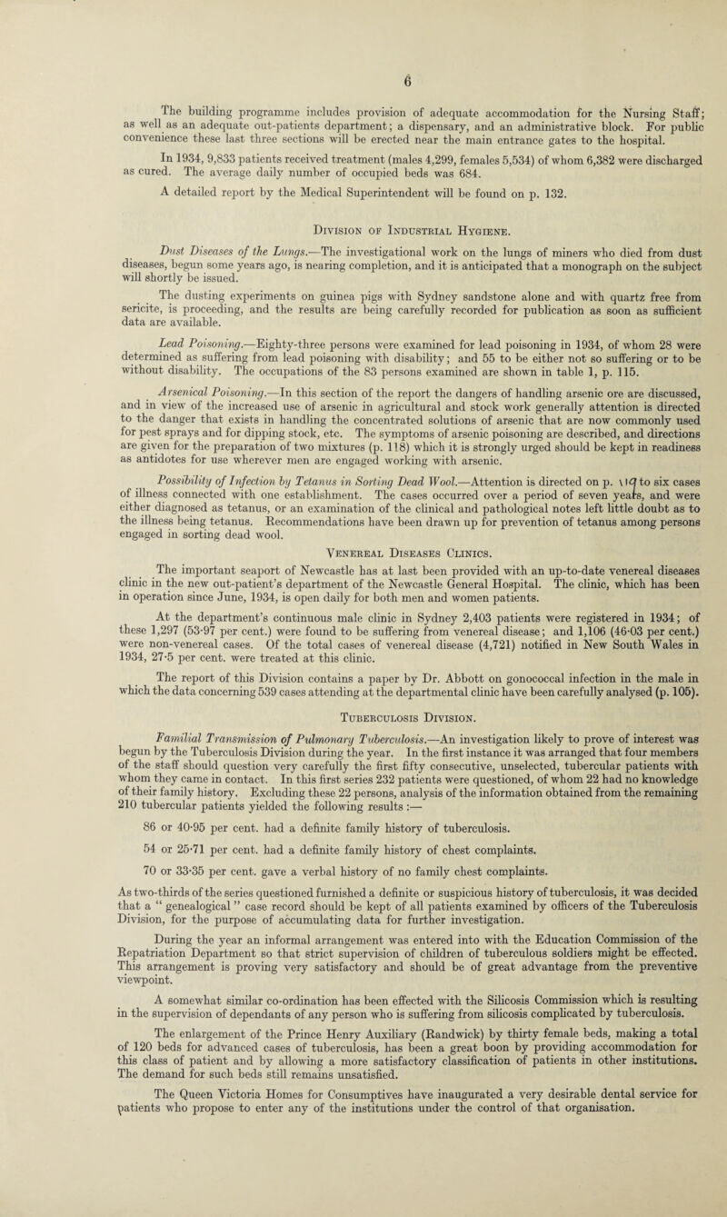 Ihe building programme includes provision of adequate accommodation for the Nursing Staff; as well as an adequate out-patients department; a dispensary, and an administrative block. For public convenience these last three sections will be erected near the main entrance gates to the hospital. In 1934, 9,833 patients received treatment (males 4,299, females 5,534) of whom 6,382 were discharged as cured. The average daily number of occupied beds was 684. A detailed report by the Medical Superintendent will be found on p. 132. Division of Industrial Hygiene. Dust Diseases of the Langs.—The investigational work on the lungs of miners who died from dust diseases, begun some years ago, is nearing completion, and it is anticipated that a monograph on the subject will shortly be issued. The dusting experiments on guinea pigs with Sydney sandstone alone and with quartz free from sericite, is proceeding, and the results are being carefully recorded for publication as soon as sufficient data are available. Lead Poisoning.—Eighty-three persons were examined for lead poisoning in 1934, of whom 28 were determined as suffering from lead poisoning with disability; and 55 to be either not so suffering or to be without disability. The occupations of the 83 persons examined are shown in table 1, p. 115. Arsenical Poisoning—-In this section of the report the dangers of handling arsenic ore are discussed, and in view of the increased use of arsenic in agricultural and stock work generally attention is directed to the danger that exists in handling the concentrated solutions of arsenic that are now commonly used for pest sprays and for dipping stock, etc. The symptoms of arsenic poisoning are described, and directions are given for the preparation of two mixtures (p. 118) which it is strongly urged should be kept in readiness as antidotes for use wherever men are engaged working with arsenic. Possibility of Infection by Tetanus in Sorting Dead Wool.—Attention is directed on p. \ \Q to six cases of illness connected with one establishment. The cases occurred over a period of seven years, and were either diagnosed as tetanus, or an examination of the clinical and pathological notes left little doubt as to the illness being tetanus. Recommendations have been drawn up for prevention of tetanus among persons engaged in sorting dead wool. Venereal Diseases Clinics. The important seaport of Newcastle has at last been provided with an up-to-date venereal diseases clinic in the new out-patient’s department of the Newcastle General Hospital. The clinic, which has been in operation since June, 1934, is open daily for both men and women patients. At the department’s continuous male clinic in Sydney 2,403 patients were registered in 1934; of these 1,297 (53-97 per cent.) were found to be suffering from venereal disease; and 1,106 (46-03 per cent.) were non-venereal cases. Of the total cases of venereal disease (4,721) notified in New South Wales in 1934, 27-5 per cent, were treated at this clinic. The report of this Division contains a paper by Dr. Abbott on gonococcal infection in the male in which the data concerning 539 cases attending at the departmental clinic have been carefully analysed (p. 105). Tuberculosis Division. Familial Transmission of Pulmonary Tuberculosis.—An investigation likely to prove of interest was begun by the Tuberculosis Division during the year. In the first instance it was arranged that four members of the staff should question very carefully the first fifty consecutive, unselected, tubercular patients with whom they came in contact. In this first series 232 patients were questioned, of whom 22 had no knowledge of their family history. Excluding these 22 persons, analysis of the information obtained from the remaining 210 tubercular patients yielded the following results :— 86 or 40-95 per cent, had a definite family history of tuberculosis. 54 or 25-71 per cent, had a definite family history of chest complaints. 70 or 33-35 per cent, gave a verbal history of no family chest complaints. As two-thirds of the series questioned furnished a definite or suspicious history of tuberculosis, it was decided that a “ genealogical ” case record should be kept of all patients examined by officers of the Tuberculosis Division, for the purpose of accumulating data for further investigation. During the year an informal arrangement was entered into with the Education Commission of the Repatriation Department so that strict supervision of children of tuberculous soldiers might be effected. This arrangement is proving very satisfactory and should be of great advantage from the preventive viewpoint. A somewhat similar co-ordination has been effected with the Silicosis Commission which is resulting in the supervision of dependants of any person who is suffering from silicosis complicated by tuberculosis. The enlargement of the Prince Henry Auxiliary (Randwick) by thirty female beds, making a total of 120 beds for advanced cases of tuberculosis, has been a great boon by providing accommodation for this class of patient and by allowing a more satisfactory classification of patients in other institutions. The demand for such beds still remains unsatisfied. The Queen Victoria Homes for Consumptives have inaugurated a very desirable dental service for patients who propose to enter any of the institutions under the control of that organisation.
