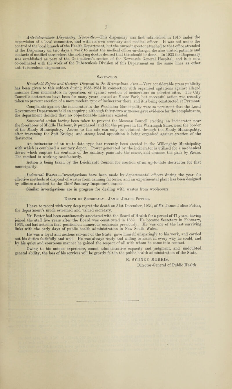 t Anti-tuberculosis Dispensary, Newcastle.—This dispensary was first established in 1915 under the supervision of a local committee, and with its own secretary and medical officer. It was not under the control of the local branch of the Health Department, but the nurse-inspector attached to that office attended at the Dispensary on two days a week to assist the medical officer-in-charge; she also visited patients and contacts of notified cases where the notifying doctor desired that this should be done. In 1933 the Dispensary was established as part of the Out-patient’s section of the Newcastle General Hospital, and it is now co-ordinated with the work of the Tuberculosis Division of this Department on the same lines as other anti-tuberculosis dispensaries. Sanitation. Household Refuse and Garbage Disposal in the Metropolitan Area.—Very considerable press publicity has been given to this subject during 1933-1934 in connection with organised agitations against alleged nuisance from incinerators in operation, or against erection of incinerators on selected sites. The City Council’s destructors have been for many years located at Moore Park, but successful action was recently taken to prevent erection of a more modern type of incinerator there, and it is being constructed at Pyrmont. Complaints against the incinerator in the Woollahra Municipality were so persistent that the Local Government Department held an enquiry; although thirty-two witnesses gave evidence for the complainants, the department decided that no objectionable nuisance existed. Successful action having been taken to prevent the Mosman Council erecting an incinerator near the foreshores of Middle Harbour, it purchased land for the purpose in the Warringah Shire, near the border of the Manly Municipality. Access to this site can only be obtained through the Manly Municipality, after traversing the Spit Bridge; and strong local opposition is being organised against erection of the destructor. An incinerator of an up-to-date type has recently been erected in the Willoughby Municipality with which is combined a sanitary depot. Power generated by the incinerator is utilised for a mechanical device which empties the contents of the sanitary pans into the sewer, and cleanses the pans by steam. The method is working satisfactorily. Action is being taken by the Leichhardt Council for erection of an up-to-date destructor for that municipality. Industrial Wastes.—Investigations have been made by departmental officers during the year for effective methods of disposal of wastes from canning factories, and an experimental plant has been designed by officers attached to the Chief Sanitary Inspector’s branch. Similar investigations are in progress for dealing with wastes from woolscours. Death of Secretary—James Julius Potter. I have to record with very deep regret the death on 31st December, 1934, of Mr. James Julius Potter, the department’s much esteemed and valued secretary. Mr. Potter had been continuously associated with the Board of Health for a period of 47 years, having joined the staff five years after the Board was constituted in 1882. He became Secretary in February, 1933, and had acted in that position on numerous occasions previously. He was one of the last surviving links with the early days of public health administration in New South Wales. He was a loyal and zealous servant of the State, gave himself unsparingly to his work, and carried out his duties faithfully and well. He was always ready and willing to assist in every way he could, and by his quiet and courteous manner he gained the respect of all with whom he came into contact. Owing to his unique experience, sound administrative capacity and judgment, and undoubted general ability, the loss of his services will be greatly felt in the public health administration of the State. E. SYDNEY MORRIS, Director-General of Public Health.
