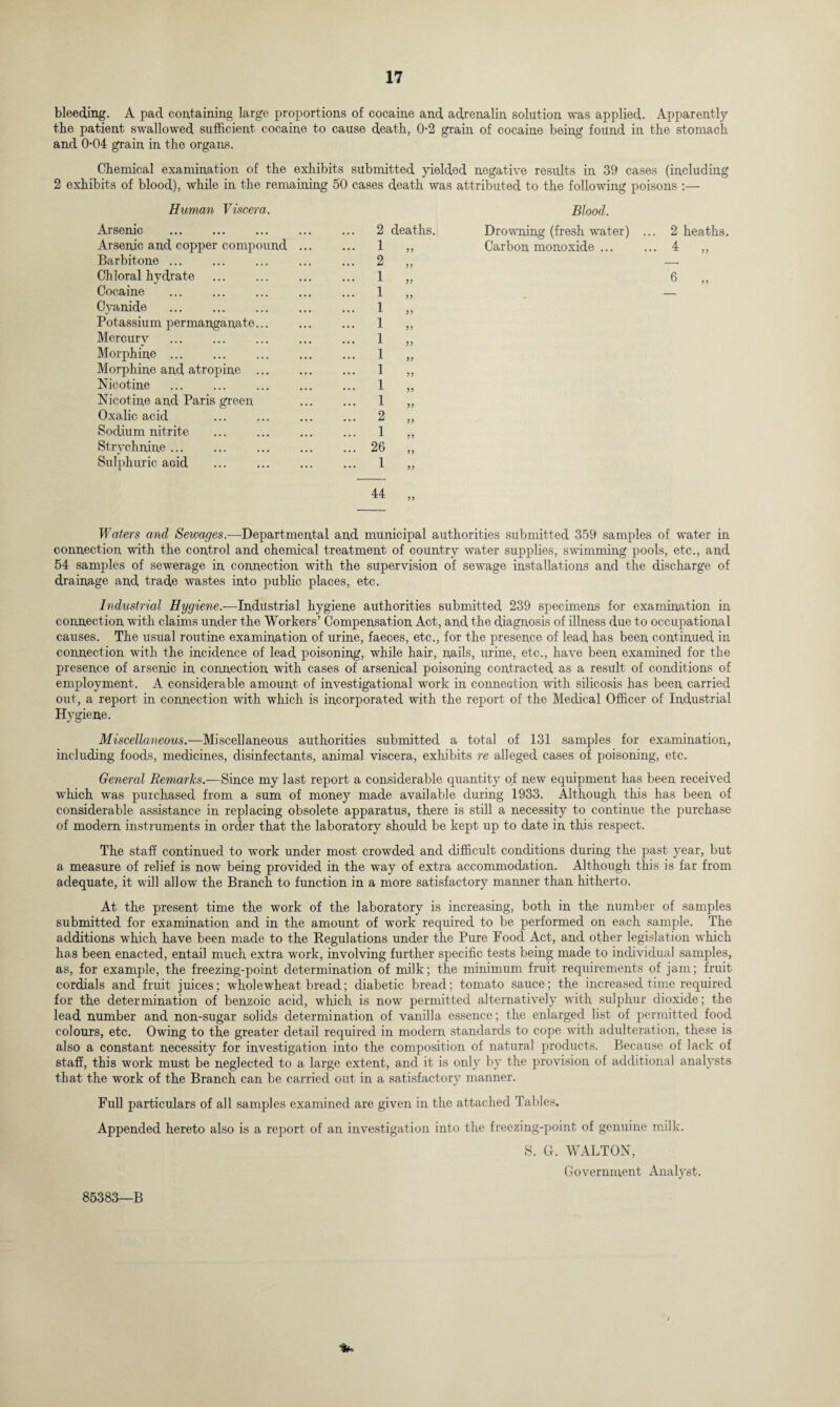 bleeding. A pad containing large proportions of cocaine and adrenalin solution was applied. Apparently the patient swallowed sufficient cocaine to cause death, 0-2 grain of cocaine being found in the stomach and 0*04 grain in the organs. Chemical examination of the exhibits submitted yielded negative results in 39 cases (including 2 exhibits of blood), while in the remaining 50 cases death was attributed to the following poisons :— Human Viscera. Blood. Arsenic . 2 deaths. Drowning (fresh water) . .. 2 heaths. Arsenic and copper compound ... ... 1 33 Carbon monoxide ... .. 4 „ Barbitone ... ... 2 Ch ioral hydrate ... 1 33 6 Cocaine . . ... 1 Cyanide . ... 1 33 Potassium permanganate... ... 1 3? Mercurv ... 1 Morphine . ... 1 33 Morphine and atropine . ... 1 33 Nicotine ... 1 33 Nicotine and Paris green ... 1 33 Oxalic acid ... 2 Sodium nitrite ... 1 Strvchnine ... ... 26 33 Sulphuric acid ... 1 33 44 53 Waters and Sewages.—Departmental and municipal authorities submitted 359 samples of water in connection with the control and chemical treatment of country water supplies, swimming pools, etc., and 54 samples of sewerage in connection with the supervision of sewage installations and the discharge of drainage and trade wastes into public places, etc. Industrial Hygiene.—Industrial hygiene authorities submitted 239 specimens for examination in connection with claims under the Workers’ Compensation Act, and the diagnosis of illness due to occupational causes. The usual routine examination of urine, faeces, etc., for the presence of lead has been continued in connection with the incidence of lead poisoning, while hair, nails, urine, etc., have been examined for the presence of arsenic in connection with cases of arsenical poisoning contracted as a result of conditions of employment. A considerable amount of investigational work in connection with silicosis has been carried out, a report in connection with which is incorporated with the report of the Medical Officer of Industrial Hygiene. Miscellaneous.—Miscellaneous authorities submitted a total of 131 samples for examination, including foods, medicines, disinfectants, animal viscera, exhibits re alleged cases of poisoning, etc. General Remarks.—Since my last report a considerable quantity of new equipment has been received which was purchased from a sum of money made available during 1933. Although this has been of considerable assistance in replacing obsolete apparatus, there is still a necessity to continue the purchase of modern instruments in order that the laboratory should be kept up to date in this respect. The staff continued to work under most crowded and difficult conditions during the past year, but a measure of relief is now being provided in the way of extra accommodation. Although this is far from adequate, it will allow the Branch to function in a more satisfactory manner than hitherto. At the present time the work of the laboratory is increasing, both in the number of samples submitted for examination and in the amount of work required to be performed on each sample. The additions which have been made to the Regulations under the Pure Food Act, and other legislation which has been enacted, entail much extra work, involving further specific tests being made to individual samples, as, for example, the freezing-point determination of milk; the minimum fruit requirements of jam; fruit cordials and fruit juices; wholewheat bread; diabetic bread; tomato sauce; the increased time required for the determination of benzoic acid, which is now permitted alternatively with sulphur dioxide; the lead number and non-sugar solids determination of vanilla essence; the enlarged list of permitted food colours, etc. Owing to the greater detail required in modern standards to cope with adulteration, these is also a constant necessity for investigation into the composition of natural products. Because of lack of staff, this work must be neglected to a large extent, and it is only by the provision of additional analysts that the work of the Branch can be carried out in a satisfactory manner. Full particulars of all samples examined are given in the attached Tables. Appended hereto also is a report of an investigation into the freezing-point of genuine milk. S. G. WALTON, Government Analyst.