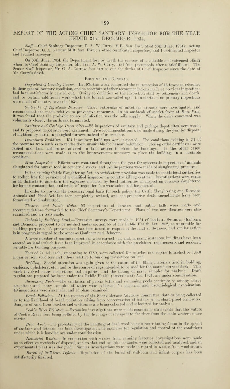 REPORT OP THE ACTING CHIEF SANITARY INSPECTOR FOR THE YEAR ENDED 31st DECEMBER, 1934. Staff.—Chief Sanitary Inspector, T. A. W. Curry, M.R. San. Inst, (died 30th June, 1934); Acting Chief Inspector, G. A. Garrow, M.R. San. Inst.; 7 other certificated inspectors, and 1 certificated inspector and licensed surveyor. On 30th June, 1934, the Department lost by death the services of a valuable and esteemed officer when its Chief Sanitary Inspector, Mr. Tom A. W. Curry, died from pneumonia after a brief illness. The Senior Staff Inspector, Mr. G. A. Garrow, has carried out the duties of Chief Inspector since the date of Mr. Curry’s death. Routine and General. Inspection of Country Towns.—In 1934 this work comprised the re-inspection of 46 towns in reference to their general sanitary condition, and to ascertain whether recommendations made at previous inspections had been satisfactorily carried out. Owing to depletion of the inspection staff by retirement and death, and to certain additional work which this branch was called upon to undertake, no primary inspections were made of country towns in 1934. Outbreaks of Infectious Diseases.—Three outbreaks of infectious diseases were investigated, and recommendations made relative to preventive measures. In an outbreak of scarlet fever at Moss Yale, it was found that the probable source of infection was the milk supply. When the dairy concerned was voluntarily closed, the outbreak terminated. Sanitary and Garbage Depot Sites.—53 inspections of sanitary and garbage depot sites were made, and 17 proposed depot sites were examined. Five recommendations were made during the year for disposal of nightsoil by burial in ploughed furrows instead of in trenches. Insanitary Buildings.—154 insanitary buildings were inspected. The conditions existing in 31 of the premises were such as to render them unsuitable for human habitation. Closing order certificates were issued and local authorities advised to take action to close the buildings. In the other cases, recommendations were made as to the improvements necessary to place the buildings in a habitable condition. Meat Inspection.—Efforts were continued throughout the year for systematic inspection of animals slaughtered for human food in country districts, and 378 inspections were made of slaughtering premises. In the existing Cattle Slaughtering Act, no satisfactory provision was made to enable local authorities to collect fees for payment of a qualified inspector in country killing centres. Investigations were made in 11 districts to ascertain the expenses incurred by local authorities in inspecting carcases slaughtered for human consumption, and scales of inspection fees were submitted for gazettal. In order to provide the necessary legal basis for such policy, the Cattle Slaughtering and Diseased Animals and Meat Act has been completely revised, and comprehensive draft amendments have been formulated and submitted. Theatres and Public Halls.—53 inspections of theatres and public halls were made and recommendations forwarded to the Chief Secretary’s Department. Plans of two new theatres were also examined and air tests made. Unhealthy Building Land.—Extensive surveys were made in 1934 of lands at Swansea, Goulburn and Belmont, proposed to be notified under section 55 of the Public Health Act, 1902, as unsuitable for building purposes. A proclamation has been issued in respect of the land at Swansea, and similar action is in progress in regard to the areas at Goulburn and Belmont. A large number of routine inspections were carried out, and, in many instances, buildings have been erected on lands which have been improved in accordance with the proclaimed requirements and rendered suitable for building purposes. Fees of 2s. 6d. each, amounting to £180, were collected for searches and replies furnished, to 1,440 inquiries from solicitors and others relative to building restrictions on land. Bedding.—Special attention was again given to the nature of the filling materials used in bedding, cushions, upholstery, etc., and to the source of rags intended to be used for the manufacture of flock. This work involved many inspections and inquiries, and the taking of many samples for analysis. Draft regulations prepared for issue under the Public Health (Amendment) Act, 1921, are under consideration. Su'imming Pools.—The sanitation of public baths and swimming pools continues to occupy active attention: and many samples of water were collected for chemical and bacteriological examination. 49 inspections were also made, and 15 plans examined. Beach Pollution.— At the request of the Shark Menace Advisory Committee, data is being collected as to the likelihood of beach pollution arising from concentration of bathers upon shark-proot enclosures. Samples of sand from beaches and enclosures are being collected and submitted for analysis. Cook's River Pollution.— - Extensive investigations were made concerning statements that the waters of Cook’s River were being polluted by the disci arge of sewage into the river from the main western sewer carrier. Dead Wool—The probability of the handling of dead wool being a contributing factor in the spread of anthrax and tetanus has been investigated, and measures for regulation and control of the conditions under which it is handled are under consideration. Industrial Wastes.—In connection with wastes from canning factories, investigations were made as to effective methods of disposal, and to that end samples of wastes were collected and analysed, and an experimental plant was designed. Similar investigations were made in regard to wastes from wool-scours. Burial of Still-born Infants,—Regulation of the burial of still-born and infant corpses has been satisfactorily finalised.