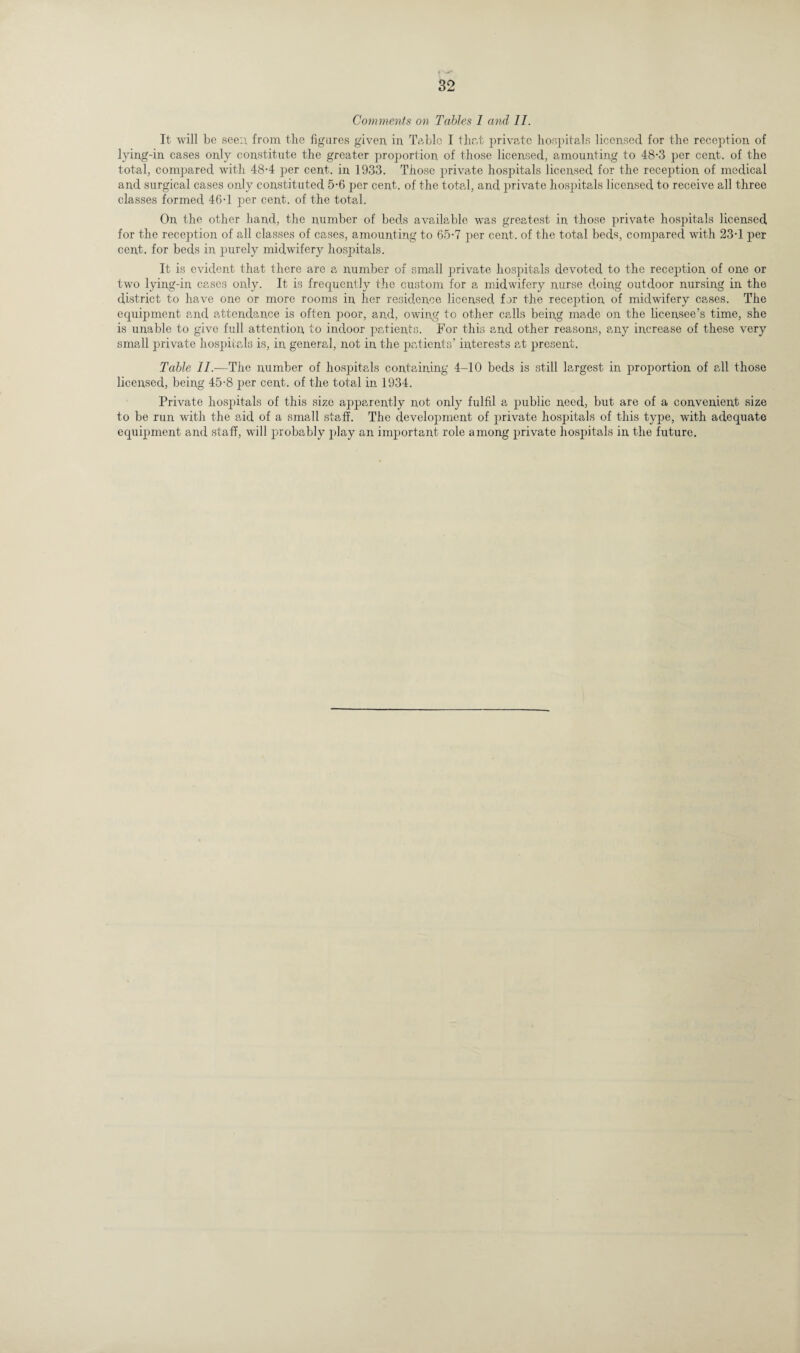 Comments on Tables I and II. It will be see:; from the figures given in Table I that private hospitals licensed for the reception of lying-in cases only constitute the greater proportion of those licensed, amounting to 48-3 per cent, of the total, compared with 48-4 per cent, in 1933. Those private hospitals licensed for the reception of medical and surgical cases only constituted 5-6 per cent, of the total, and private hospitals licensed to receive all three classes formed 46-1 per cent, of the total. On the other hand, the number of beds available was greatest in those private hospitals licensed for the reception of all classes of cases, amounting to 65-7 per cent, of the total beds, compared with 23-1 per cent, for beds in purely midwifery hospitals. It is evident that there are a number of small private hospitals devoted to the reception of one or two lying-in cases only. It is frequently the custom for a midwifery nurse doing outdoor nursing in the district to have one or more rooms in her residence licensed, for the reception of midwifery cases. The equipment and attendance is often poor, and, owing to other calls being made on the licensee’s time, she is unable to give full attention to indoor patients. For this and other reasons, any increase of these very small private hospitals is, in general, not in the patients’ interests at present. Table II.—The number of hospitals containing 4-10 beds is still largest in proportion of all those licensed, being 45-8 per cent, of the total in 1934. Private hospitals of this size apparently not only fulfil a public need, but are of a convenient size to be run with the aid of a small staff. The development of private hospitals of this type, with adequate equipment and staff, will probably play an important role among private hospitals in the future.