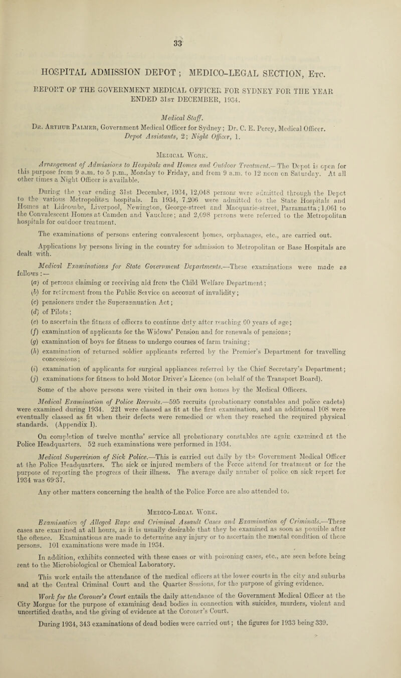 HOSPITAL ADMISSION DEPOT ; MEDICO-LEGAL SECTION, Etc. REPORT OF THE GOVERNMENT MEDICAL OFFICER FOR SYDNEY FOR THE YEAR ENDED 31st DECEMBER, 1934. Medical Staff. Du. Arthur Palmer, Government Medical Officer for Sydney; Dr. C. E. Percy, Medical Officer. Depot Assistants, 2; Night Officer, 1. Medical Work. Arrangement of Admissions to Hospitals and Homes and Outdoor Treatment — The Depot is open for this purpose from 9 a.m, to 5 p.m., Monday to Friday, and from 9 a.m. to 12 noon on Saturday. At all other times a Night Officer is available. During the year ending 31st December, 1934, 12,048 persons were admitted through the Depot to the various Metropolitan hospitals. In 1934, 7,206 were admitted to the State Hospitals and Homes at Lidcombe, Liverpool, Newington, George-street and Macquarie-street, Parramatta; 1,061 to the Convalescent Homes at Camden and Vaucluse; and 2,098 persons were referred to the Metropolitan hospitals for outdoor treatment. The examinations of persons entering convalescent homes, orphanages, etc., are carried out. Applications by persons living in the country for admission to Metropolitan or Base Hospitals are dealt with. Medical Examinations for Slate Government Departments.—These examinations were made as follows: — (a) of persons claiming or receiving aid from the Child Welfare Department; (b) for retirement from the Public Sendee on account of invalidity; (c) pensioners under the Superannuation Act; (d) of Pilots; (e) to ascertain the fitness of officers to continue duty after reaching 60 years of age; (/) examination of applicants for the Widows’ Pension and for renewals of pensions; (g) examination of boys for fitness to undergo courses of farm training; (h) examination of returned soldier applicants referred by the Premier’s Department for travelling concessions; (i) examination of applicants for surgical appliances referred by the Chief Secretary’s Department; (j) examinations for fitness to hold Motor Driver’s Licence (on behalf of the Transport Board). Some of the above persons were visited in their own homes by the Medical Officers. Medical Examination of Police Recruits.—595 recruits (probationary constables and police cadets) were examined during 1934. 221 were classed as fit at the first examination, and an additional 108 were eventually classed as fit when their defects were remedied or when they reached the required physical standards. (Appendix I). On completion of twelve months’ service all probationary constables are again examined at the Police Headquarters. 52 such examinations were performed in 1934. Medical Supervision of Sick Police.—This is carried out daily by the Government Medical Officer at the Police Headquarters. The sick or injured members of the Force attend for treatment or for the purpose of reporting the progress of their illness. The average daily number of police on sick report for 1934 was 69-37. Any other matters concerning the health of the Police Force are also attended to. Medico-Legal Work. Examination of Alleged Rape and Criminal Assaidt Cases and Examination of Criminals.—These cases are examined at all hours, as it is usually desirable that they be examined as soon as possible after the offence. Examinations are made to determine any injury or to ascertain the mental condition of these persons. 101 examinations were made in 1934. In addition, exhibits connected with these cases or with poisoning cases, etc., are seen before being sent to the Microbiological or Chemical Laboratory. This work entails the attendance of the medical officers at the lower courts in the city and suburbs and at the Central Criminal Court and the Quarter Sessions, for the purpose of giving evidence. Work for the Coroner's Court entails the daily attendance of the Government Medical Officer at the City Morgue for the purpose of examining dead bodies in connection with suicides, murders, violent and uncertified deaths, and the giving of evidence at the Coroner’s Court. During 1934, 343 examinations of dead bodies were carried out; the figures for 1933 being 339.