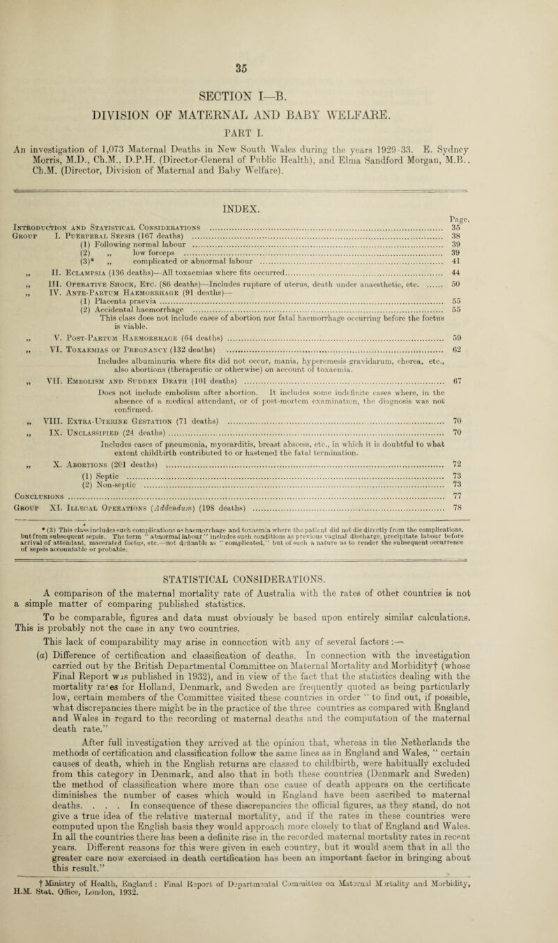 SECTION I—B. DIVISION OF MATERNAL AND BABY WELFARE. PART I. An investigation of 1,073 Maternal Deaths in New South Wales during the years 1929-33. E. Sydney Morris, M.D., Ch.M., D.P.H. (Director-General of Public Health), and Elma Sandford Morgan, M.B., Ch.M. (Director, Division of Maternal and Baby Welfare). INDEX. Page. Introduction and Statistical Considerations . 35 Group I. Puerperal Sepsis (167 deaths) . 38 (1) Following normal labour . 39 (2) „ low forceps . 39 (3) * ,, complicated or abnormal labour . 41 „ II. Eclampsia (136 deaths)— All toxaemias where fits occurred. 44 „ III. Operative Shock, Etc. (86 deaths)—Includes rupture of uterus, death under anaesthetic, etc. 50 „ IV. Ante-Partum Haemorrhage (91 deaths)— (1) Placenta praevia. 55 (2) Accidental haemorrhage . 55 This class does not include cases of abortion nor fatal haemorrhage occurring before the foetus is viable. „ V. Post-Partum Haemorrhage (64 deaths) . 59 „ VI. Toxaemias of Pregnancy (132 deaths) . 62 Includes albuminuria where fits did not occur, mania, hyperemesis gravidarum, chorea, etc., also abortions (therapeutic or otherwise) on account of toxaemia. „ VII. Embolism and Sudden Death (101 deaths) . 67 Does not include embolism after abortion. It includes some indefinite cases where, in the absence of a medical attendant, or of post-mortem examination, the diagnosis was not confirmed. „ VIII. Extra-Uterine Gestation (71 deaths) . 70 „ IX. Unclassified (24 deaths) . 70 Includes cases of pneumonia, myocarditis, breast abscess, etc., in which it is doubtful to what extent childbirth contributed to or hastened the fatal termination. „ X. Abortions (2C'l deaths) . 72 (1) Septic . 73 (2) Non-septic . 73 Conclusions . 77 Group XI. Illegal Operations (Addendum) (198 deaths) . 78 • * (3) This class includes such complications as haemorrhage and toxaemia where the patient did not die directly from the complications, but from subsequent sepsis. The term “ abnormal labour ” includes such conditions as previous vaginal discharge, precipitate labour before arrival of attendant, macerated foetus, etc.—not definable as “ complicated,” but of such a nature as to render the subsequent occurrence of sepsis accountable or probable. STATISTICAL CONSIDERATIONS. A comparison of the maternal mortality rate of Australia with the rates of other countries is not a simple matter of comparing published statistics. To be comparable, figures and data must obviously be based upon entirely similar calculations. This is probably not the case in any two countries. This lack of comparability may arise in connection with any of several factors (a) Difference of certification and classification of deaths. In connection with the investigation carried out by the British Departmental Committee on Maternal Mortality and Morbidity)* (whose Final Report was published in 1932), and in view of the fact that the statistics dealing with the mortality rales for Holland, Denmark, and Sweden are frequently quoted as being particularly low, certain members of the Committee visited these countries in order “ to find out, if possible, what discrepancies there might be in the practice of the three countries as compared with England and Wales in regard to the recording of maternal deaths and the computation of the maternal death rate.” After full investigation they arrived at the opinion that, whereas in the Netherlands the methods of certification and classification follow the same lines as in England and Wales, “ certain causes of death, which in the English returns are classed to childbirth, were habitually excluded from this category in Denmark, and also that in both these countries (Denmark and Sweden) the method of classification where more than one cause of death appears on the certificate diminishes the number of cases which would in England have been ascribed to maternal deaths. ... In consequence of these discrepancies the official figures, as they stand, do not give a true idea of the relative maternal mortality, and if the rates in these countries were computed upon the English basis they would approach more closely to that of England and Wales. In all the countries there has been a definite rise in the recorded maternal mortality rates in recent years. Different reasons for this were given in each country, but it would seem that in all the greater care now exercised in death certification has been an important factor in bringing about this result.” | Ministry of Health, England : Einal Report of Departmental Committee on Maternal M natality and Morbidity, H.M. Stat. Office, London, 1932.