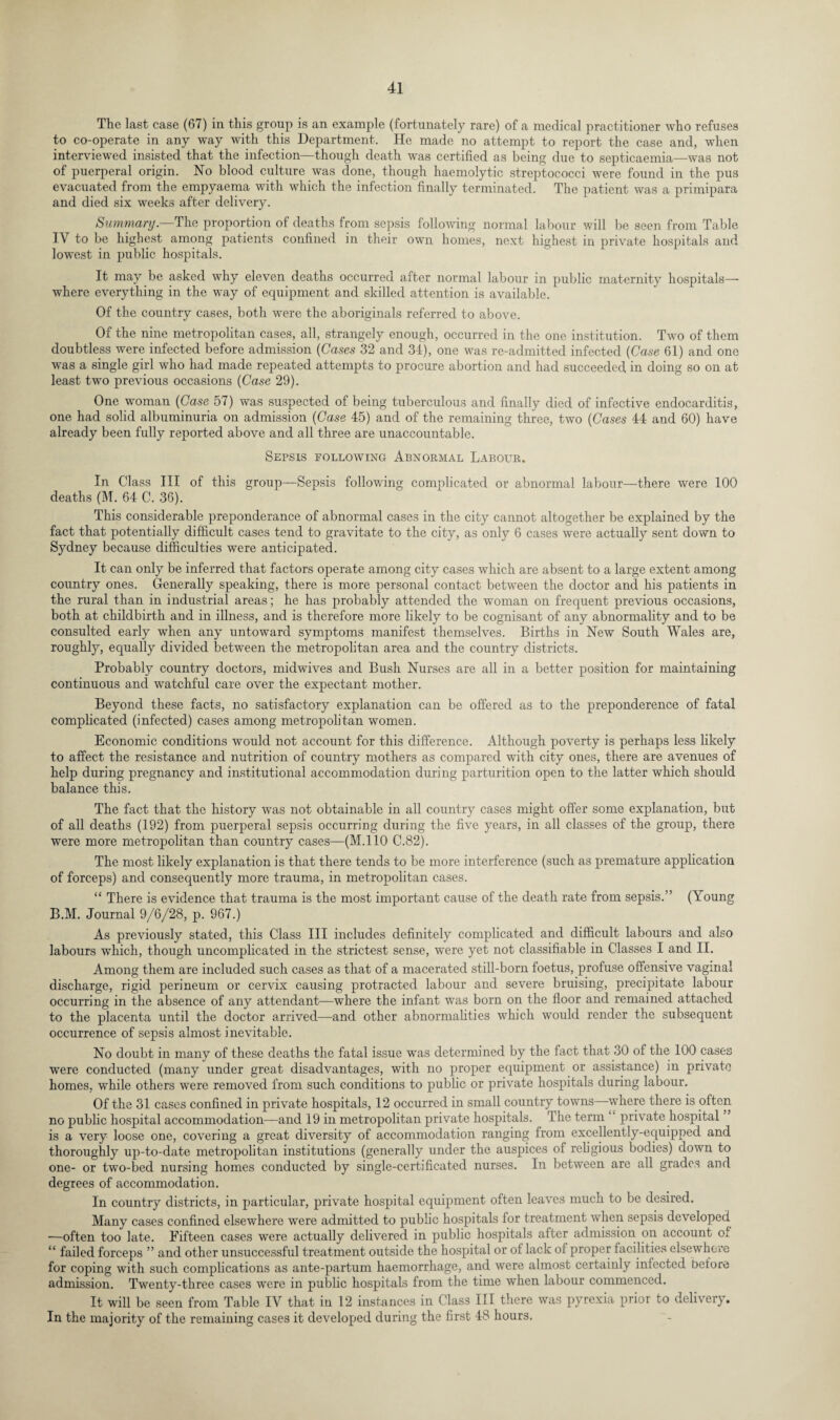 The last case (67) in this group is an example (fortunately rare) of a medical practitioner who refuses to co-operate in any way with this Department. He made no attempt to report the case and, when interviewed insisted that the infection—though death was certified as being due to septicaemia—was not of puerperal origin. No blood culture was done, though haemolytic streptococci were found in the pus evacuated from the empyaema with which the infection finally terminated. The patient was a primipara and died six weeks after delivery. Summary— The proportion of deaths from sepsis following normal labour will be seen from Table IV to be highest among patients confined in their own homes, next highest in private hospitals and lowest in public hospitals. It may be asked why eleven deaths occurred after normal labour in public maternity hospitals— where everything in the way of equipment and skilled attention is available. Of the country cases, both were the aboriginals referred to above. Of the nine metropolitan cases, all, strangely enough, occurred in the one institution. Two of them doubtless were infected before admission (Cases 32 and 34), one was re-admitted infected (Case 61) and one was a single girl who had made repeated attempts to procure abortion and had succeeded in doing so on at least two previous occasions (Case 29). One woman (Case 57) was suspected of being tuberculous and finally died of infective endocarditis, one had solid albuminuria on admission (Case 45) and of the remaining three, two (Cases 44 and 60) have already been fully reported above and all three are unaccountable. Sepsis following Abnormal Labour. In Class III of this group—Sepsis following complicated or abnormal labour—there were 100 deaths (M. 64 C. 36). This considerable preponderance of abnormal cases in the city cannot altogether be explained by the fact that potentially difficult cases tend to gravitate to the city, as only 6 cases were actually sent down to Sydney because difficulties were anticipated. It can only be inferred that factors operate among city cases which are absent to a large extent among country ones. Generally speaking, there is more personal contact between the doctor and his patients in the rural than in industrial areas; he has probably attended the woman on frequent previous occasions, both at childbirth and in illness, and is therefore more likely to be cognisant of any abnormality and to be consulted early when any untoward symptoms manifest themselves. Births in New South Wales are, roughly, equally divided between the metropolitan area and the country districts. Probably country doctors, midwives and Bush Nurses are all in a better position for maintaining continuous and watchful care over the expectant mother. Beyond these facts, no satisfactory explanation can be offered as to the preponderence of fatal complicated (infected) cases among metropolitan women. Economic conditions would not account for this difference. Although poverty is perhaps less likely to affect the resistance and nutrition of country mothers as compared with city ones, there are avenues of help during pregnancy and institutional accommodation during parturition open to the latter which should balance this. The fact that the history was not obtainable in all country cases might offer some explanation, but of all deaths (192) from puerperal sepsis occurring during the five years, in all classes of the group, there were more metropolitan than country cases—(M.110 C.82). The most likely explanation is that there tends to be more interference (such as premature application of forceps) and consequently more trauma, in metropolitan cases. “ There is evidence that trauma is the most important cause of the death rate from sepsis.” (Young B.M. Journal 9/6/28, p. 967.) As previously stated, this Class III includes definitely complicated and difficult labours and also labours which, though uncomplicated in the strictest sense, were yet not classifiable in Classes I and II. Among them are included such cases as that of a macerated still-born foetus, profuse offensive vaginal discharge, rigid perineum or cervix causing protracted labour and severe bruising, precipitate labour occurring in the absence of any attendant—where the infant was born on the floor and remained attached to the placenta until the doctor arrived—and other abnormalities which would render the subsequent occurrence of sepsis almost inevitable. No doubt in many of these deaths the fatal issue was determined by the fact that 30 of the 100 cases were conducted (many under great disadvantages, with no proper equipment or assistance) in private homes, while others were removed from such conditions to public or private hospitals during labour. Of the 31 cases confined in private hospitals, 12 occurred in small country towns—where there is often no public hospital accommodation—and 19 in metropolitan private hospitals. The term private hospital is a very loose one, covering a great diversity of accommodation ranging from excellently-equipped and thoroughly up-to-date metropolitan institutions (generally under the auspices of religious bodies) down to one- or two-bed nursing homes conducted by single-certificated nurses. In between are all grades and degrees of accommodation. In country districts, in particular, private hospital equipment often leaves much to be desired. Many cases confined elsewhere were admitted to public hospitals for treatment when sepsis developed ■—often too late. Fifteen cases were actually delivered in public hospitals after admission on account of “ failed forceps ” and other unsuccessful treatment outside the hospital or of lack of proper facilities elsewhere for coping with such complications as ante-partum haemorrhage, and were almost certainly infected before admission. Twenty-three cases were in public hospitals from the time when labour commenced. It will be seen from Table IV that in 12 instances in Class III there was pyrexia prior to delivery. In the majority of the remaining cases it developed during the first 48 hours.