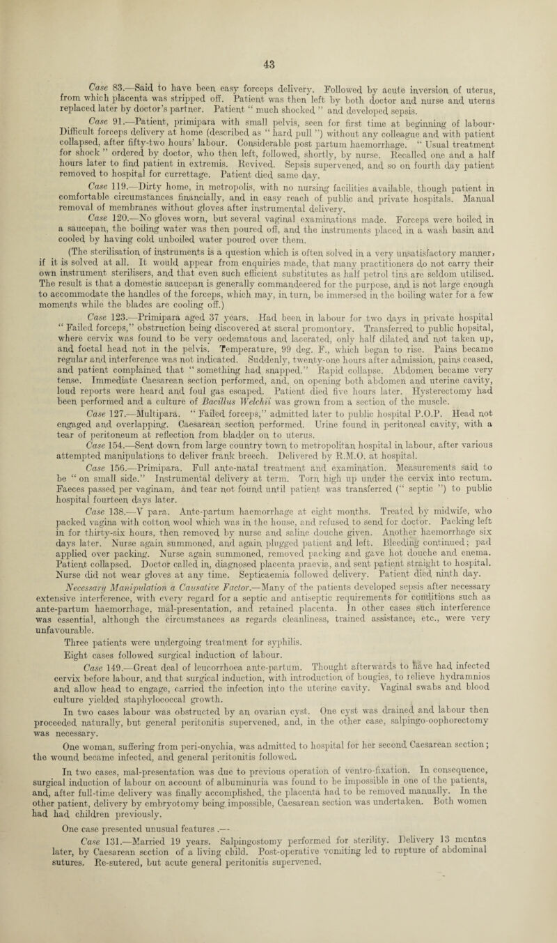 Case 83. Said to have been, easy forceps delivery. Followed by acute inversion of uterus, from which placenta was stripped off. Patient was then left by both doctor and nurse and uterus replaced later by doctor’s partner. Patient “ much shocked ” and developed sepsis. Case 91. Patient, primipara with small pelvis, seen for first time at beginning of labour* Difficult forceps delivery at home (described as “ hard pull ”) without any colleague and with patient collapsed, after fifty-two hours’ labour. Considerable post partum haemorrhage. “ Usual treatment for shock ordered by doctor, who then left, followed, shortly, by nurse. Recalled one and a half hours later to find patient in extremis. Revived. Sepsis supervened, and so on fourth day patient removed to hospital for currettage. Patient died same day. Case 119.—Dirty home, in metropolis, with no nursing facilities available, though patient in comfortable circumstances financially, and in easy reach of public and private hospitals. Manual removal of membranes without gloves after instrumental delivery. Case 120.—No gloves worn, but several vaginal examinations made. Forceps were boiled in a saucepan, the boiling water was then poured off, and the instruments placed in a wash basin and cooled by having cold unboiled water poured over them. (The sterilisation of instruments is a question which is often solved in a very unsatisfactory manner? if it is solved at all. It would appear from enquiries made, that many practitioners do not carry their own instrument sterilisers, and that even such efficient substitutes as half petrol tins are seldom utilised. The result is that a domestic saucepan is generally commandeered for the purpose, and is not large enough to accommodate the handles of the forceps, which may, in turn, be immersed in the boiling water for a few moments while the blades are cooling off.) Case 123.—Primipara aged 37 years. Had been in labour for two days in private hospital “ Failed forceps,” obstruction being discovered at sacral promontory. Transferred to public hopsital, where cervix was found to be very oedematous and lacerated, only half dilated and not taken up, and foetal head not in the pelvis. Temperature, 99 deg. F., which began to rise. Pains became regular and interference was not indicated. Suddenly, twenty-one hours after admission, pains ceased, and patient complained that “ something had snapped.” Rapid collapse. Abdomen became very tense. Immediate Caesarean section performed, and, on, opening both abdomen and uterine cavity, loud reports were heard and foul gas escaped. Patient died five hours later. Hysterectomy had been performed and a culture of Bacillus Welchii was grown from a section of the muscle. Case 127.—Multipara. “ Failed forceps,” admitted later to public hospital P.O.P. Head not engaged and overlapping. Caesarean section performed. Urine found in peritoneal cavity, with a tear of peritoneum at reflection from bladder on to uterus. Case 154.—Sent down from large country town to metropolitan hospital in labour, after various attempted manipulations to deliver frank breech. Delivered by R.M.O. at hospital. Case 156.-—Primipara. Full ante-natal treatment and examination. Measurements said to be “ on small side.” Instrumental delivery at term. Torn high up under the cervix into rectum. Faeces passed per vaginam, and tear not found until patient was transferred (“ septic ”) to public hospital fourteen days later. Case 138.-—Y para. Ante-partum haemorrhage at eight months. Treated by midwife, who packed vagina with cotton wool which was in the house, and refused to send for doctor. Packing left in for thirty-six hours, then removed by nurse and saline douche given. Another haemorrhage six days later. Nurse again summoned, and again plugged patient and left. Bleeding contimied; pad applied over packing. Nurse again summoned, removed packing and gave hot douche and enema. Patient collapsed. Doctor called in, diagnosed placenta praevia, and sent patient straight to hospital. Nurse did not wear gloves at any time. Septicaemia followed delivery. Patient died ninth day. Necessary Manipulation a Causative Factor.—Many of the patients developed sepsis after necessary extensive interference, with every regard for a septic and antiseptic requirements for conditions such as ante-partum haemorrhage, mal-presentation, and retained placenta. In other cases such interference was essential, although the circumstances as regards cleanliness, trained assistance, etc., were very unfavourable. Three patients were undergoing treatment for syphilis. Eight cases followed surgical induction of labour. Case 149.-—Great deal of leucorrhoea ante-partum. Thought afterwards to liave had infected cervix before labour, and that surgical induction, with introduction of bougies, to relieve hydramnios and allow head to engage, carried the infection into the uterine cavity, \aginal swabs and blood culture yielded staphylococcal growth. In two cases labour was obstructed by an ovarian cyst. One cyst was drained and labour then proceeded naturally, but general peritonitis supervened, and, in the other case, salpingo-oophorectomy was necessary. One woman, suffering from peri-onychia, was admitted to hospital for her second Caesarean section; the wound became infected, and general peritonitis followed. In two cases, mal-presentation was due to previous operation of ventro-fixation. In consequence, surgical induction of labour on account of albuminuria was found to be impossible in one of the patients, and, after full-time delivery was finally accomplished, the placenta had to be removed manually. In the other patient, delivery by embryotomy being impossible, Caesarean section was undertaken. Both women had had children previously. One case presented unusual features .— Case 131.—Married 19 years. Salpingostomy performed for sterility. Delivery 13 rncntns later, by Caesarean section of a living child. Post-operative yomiting led to rupture of abdominal sutures. Re-sutered, but acute general peritonitis supervened.