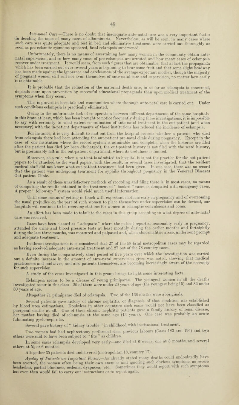 Ante-natal Care.—There is no doubt that inadequate ante-natal care was a very important factor in deciding the issue of many cases of albuminuria. Nevertheless, as will be seen, in many cases where such care was quite adequate and rest in bed and eliminative treatment were carried out thoroughly as soon as pre-eclamtic sysmoms appeared, fatal eclampsia supervened. Unfortunately, there is no means of ascertaining how many women in the community obtain ante¬ natal supervision, and so how many cases of pre-eclampsia arc arrested and how many cases of eclampsia recover under treatment. It would seem, from such figures that are obtainable, that at last the propaganda which has been carried out over several years is beginning to bear some fruit and that some slight headway has been made against the ignorance and carelessness of the average expectant mother, though the majority of pregnant women still will not avail themselves of ante-natal care and supervision, no matter how easily it is obtainable. It is probable that the reduction of the maternal death rate, in so far as eclampsia is concerned, depends more upon prevention by successful educational propaganda than upon medical treatment of the symptoms when they occur. This is proved in hospitals and communities where thorough ante-natal care is carried out. Under such conditions eclampsia is practically eliminated. Owing to the unfortunate lack of co-operation between different departments of the same hospitals in this State at least, which has been brought to notice frequently during these investigations, it is impossible to say with certainty to what extent co-ordination of ante-natal treatment in the out-patient (and when necessary) with the in-patient departments of these institutions has reduced the incidence of eclampsia. For instance, it is very difficult to find out from the hospital records whether a patient who died from eclampsia there had been attending the out-patient pre-natal clinic during pregnancy. Except in the case of one institution where the record system is admirable and complete, when the histories are filed after the patient has died (or been discharged), the out-patient history is not filed with the ward history, but is presumably left in the out-patient department, where its usefulness is limited. Moreover, as a rule, when a patient is admitted to hospital it is not the practice for the out-patient papers to be attached to the ward papers, with the result, in several cases investigated, that the resident medical staff did not know what out-patient treatment had been given. In one case, there was no record that the patient was undergoing treatment for syphilis throughout pregnancy in the Venereal Diseases Out-patient Clinic. As a result of these unsatisfactory methods of recording and filing there is, in most cases, no means of computing the results obtained in the treatment of “ booked ” cases as compared with emergency cases. A proper follow-up ” system would yield much useful information. Until some means of getting in touch with expectant mothers early in pregnancy and of overcoming the usual prejudice on the part of such women to place themselves under supervision can be devised, our hospitals will continue to be receiving-stations for women in eclamptic convulsions and coma. An effort has been made to tabulate the cases in this group according to what degree of ante-natal care was received. Cases have been classed as “ adequate ” where the patient reported reasonably early in pregnancy, attended for urine and blood pressure tests at least monthly during the earlier months and fortnightly during the last three months, was measured and palpated and, when abnormalities arose, underwent prompt and adequate treatment. In these investigations it is considered that 27 of the 58 fatal metropolitan cases may be regarded as having received adequate ante-natal treatment and 27 out of the 78 country cases. Even during the comparatively short period of five years over which the investigation was carried out a definite increase in the amount of ante-natal supervision given was noted, showing that medical practitoners and midwives, and also patients themselves, are becoming increasingly aware of the necessity for such supervision. A study of the cases investigated in this group brings to light some interesting facts. Eclampsia seems to be a disease of young primiparae. The youngest women in all the deaths investigated occur in this class—20 of them were under 20 years of age (the youngest being 15) and 82 under 30 years of age. Altogether 71 primiparae died of eclampsia. Two of the 136 deaths were aboriginals. Several patients gave history of chronic nephritis, or diagnosis of that condition was established by blood urea estimations. Doubtless in other countries such cases would not have been classified as puerperal deaths at all. One of these chronic nephritic patients gave a family history of renal disease, her mother having died of eclampsia at the same age (43 years). One case was probably an acute fulminating pyelo-nephritis. Several gave history of “ kidney trouble ” in childhood with institutional treatment. Two women had had nephrectomy performed since previous labours (Cases 183 and 196) and two others were said to have been subject to “ fits ” as children. In some cases eclampsia developed very early—one died at 6 weeks, one at 3 months, and se\ eral others at 5| or 6 months. Altogether 35 patients died undelivered (metropolitan 18, country 17). Apathy of Patients an Important Factor.—As already stated many deaths could undoubtedly have been averted, the women often being their own enemies and ignoring such obvious symptoms as severe headaches, partial blindness, oedema, dyspnoea, etc. Sometimes they would report with such symptoms but even then would fail to carry out instructions or to report again.