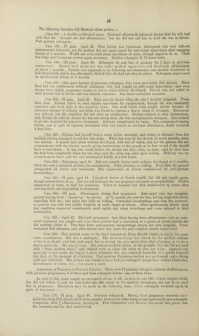 The following histories will illustrate these points:— Case 184.—A double-certificated nurse. Husband afterwards informed doctor that his wife had said that she “ thought she had albuminuria,” but she did not call him in until she was in labour. Post partum eclampsia. Case 186.—IV para. Aged 22. First labour was Caesarean, subsequent two very difficult instrumental deliveries, yet the patient did not again report for ante-natal supervision after engaging doctor at 4 months. Would not even send along specimens of urine, though urged to do so. Child was large and Caesarean section again necessary. Sudden eclamptic fit 12 hours later. Case 192.—III para. Aged 29. Eclamptic fit and loss of memory for 5 days at previous confinement. During fatal pregnancy was under medical super vi ion and developed albuminuria at about 7 months. Patient was supposed to be following out eliminative and dietetic treatment in bed thenceforth, but it was afterwards elicited that she had not obeyed orders. Eclampsia supervened on spontaneous labour at 8 months. Case 195.—Also gave history of previous eclampsia, four years previously (6th labour). Since then had one confinement without eclampsia—but had sought no ante-natal supervision—-and even during fatal, eighth, pregnancy sought no advice when oedeme developed. Doctor was not called in until patient was in labour and was already comatose. One fatal convulsion occurred. Case 203.—II para. Aged 29. First seen by doctor when she was 7 months' pregnant. Urine then clear. Patient failed to send regular specimens for examination, though she was constantly reminded and lived right in the (country) town. One week before term sought advice because of excessive amount of oedema, and urine was found to contain a heavy cloud of albumen. Treatment was ordered, but the condition did not clear up satisfactory. Patient refused to obey instructions, and, though she told the doctor she was not eating meat, she was surreptitiously doing so. Also refused to go into hospital for intensive treatment. Delivery complicated by twins. Fits commenced during labour, and in spite of vigorous treatment with two nurse’s in constant attendance, death occurred 2 days later. Case 220.—Patient had herself been a nurse before marriage, and owing to distance from her medical adviser arranged to test her own urine. When last seen by her doctor, at seven months, urine was normal. A month later gross oedema developed, with loss of vision, and yet the patient did not communicate with the doctor, merely giving instructions to her people as to how to act if she should have a convulsion. It was two weeks before the doctor saw her—close on term—and by that time she had been completely blind for two days and the urine was solid upon boiling. Delivery was by accouchement force, and the case terminated fatally in a few hours. Case 234.-—Primipara, aged 19. Did not consult doctor until oedema developed at 8 months, when she sent a specimen of urine for examination. Solid albumen on boiling. Even then the patient disregarded all advice and treatment. Fits supervened on labour complicated by ante-partum haemorrhage. Case 248.—II para, aged 44. Consulted doctor at fourth month, but did not report again, though instructed to do so. Did not tell husband she was pregnant and made no preparations. Doctor summoned at term, to find her comatose. Taken to hospital but died undelivered 1J hours after arriving there, not responding to treatment. Case 249.—III para. Albuminuria during first pregnancy. Ante-natal care was irregular, patient having to be “ chased up ” by doctor. At 1\ months she sent for him, having neglected advice regarding diet, etc., and urine was solid on boiling. Concealed haemorrhage and four fits occurred, so patient was sent into public hospital, in early stages of labour. After spontaneous labour next day condition improved considerably until eighth day when twitchings and coma ushered in fatal termination. Case 256.—Aged 43. Eleventh pregnancy—last three having been albuminuric—yet no ante¬ natal treatment was sought and even when patient had a convulsion at a picnic at seven months she did nothing about it. Two days later ante-partum haemorrhage forced her into hospital. Urine contained half albumen, and, after labour next day, more fits and complete anuria supervened. Case 260.—This patient came to the local (suburban) Paby Health Centre to apply for some extra nourishment. She was a multipara. The sistcr-in-charge was struck by ike marked oedema of her face, hands, and feet, and urged her to attend the ante-natal clinic that afternoon or to see a doctor privately. She was at term. She refused medical advice, on the grounds that she did not hold with “these modern ideas,” and refused even to allow the sister to test her mine. Immediately upon her return home she began to have eclamptic fits, was removed hurriedly to a public hospital but died, at the moment of admission. Post-mortem Ceasarean section was performed and a living child was delivered. The patient was found to have had prc-cclamptic symptoms-—violent headaches, disturbances of vision, etc.,—for about a week. Indications of Toxaemia in Previous Labours.—There were 17 patients who gave a history of albuminuria with previous pregnancies, 8 of these had been eclamptic before—one of them twice. In spite of this, some sought no ante-natal advice at all—as seen in case 195—others sought advice but did not follow it, and the remainder who did report to tie medical attendants, did not do so until late in pregnancy. Exception may be made in the following cases, where eclampsia occurred again in spite of treatment :— Case 170.—II para. Aged 40. Previous eclampsia. During fatal pregnancy received ante¬ natal care from fifth month until seven months, when (after urine being normal previously) pre-eclamptic symptoms, with \ albuminurra, developed. Full eliminative and dietetic treatment was given, but fits occurred and she died undelivered.