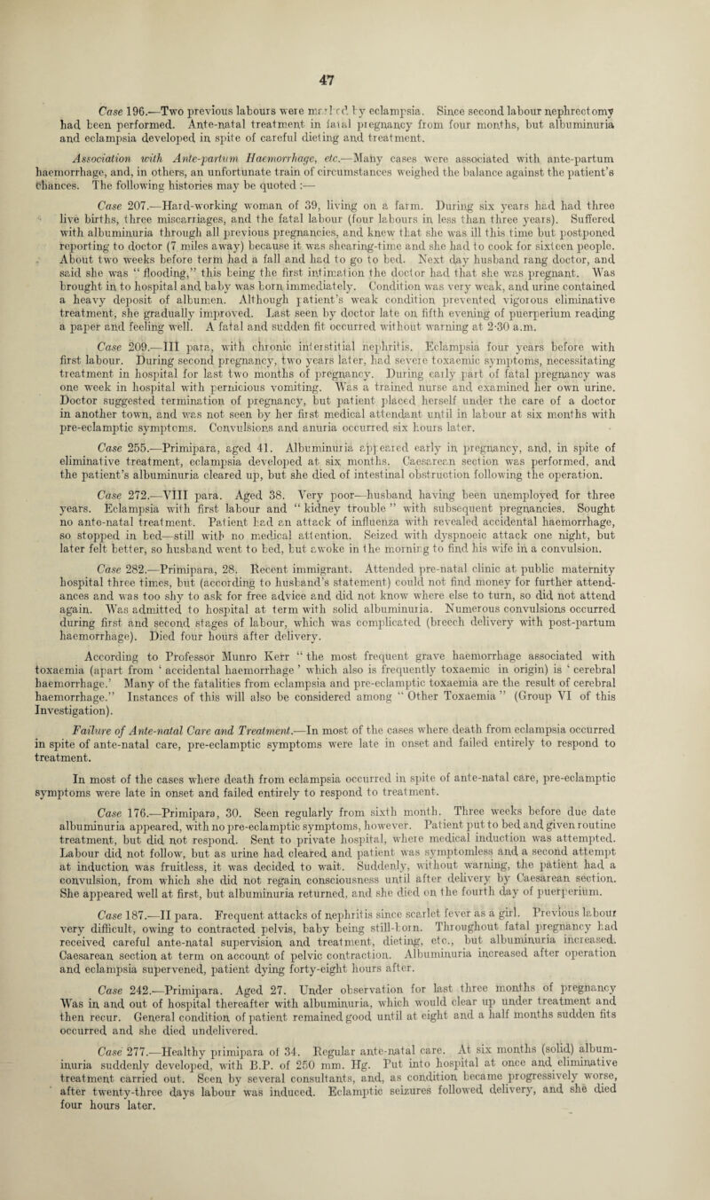 Case 196.—Two previous labours were mar be cl by eclampsia. Sin.ce second labour nephrectomy had been performed. Ante-natal treatment in faral pregnancy from four months, but albuminuria and eclampsia developed in spite of careful dieting and treatment. Association with Ante-^artum Haemorrhage, etc.—Many cases were associated with ante-partum haemorrhage, and, in others, an unfortunate train of circumstances weighed the balance against the patient’s Chances. The following histories may be quoted :— Case 207.—Hard-working woman of 39, living on a farm. During six years had had three live births, three miscarriages, and the fatal labour (four labours in less than three years). Suffered with albuminuria through all previous pregnancies, and knew that she was ill this time but postponed reporting to doctor (7 miles away) becairse it was shearing-time and she had to cook for sixteen people. About two weeks before term had a fall and had to go to bed. Next day husband rang doctor, and said she was “ flooding,” this being the first intimation the doctor had that she was pregnant. Was brought in to hospital and baby was born immediately. Condition was very weak, and urine contained a heavy deposit of albumen. Although patient’s weak condition prevented vigorous eliminative treatment, she gradually improved. Last seen by doctor late on fifth evening of puerperium reading a paper and feeling well. A fatal and sudden fit occurred without warning at 2-30 a.m. Case 209.-—III para, with chronic interstitial nephritis. Eclampsia four years before with first labour. During second pregnancy, two years later, had severe toxaemic symptoms, necessitating treatment in hospital for last two months of pregnancy. During early part of fatal pregnancy was one week in hospital with pernicious vomiting. Was a trained nurse and examined her own urine. Doctor suggested termination of pregnancy, but patient placed herself under the care of a doctor in another town, and was not seen by her first medical attendant until in labour at six months with pre-eclamptic symptoms. Convulsions and anuria occurred six hours later. Case 255.—Primipara, aged 41. Albuminuria appeared early in pregnancy, and, in spite of eliminative treatment, eclampsia developed at six months. Caesarean section was performed, and the patient’s albuminuria cleared up, but she died of intestinal obstruction following the operation. Case 272.—VIII para. Aged 38. Very poor—husband having been unemployed for three years. Eclampsia with first labour and “ kidney trouble ” with subsequent pregnancies. Sought no ante-natal treatment. Patient had an attack of influenza with revealed accidental haemorrhage, so stopped in bed—still with no medical attention. Seized with dyspnoeic attack one night, but later felt better, so husband went to bed, but awoke in the morning to find his wife in a convulsion. Case 282.—Primipara, 28. Recent immigrant. Attended pre-natal clinic at public maternity hospital three times, but (according to husband’s statement) could not find money for further attend¬ ances and was too shy to ask for free advice and did not know where else to turn, so did not attend again. Was admitted to hospital at term with solid albuminuria. Numerous convulsions occurred during first and second stages of labour, which was complicated (breech delivery with post-partum haemorrhage). Died four hours after delivery. According to Professor Munro Kerr “ the most frequent grave haemorrhage associated with toxaemia (apart from ‘ accidental haemorrhage ’ which also is frequently toxaemic in origin) is ‘ cerebral haemorrhage.’ Many of the fatalities from eclampsia and pre-eclamptic toxaemia are the result of cerebral haemorrhage.” Instances of this will also be considered among “ Other Toxaemia ” (Group VI of this Investigation). Failure of Ante-natal Care and Treatment.—In most of the cases where death from eclampsia occurred in spite of ante-natal care, pre-eclamptic symptoms were late in onset and failed entirely to respond to treatment. In most of the cases where death from eclampsia occurred in spite of ante-natal care, pre-eclamptic symptoms were late in onset and failed entirely to respond to treatment. Case 176.—Primipara, 30. Seen regularly from sixth month. Three weeks before due date albuminuria appeared, with no pre-eclamptic symptoms, however. Patient put to bed and given routine treatment, but did not respond. Sent to private hospital, where medical induction was attempted. Labour did not follow, but as urine had cleared and patient was symptomless and a second attempt at induction was fruitless, it was decided to wait. Suddenly, without warning, the patient had a convulsion, from which she did not regain consciousness until alter delivery by Caesarean section. She appeared well at first, but albuminuria returned, and she died on the fourth day of puerperium. Case 187.—II para. Frequent attacks of nephritis since scarlet fever as a girl. Previous labour very difficult, owing to contracted pelvis, baby being still-born. Throughout fatal pregnancy had received careful ante-natal supervision and treatment, dieting, etc., but albuminuria increased. Caesarean section at term on account of pelvic contraction. Albuminuria increased after operation and eclampsia supervened, patient dying forty-eight hours after. Case 242.—Primipara. Aged 27. Under observation for last three months of pregnancy Was in and out of hospital thereafter with albuminuria, which would clear up under treatment and then recur. General condition of patient remained good until at eight and a half months sudden fits occurred and she died undelivered. Case 277.—Healthy primipara of 34. Regular ante-natal care. At six months (solid) album¬ inuria suddenly developed, with B.P. of 250 mm. Hg. Put into hospital at once and eliminative treatment carried out. Seen by several consultants, and, as condition became progressively worse, after twenty-three days labour was induced. Eclamptic seizures followed delivery, and she died four hours later.