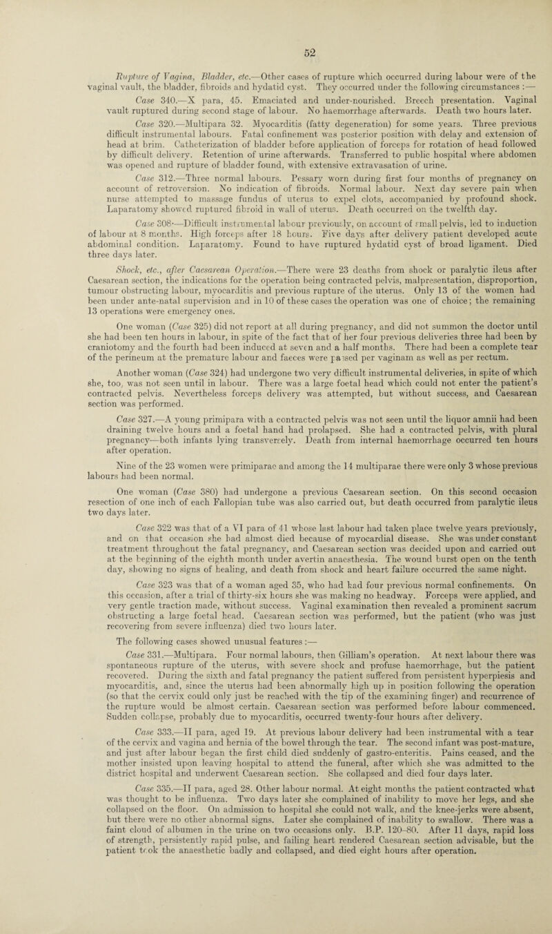 Rupture of Vagina, Bladder, etc.—Other cases of rupture which occurred during labour were of the vaginal vault, the bladder, fibroids and hydatid cyst. They occurred under the following circumstances : — Case 340.-—X para, 45. Emaciated and under-nourished. Breech presentation. Vaginal vault ruptured during second stage of labour. No haemorrhage afterwards. Death two hours later. Case 320.—Multipara 32. Myocarditis (fatty degeneration) for some years. Three previous difficult instrumental labours. Fatal confinement was posterior position with delay and extension of head at brim. Catheterization of bladder before application of forceps for rotation of head followed by difficult delivery. Retention of urine afterwards. Transferred to public hospital where abdomen was opened and rupture of bladder found, with extensive extravasation of urine. Case 312.—Three normal labours. Pessary worn during first four months of pregnancy on account of retroversion. No indication of fibroids. Normal labour. Next day severe pain when nurse attempted to massage fundus of uterus to expel clots, accompanied by profound shock. Laparatomy showed ruptured fibroid in wall of uterus. Death occurred on the twelfth day. Case 308-—Difficult instrumental labour previously, on account of small pelvis, led to induction of labour at 8 months. High forceps after 18 hours. Five days after delivery patient developed acute abdominal condition. Laparatomy. Found to have ruptured hydatid cyst of broad ligament. Died three days later. Shock, etc., after Caesarean Operation.—There were 23 deaths from shock or paralytic ileus after Caesarean section, the indications for the operation being contracted pelvis, malpresentation, disproportion, tumour obstructing labour, myocarditis and previous rupture of the uterus. Only 13 of the women had been under ante-natal supervision and in 10 of these cases the operation was one of choice; the remaining 13 operations were emergency ones. One woman (Case 325) did not report at all during pregnancy, and did not summon the doctor until she had been ten hours in labour, in spite of the fact that of her four previous deliveries three had been by craniotomy and the fourth had been induced at seven and a half months. There had been a complete tear of the perineum at the premature labour and faeces were parsed per vaginam as well as per rectum. Another woman (Case 324) had undergone two very difficult instrumental deliveries, in spite of which she, too, was not seen until in labour. There was a large foetal head which could not enter the patient’s contracted pelvis. Nevertheless forceps delivery was attempted, but without success, and Caesarean section was performed. Case 327.—A young primipara with a contracted pelvis was not seen until the liquor amnii had been draining twelve hours and a foetal hand had prolapsed. She had a contracted pelvis, with plural pregnancy—both infants lying transversely. Death from internal haemorrhage occurred ten hours after operation. Nine of the 23 women were primiparae and among the 14 multiparae there were only 3 whose previous labours had been normal. One woman (Case 380) had undergone a previous Caesarean section. On this second occasion resection of one inch of each Fallopian tube was also carried out, but death occurred from paralytic ileus two days later. Case 322 was that of a VI para of 41 whose last labour had taken place twelve years previously, and on that occasion she had almost died because of myocardial disease. She was under constant treatment throughout the fatal pregnancy, and Caesarean section was decided upon and carried out at the beginning of the eighth month under avertin anaesthesia. The wound burst open on the tenth day, showing no signs of healing, and death from shock and heart failure occurred the same night. Case 323 was that of a woman aged 35, who had had four previous normal confinements. On this occasion, after a trial of thirty-six hours she was making no headway. Forceps were applied, and very gentle traction made, without success. Vaginal examination then revealed a prominent sacrum obstructing a large foetal head. Caesarean section was performed, but the patient (who was just recovering from severe influenza) died two hours later. The following cases showed unusual features :— Case 331.—Multipara. Four normal labours, then Gilliam’s operation. At next labour there was spontaneous rupture of the uterus, with severe shock and profuse haemorrhage, but the patient recovered. During the sixth and fatal pregnancy the patient suffered from persistent hyperpiesis and myocarditis, and, since the uterus had been abnormally high up in position following the operation (so that the cervix could only just be reached with the tip of the examining finger) and recurrence of the rupture would be almost certain. Caesarean section was performed before labour commenced. Sudden collapse, probably due to myocarditis, occurred twenty-four hours after delivery. Case 333.—II para, aged 19. At previous labour delivery had been instrumental with a tear of the cervix and vagina and hernia of the bowel through the tear. The second infant was post-mature, and just after labour began the first child died suddenly of gastro-enteritis. Pains ceased, and the mother insisted upon leaving hospital to attend the funeral, after which she was admitted to the district hospital and underwent Caesarean section. She collapsed and died four days later. Case 335.—II para, aged 28. Other labour normal. At eight months the patient contracted what was thought to be influenza. Two days later she complained of inability to move her legs, and she collapsed on the floor. On admission to hospital she could not walk, and the knee-jerks were absent, but there were no other abnormal signs. Later she complained of inability to swallow. There was a faint cloud of albumen in the urine on two occasions only. B.P. 120-80. After 11 days, rapid loss of strength, persistently rapid pulse, and failing heart rendered Caesarean section advisable, but the patient tr.ok the anaesthetic badly and collapsed, and died eight hours after operation.