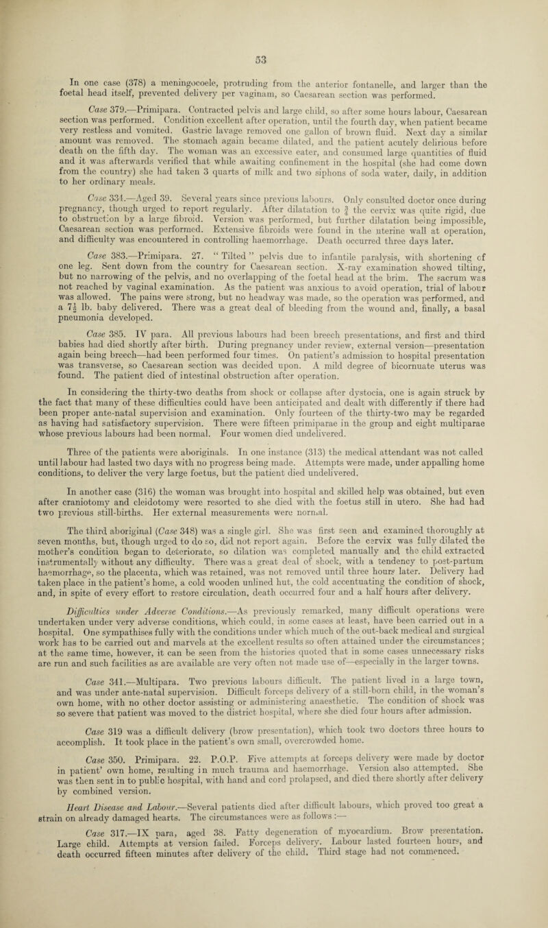 In one case (378) a meningocoele, protruding from the anterior fontanelle, and larger than the foetal head itself, prevented delivery per vaginam, so Caesarean section was performed. Case 379. Primipara. Contracted pelvis and large child, so after some hours labour, Caesarean section was performed. Condition excellent after operation, until the fourth day, when patient became very restless and vomited. Gastric lavage removed one gallon of brown fluid. Next day a similar amount was removed. The stomach again became dilated, and the patient acutely delirious before death on the nfth day. The woman was an excessive eater, and consumed large quantities of fluid and it was afterwards verified that while awaiting confinement in the hospital (she had come down from the country) she had taken 3 quarts ot milk and two siphons of soda water, daily, in addition to her ordinary meals. Case 334. Aged 39. Several years since previous labours. Only consulted doctor once during pregnancy, though urged to report regularly. After dilatation to | the cervix was quite rigid, due to obstruction by a large fibroid. Version was performed, but further dilatation being impossible, Caesarean section was performed. Extensive fibroids were found in the uterine wall at operation, and difficulty was encountered in controlling haemorrhage. Death occurred three days later. Case 383.—Primipara. 27. “ Tilted ” pelvis due to infantile paralysis, with shortening of one leg. Sent down from the country for Caesarean section. X-ray examination showed tilting, but no narrowing of the pelvis, and no overlapping of the foetal head at the brim. The sacrum was not reached by vaginal examination. As the patient was anxious to avoid operation, trial of labour was allowed. The pains were strong, but no headway was made, so the operation was performed, and a 7| lb. baby delivered. There was a great deal of bleeding from the wound and, finally, a basal pneumonia developed. Case 385. IV para. All previous labours had been breech presentations, and first and third babies had died shortly after birth. During pregnancy under review, external version—presentation again being breech—had been performed four times. On patient’s admission to hospital presentation was transverse, so Caesarean section was decided upon. A mild degree of bicornuate uterus was found. The patient died of intestinal obstruction after operation. In considering the thirty-two deaths from shock or collapse after dystocia, one is again struck by the fact that many of these difficulties could have been anticipated and dealt with differently if there had been proper ante-natal supervision and examination. Only fourteen of the thirty-two may be regarded as having had satisfactory supervision. There were fifteen primiparae in the group and eight multiparae whose previous labours had been normal. Four women died undelivered. Three of the patients were aboriginals. In one instance (313) the medical attendant was not called until labour had lasted two days with no progress being made. Attempts were made, under appalling home conditions, to deliver the very large foetus, but the patient died undelivered. In another case (316) the woman was brought into hospital and skilled help was obtained, but even after craniotomy and cleidotomy were resorted to she died with the foetus still in utero. She had had two previous still-births. Her external measurements were normal. The third aboriginal (Case 348) was a single girl. She was first seen and examined thoroughly at seven months, but, though urged to do so, did not report again. Before the cervix was fully dilated the mother’s condition began to deteriorate, so dilation was completed manually and the child extracted instrumentally without any difficulty. There was a great deal of shock, with a tendency to post-partum haemorrhage, so the placenta, which was retained, was not removed until three hours later. Delivery had taken place in the patient’s home, a cold wooden unlined hut, the cold accentuating the condition of shock, and, in spite of every effort to restore circulation, death occurred four and a half hours after delivery. Difficulties under Adverse Conditions.—As previously remarked, many difficult operations were undertaken under very adverse conditions, which could, in some cases at least, have been carried out in a hospital. One sympathises fully with the conditions under which much of the out-back medical and surgical work has to be carried out and marvels at the excellent results so often attained under the circumstances; at the same time, however, it can be seen from the histories quoted that in some cases unnecessary risks are run and such facilities as are available are very often not made use of—especially in the larger towns. Case 341.-—Multipara. Two previous labours difficult. The patient lived in a large town, and was under ante-natal supervision. Difficult forceps delivery of a still-born child, in the woman s own home, with no other doctor assisting or administering anaesthetic. I he condition of shock was so severe that patient was moved to the district hospital, where she died four hours after admission. Case 319 was a difficult delivery (brow presentation), which took two doctors three hours to accomplish. It took place in the patient’s own small, overcrowded home. Case 350. Primipara. 22. P.O.P. Five attempts at forceps delivery were made by doctor in patient’ own home, resulting in much trauma and haemorrhage. Version also attempted. She was then sent in to public hospital, with hand and cord prolapsed, and died there shortly after deli\ery by combined version. Heart Disease and Labour.—Several patients died after difficult labours, which proved too great a strain on already damaged hearts. The circumstances were as follows : - Case 317—IX para, aged 38. Fatty degeneration of myocardium. Brow presentation. Large child. Attempts at version failed. Forceps delivery'. Labour lasted fourteen hours, and death occurred fifteen minutes after delivery of the child. Third stage had not commenced.
