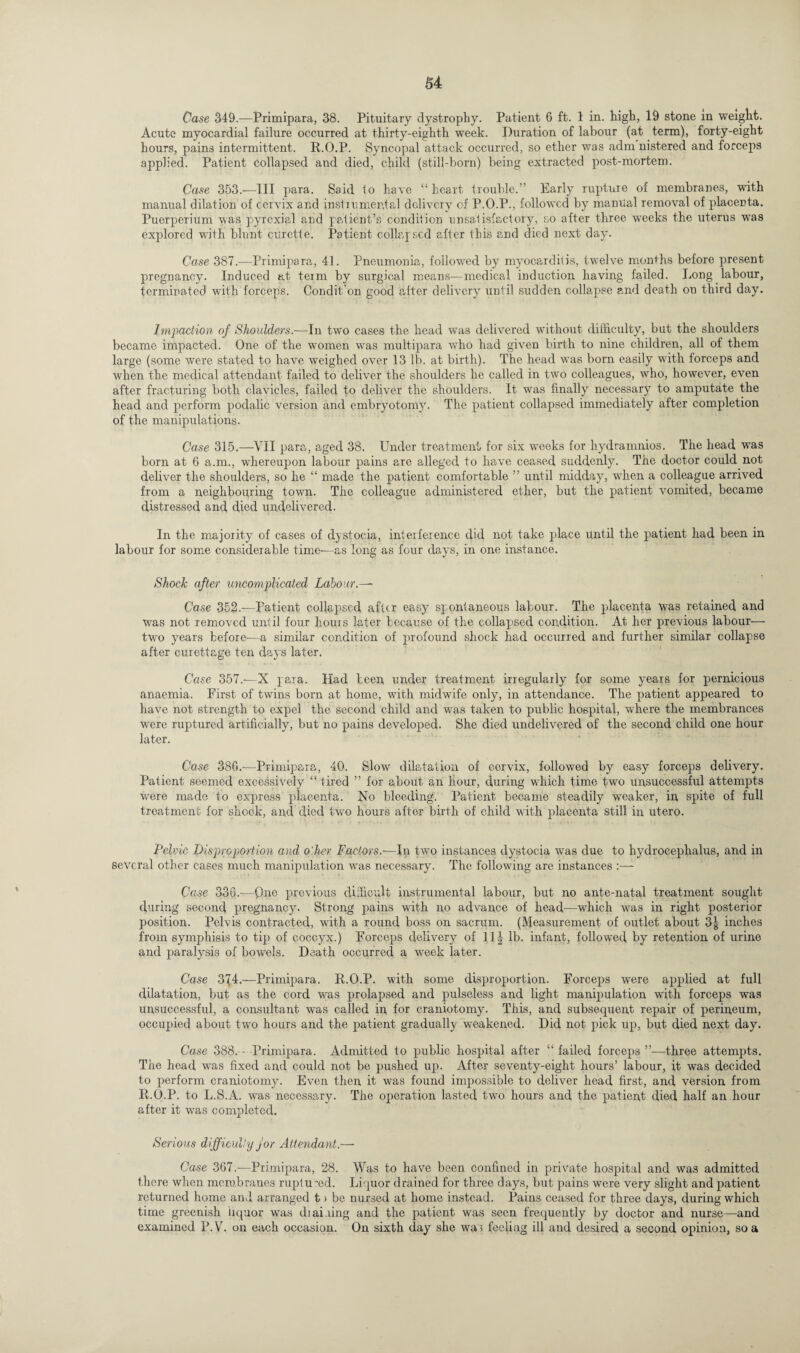 Case 349.—Primipara, 38. Pituitary dystrophy. Patient 6 ft. 1 in. high, 19 stone in weight. Acute myocardial failure occurred at thirty-eighth week. Duration of labour (at term), forty-eight hours, pains intermittent. R.O.P. Syncopal attack occurred, so ether was adm nistered and forceps applied. Patient collapsed and died, child (still-born) being extracted post-mortem. Case 353.—III para. Said to have “heart trouble.” Early rupture of membranes, with manual dilation of cervix and instrumental delivery of P.O.P., followed by manual removal of placenta. Puerperium was pyrexial and patient’s condition unsatisfactory, so after three weeks the uterus was explored with blunt curette. Patient collapsed after this and died next day. Case 387.—Primipara, 41. Pneumonia, followed by myocarditis, twelve months before present pregnancy. Induced at term by surgical means—medical induction having failed. Long labour, terminated with forceps. Condit’on good after delivery until sudden collapse and death on third day. Impaction of Shoulders.—In two cases the head was delivered without difficulty, but the shoulders became impacted. One of the women was multipara who had given birth to nine children, all of them large (some were stated to have weighed over 13 lb. at birth). The head was born easily with forceps and when the medical attendant failed to deliver the shoulders he called in two colleagues, who, however, even after fracturing both clavicles, failed to deliver the shoulders. It was finally necessary to amputate the head and perform podalic version and embryotomy. The patient collapsed immediately after completion of the manipulations. Case 315.—VII para, aged 38. Under treatment for six weeks for hydramnios. The head was born at 6 a.m., whereupon labour pains are alleged to have ceased suddenly. The doctor could not deliver the shoulders, so he “ made the patient comfortable ” until midday, when a colleague arrived from a neighbouring town. The colleague administered ether, but the patient vomited, became distressed and died undelivered. In the majority of cases of dystocia, interference did not take place until the patient had been in labour for some considerable time—as long as four days, in one instance. Shock after uncomplicated Labour.— Case 352.—Patient collapsed after easy spontaneous labour. The placenta was retained and was not removed until four hours later because of the collapsed condition. At her previous labour- two years before-—a similar condition of profound shock had occurred and further similar collapse after curettage ten days later. Case 357.—X para. Had been under treatment irregularly for some years for pernicious anaemia. First of twins born at home, with midwife only, in attendance. The patient appeared to have not strength to expel the second child and was taken to public hospital, where the membrances were ruptured artificially, but no pains developed. She died undelivered of the second child one hour later. Case 380.-—Primipara, 40. Slow dilatation of cervix, followed by easy forceps delivery. Patient seemed excessively “ tired ” for about an hour, during which time two unsuccessful attempts were made to express placenta. No bleeding. Patient became steadily weaker, in spite of full treatment for shock, and died two hours after birth of child with placenta still in utero. Pelvic Disproportion and other Factors.-—In two instances dystocia was due to hydrocephalus, and in several other cases much manipulation was necessary. The following are instances :— Case 336.-—Quo previous difficult instrumental labour, but no ante-natal treatment sought during second pregnancy. Strong pains with no advance of head—which was in right posterior position. Pelvis contracted, with a round boss on sacrum. (Measurement of outlet about 3| inches from symphisis to tip of coccyx.) Forceps delivery of 114 lb. infant, followed by retention of urine and paralysis of bowels. Death occurred a week later. Case 374.—Primipara. R.O.P. with some disproportion. Forceps were applied at full dilatation, but as the cord was prolapsed and pulseless and light manipulation with forceps was unsuccessful, a consultant was called in for craniotomy. This, and subsequent repair of perineum, occupied about two hours and the patient gradually weakened. Did not pick up, but died next day. Case 388.---Primipara. Admitted to public hospital after “failed forceps’’—three attempts. The head was fixed and could not be pushed up. After seventy-eight hours’ labour, it was decided to perform craniotomy. Even then it was found impossible to deliver head first, and version from R.O.P. to L.S.A. was necessary. The operation lasted two hours and the patient died half an hour after it was completed. Serious difficulty for Attendant.— Case 367.—Primipara, 28. Was to have been confined in private hospital and was admitted there when membranes ruptured. Liquor drained for three days, but pains were very slight and patient returned home and arranged t > be nursed at home instead. Pains ceased for three days, during which time greenish liquor was dial ling and the patient was seen frequently by doctor and nurse—and examined P.V. on each occasion. On sixth day she war feeling ill and desired a second opinion, so a