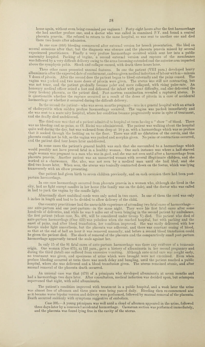 53 home again, without even being examined per vaginam ! Forty-eight hours after the first haemorrhage she had another profuse one, and a doctor who was called in examined P.V. and found a central placenta praevia. She refused to return to the same hospital, so was sent to another one and died there two hours after admission. In one case (468) bleeding commenced after external version for breech presentation. She bled on several occasions after that, but the diagnosis was obscure and the placenta praevia missed by several experienced practitioners. Finally a very profuse haemorrhage occurred which sent her into a public maternity hospital. Packing of vagina, a second external version and rupture of the membranes was followed by a very difficult delivery owing to the arms becoming extended and the anterior arm impacted above the symphysis pubis. Shock and collapse ensued, with death three hours later. Three other cases presented unusual features. In one the patient (VIII para.) developed heavy albuminuria after the expected date of confinement , andwas given medical induction of labour with m=minum \ doses of pitocin. After the second dose the patient began to bleed externally and the pains ceased. The vagina was packed and two more doses of pitccin were given. The uterus was still not contracting, but was not tense, and the patient gradually became paler and more collapsed, with rising p>ulse-rate. An honorary medical officer seized a foot and delivered the infant with great difficulty, and also delivered the (very broken) placenta, as the patient died. Post-mortem examination revealed a ruptured Uterus. It is questionable whether the rupture occurred as a result of the doses of pitocin in, a case of accidental haemorrhage or whether it occurred during the difficult delivery. In the second the patient—who was seven months pregnant—was in a general hospital with an attack of cholecystitis when sudden profuse haemorrhage occurred. The vagina was packed immediately and she was sent to a maternity hospital, where her condition became progressively worse in spite of treatment, and she finally died undelivered- The third case was that of a patient admitted to hospital at term having a “ show ” of blood. There was no bleeding and, no pains, so 01. Eicini was administered. The patient was walking about the hospital quite well during the day, but was wakened from sleep at 10 p.m. with a haemorrhage which was so profuse that it soaked through the bedding on to the floor. There was still no dilatation of the cervix, and the placenta could not be felt, so the vagina was packed and morphia given. No pains or contractions occurred, and the patient died four hours later undelivered. In some cases the patient’s general health was such that she succumbed to a haemorrhage which would possibly not have proved fatal in a healthy woman. One such instance was where a half-starved single woman was pregnant to a man who was in gaol, and she was not seen until after a haemorrhage from placenta praevia. Another patient was an unmarried woman with several illegitimate children, and she worked as a charwoman. She, also, was not seen by a medical man until she had bled, and she died two hours later. When seen, the uterus was tonically contracted down on the foetus, which was lying transversely with an elbow presenting. One patient had given birth to seven children previously, and on each occasion there had been post¬ partum haemorrhage. In one case haemorrhage occurred from placenta praevia in a woman who, although she lived in the city, had no light except candles in her home (the family was on the dole), and the doctor who was called in had to pack the vagina by the candle light. Abnormally short umbilical cords were only noted in two cases. In one of them the cord was only 5 inches in length and had to be divided to allow delivery of the child. One country practitioner had the unenviable experience of attending two fatal cases of haemorrhage—- one ante-partum and one post-partum—in the same night. They were his first fatal cases after some hundreds of deliveries, and while he was 6 miles out of town bringing in the second patient by ambulance, the first patient (whose case, No. 491, will be considered under Group V) died. The patient who died of ante-partum haemorrhage (Case 422) was pulseless when she reached hospital, but with packing and the onset of pains, and after blood transfusion, her condition improved. She was easily delivered with low forceps under light anaesthesia, but the placenta was adherent, and there was constant oozing of blood, so that at the end of half an hour it was removed manually, and before a second blood transfusion could be given the patient died. The shock of removal of the placenta and the comparatively small post-partum haemorrhage ajrparcntly turned the scale against her. In only 15 of the 91 fatal cases of ante-partum haemorrhage w7as there any evidence of a toxaemic origin. One woman (Case 475), at III para., gave a history of albuminuria in her second pregnancy and during the third (fatal) one suffered from excessive vomiting. Although ante-natal care was sought early, no treatment wTas given, and specimens of urine which were brought wrere not examined. Even when profuse bleeding occurred at term there was much delay and bungling, until the patient reached a pubbe hospital, where she was delivered and a blood transfusion given. The uterus remained atonic, and after manual removal of the placenta death occurred. An unusual case was that (479) of a primipara who developed albuminuria at seven months and had a haemorrhage two days later. After consultation, medical induction wras decided upon, but eclampsia supervened that night, with solid albuminuria. The patient’s condition improved with treatment in a public hospital, and a w'eek later the urine was almost free of albumen and three pints wrere being passed daily. Bleeding then re-commenced and as it became worse bipolar version and delivery were performed, followed by manual removal of the placenta. Death occurred suddenly with symptoms suggestive of embolism. Case 395.—A young primipara was wrell until a cloud of albumen appeared in the urine, followed three days later by a concealel accidental hmmorrhage. Caesarean section was performed immediately, and the placenta was found lying free in the cavity of the uterus.