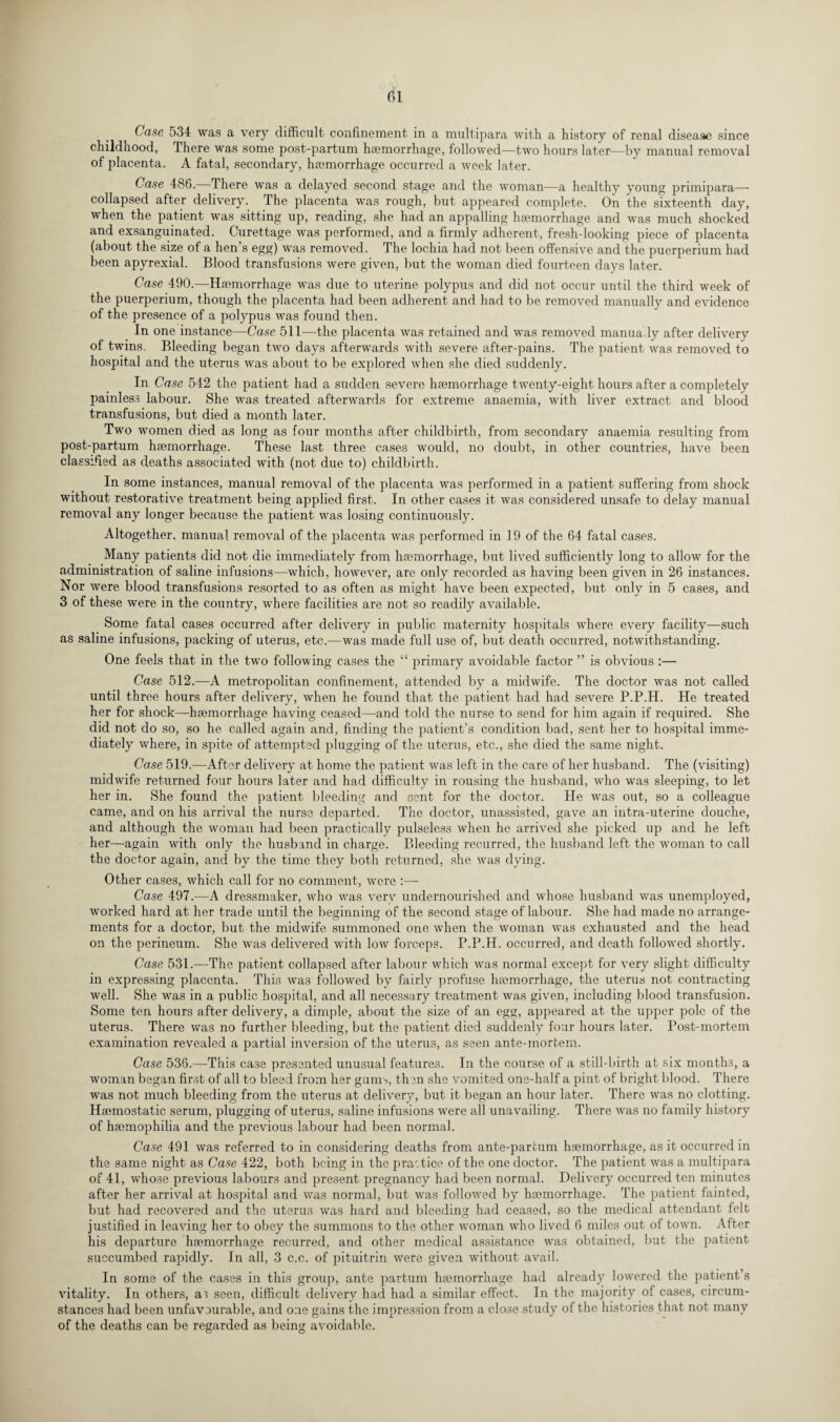 Case 534 was a very difficult confinement in a multipara with a history of renal disease since childhood, There was some post-partum haemorrhage, followed—two hours later—by manual removal of placenta. A fatal, secondary, haemorrhage occurred a week later. Case 486. There was a delayed second stage and the woman—a healthy young primipara— collapsed after delivery. The placenta was rough, but appeared complete. On the sixteenth day, when the patient was sitting up, reading, she had an appalling hsemorrhage and was much shocked and exsanguinated. Curettage was performed, and a firmly adherent, fresh-looking piece of placenta (about the size of a hen’s egg) was removed. The lochia had not been offensive and the puerperium had been apyrexial. Blood transfusions were given, but the woman died fourteen days later. Case 490.—Haemorrhage was due to uterine polypus and did not occur until the third week of the puerperium, though the placenta had been adherent and had to be removed manually and evidence of the presence of a polypus was found then. In one instance—Case 511—the placenta was retained and was removed manually after delivery of twins. Bleeding began two days afterwards with severe after-pains. The patient was removed to hospital and the uterus was about to be explored when she died suddenly. In Case 542 the patient had a sudden severe haemorrhage twenty-eight hours after a completely painless labour. She was treated afterwards for extreme anaemia, with liver extract and blood transfusions, but died a month later. Two women died as long as four months after childbirth, from secondary anaemia resulting from post-partum haemorrhage. These last three cases would, no doubt, in other countries, have been classified as deaths associated with (not due to) childbirth. In some instances, manual removal of the placenta was performed in a patient suffering from shock without restorative treatment being applied first. In other cases it was considered unsafe to delay manual removal any longer because the patient was losing continuously. Altogether, manual removal of the placenta was performed in 19 of the 64 fatal cases. Many patients did not die immediately from haemorrhage, but lived sufficiently long to allow for the administration of saline infusions—which, however, are only recorded as having been given in 26 instances. Nor were blood transfusions resorted to as often as might have been expected, but only in 5 cases, and 3 of these were in the country, where facilities are not so readily available. Some fatal cases occurred after delivery in public maternity hospitals where every facility—such as saline infusions, packing of uterus, etc.—was made full use of, but death occurred, notwithstanding. One feels that in the two following cases the “ primary avoidable factor ” is obvious :— Case 512.—A metropolitan confinement, attended by a midwife. The doctor was not called until three hours after delivery, when he found that the patient had had severe P.P.H. He treated her for shock—haemorrhage having ceased—and told the nurse to send for him again if required. She did not do so, so he called again and, finding the patient’s condition bad, sent her to hospital imme¬ diately where, in spite of attempted plugging of the uterus, etc.., she died the same night. Case 519.—After delivery at home the patient was left in the care of her husband. The (visiting) midwife returned four hours later and had difficulty in rousing the husband, who was sleeping, to let her in. She found the patient bleeding and sent for the doctor. He was out, so a colleague came, and on his arrival the nurse departed. The doctor, unassisted, gave an intra-uterine douche, and although the woman had been practically pulseless when he arrived she picked up and he left her—again with only the husband in charge. Bleeding recurred, the husband left the woman to call the doctor again, and by the time they both returned, she was dying. Other cases, which call for no comment, were Case 497.—A dressmaker, who was verv undernourished and whose husband was unemployed, worked hard at her trade until the beginning of the second stage of labour. She had made no arrange¬ ments for a doctor, but the midwife summoned one when the woman was exhausted and the head on the perineum. She was delivered with low forceps. P.P.H. occurred, and death followed shortly. Case 531.—The patient collapsed after labour which was normal except for very slight difficulty in expressing placenta. This was followed by fairly profuse haemorrhage, the uterus not contracting well. She was in a public hospital, and all necessary treatment was given, including blood transfusion. Some ten hours after delivery, a dimple, about the size of an egg, appeared at the upper pole of the uterus. There was no further bleeding, but the patient died suddenly four hours later. Post-mortem examination revealed a partial inversion of the uterus, as seen ante-mortem. Case 536.—This case presented unusual features. In the course of a still-birth at six months, a woman began first of all to bleed from her gums, then she vomited one-half a pint of bright blood. There was not much bleeding from the uterus at delivery, but it began an hour later. There was no clotting. Haemostatic serum, plugging of uterus, saline infusions were all unavailing. There was no family history of haemophilia and the previous labour had been normal. Case 491 was referred to in considering deaths from ante-partum haemorrhage, as it occurred in the same night as Case 422, both being in the practice of the one doctor. The patient was a multipara of 41, whose previous labours and present pregnancy had been normal. Delivery occurred ten minutes after her arrival at hospital and was normal, but was followed by haemorrhage. The patient fainted, but had recovered and the uterus was hard and bleeding had ceased, so the medical attendant felt justified in leaving her to obey the summons to the other woman who lived 6 miles out of town. After his departure haemorrhage recurred, and other medical assistance was obtained, but the patient succumbed rapidly. In all, 3 c.c. of pituitrin were given without avail. In some of the cases in this group, ante partum haemorrhage had already lowered the patient’s vitality. In others, as seen, difficult delivery had had a similar effect. In the majority of cases, circum¬ stances had been unfavDurable, and one gains the impression from a close study of the histories that not many of the deaths can be regarded as being avoidable.