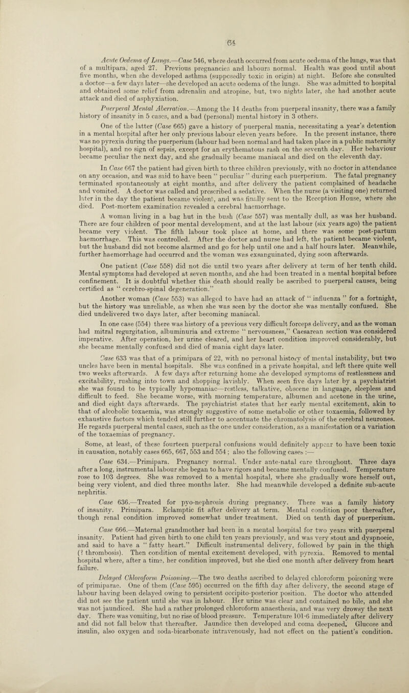 Acute Oedema of Lungs.—Case 546, where death occurred from acute oedema of the lungs, was that of a multipara, aged 27. Previous pregnancies and labours normal. Health was good until about five months, when she developed asthma (supposedly toxic in origin) at night. Before she consulted a doctor—a few days later—she developed an acute oedema of the lungs. She was admitted to hospital and obtained some relief from adrenalin and atropine, but, two nights later, she had another acute attack and died of asphyxiation. Puerperal Mental Aberration.—Among the 14 deaths from puerperal insanity, there was a family history of insanity in 5 cases, and a bad (personal) mental history in 3 others. One of the latter (Case 665) gave a history of puerperal mania, necessitating a year’s detention in a mental hospital after her only previous labour eleven years before. In the present instance, there was no pyrexia during the puerperium (labour had been normal and had taken place in a public maternity hospital), and no sign of sepsis, except for an erythematous rash on the seventh day. Her behaviour became peculiar the next day, and she gradually became maniacal and died on the eleventh day. In Case 667 the patient had given birth to three children previously, with no doctor in attendance on any occasion, and was said to have been “ peculiar ” during each puerperium. The fatal pregnancy terminated spontaneously at eight months, and after delivery the patient complained of headache and vomited. A doctor was called and prescribed a sedative. When the nurse (a visiting one) returned later in the day the patient became violent, and was finally sent to the Reception House, where she died. Post-mortem examination revealed a cerebral haemorrhage. A woman living in a bag hut in the bush (Case 557) was mentally dull, as was her husband. There are four children of poor mental development, and at the last labour (six years ago) the patient became very violent. The fifth labour took place at home, and there was some post-partum haemorrhage. This was controlled. After the doctor and nurse had left, the patient became violent, but the husband did not become alarmed and go for help until one and a half hours later. Meanwhile, further haemorrhage had occurred and the woman was exsanguinated, dying soon afterwards. One patient (Case 558) did not die until two years after delivery at term of her tenth child. Mental symptoms had developed at seven months, and she had been treated in a mental hospital before confinement. It is doubtful whether this death should really be ascribed to puerperal causes, being certified as “ cerebro-spinal degeneration.” Another woman (Case 553) was alleged to have had an attack of “ influenza ” for a fortnight, but the history was unreliable, as when she was seen by the doctor she was mentally confused. She died undelivered two days later, after becoming maniacal. In one case (554) there was history of a previous very difficult forceps delivery, and as the woman had mitral regurgitation, albuminuria and extreme “ nervousness,” Caesarean section was considered imperative. After operation, her urine cleared, and her heart condition improved considerably, but she became mentally confused and died of mania eight days later. Case 633 was that of a primipara of 22, with no personal history of mental instability, but two uncles have been in mental hospitals. She was confined in a private hospital, and left there quite well two weeks afterwards. A few daj^s after returning home she. developed symptoms of restlessness and excitability, rushing into town and shopping lavishly. When seen five days later by a psychiatrist she was found to be typically hypomaniac—restless, talkative, obscene in language, sleepless and difficult to feed. She became worse, with morning temperature, albumen and acetone in the urine, and died eight days afterwards. The psychiatrist states that her early mental excitement, akin to that of alcoholic toxaemia, was strongly suggestive of some metabolic or other toxaemia, followed by exhaustive factors which tended still further to accentuate the chromatolysis of the cerebral neurones. He regards puerperal mental cases, such as the one under consideration, as a manifestation or a variation of the toxaemias of pregnancy. Some, at least, of these fourteen puerperal confusions would definitely appear to have been toxic in causation, notably cases 665, 667, 553 and 554 ; also the following cases :— Case 634.-—Primipara. Pregnancy normal. Under ante-natal care throughout. Three days after a long, instrumental labour she began to have rigors and became mentally confused. Temperature rose to 103 degrees. She was removed to a mental hospital, where she gradually wore herself out, being very violent, and died three months later. She had meanwhile developed a definite sub-acute nephritis. Case 636.—Treated for pyo-nephrosis during pregnancy. There was a family history of insanity. Primipara. Eclamptic fit after delivery at term. Mental condition poor thereafter, though renal condition improved somewhat under treatment. Died on tenth day of puerperium. Case 666.—Maternal grandmother had been in a mental hospital for two years with puerperal insanity. Patient had given birth to one child ten years previously, and was very stout and dyspnoeic, and said to have a “ fatty heart.” Difficult instrumental delivery, followed by pain in the thigh (? thrombosis). Then condition of mental excitement developed, with pyrexia. Removed to mental hospital where, after a time, her condition improved, but she died one month after delivery from heart failure. Delayed Chloroform Poisoning.—The two deaths ascribed to delayed chloroform poisoning were of primiparae. One of them (Case 595) occurred on the fifth day after delivery, the second stage of labour having been delayed owing to persistent occipito-posterior position. The doctor who attended did not see the patient until she was in labour. Her urine was clear and contained no bile, and she was not jaundiced. She had a rather prolonged chloroform anaesthesia, and was very drowsy the next day. There was vomiting, but no rise of blood pressure. Temperature 101-6 immediately after delivery and did not fall below that thereafter. Jaundice then developed and coma deepened. Glucose and insulin, also oxygen and soda-bicarbonate intravenously, had not effect on the patient’s condition.