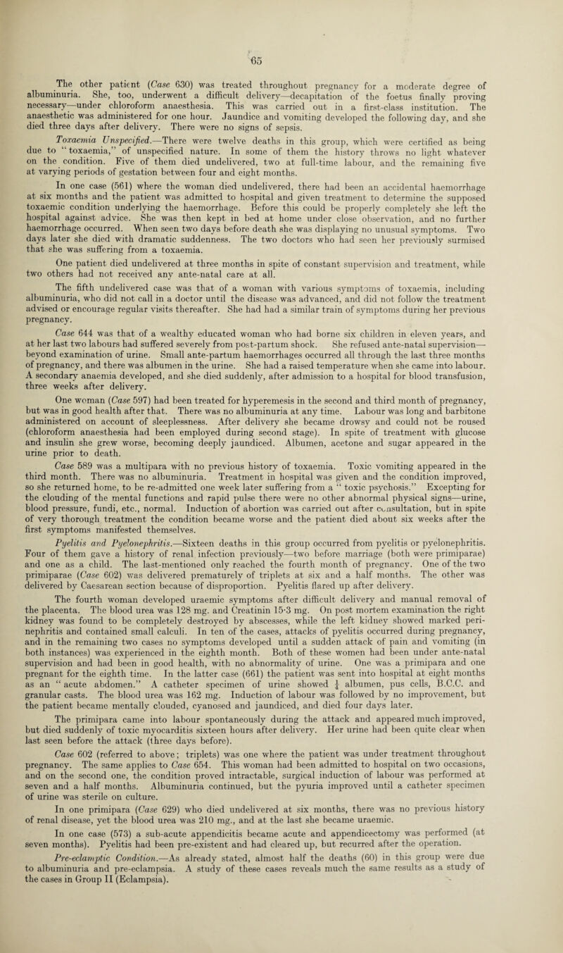 The other patient (Case 630) was treated throughout pregnancy for a moderate degree of albuminuria. She, too, underwent a difficult delivery—decapitation of the foetus finally proving necessary under chloroform anaesthesia. This was carried out in a first-class institution. The anaesthetic was administered for one hour. Jaundice and vomiting developed the following day, and she died three days after delivery. There were no signs of sepsis. Toxaemia Unspecified.—There were twelve deaths in this group, which were certified as being due to toxaemia,” of unspecified nature. In some of them the history throws no light whatever on the condition. Five of them died undelivered, two at full-time labour, and the remaining five at varying periods of gestation between four and eight months. In one case (561) where the woman died undelivered, there had been an accidental haemorrhage at six months and the patient was admitted to hospital and given treatment to determine the supposed toxaemic condition underlying the haemorrhage. Before this could be properly completely she left the hospital against advice. She was then kept in bed at home under close observation, and no further haemorrhage occurred. When seen two days before death she was displaying no unusual symptoms. Two days later she died with dramatic suddenness. The two doctors who had seen her previously surmised that she was suffering from a toxaemia. One patient died undelivered at three months in spite of constant supervision and treatment, while two others had not received any ante-natal care at all. The fifth undelivered case was that of a woman with various symptoms of toxaemia, including albuminuria, who did not call in a doctor until the disease was advanced, and did not follow the treatment advised or encourage regular visits thereafter. She had had a similar train of symptoms during her previous pregnancy. Case 644 was that of a wealthy educated woman who had borne six children in eleven years, and at her last two labours had suffered severely from post-partum shock. She refused ante-natal supervision— beyond examination of urine. Small ante-partum haemorrhages occurred all through the last three months of pregnancy, and there was albumen in the urine. She had a raised temperature when she came into labour. A secondary anaemia developed, and she died suddenly, after admission to a hospital for blood transfusion, three weeks after delivery. One woman (Case 597) had been treated for hyperemesis in the second and third month of pregnancy, but was in good health after that. There was no albuminuria at any time. Labour was long and barbitone administered on account of sleeplessness. After delivery she became drowsy and could not be roused (chloroform anaesthesia had been employed during second stage). In spite of treatment with glucose and insulin she grew worse, becoming deeply jaundiced. Albumen, acetone and sugar appeared in the urine prior to death. Case 589 was a multipara with no previous history of toxaemia. Toxic vomiting appeared in the third month. There was no albuminuria. Treatment in hospital was given and the condition improved, so she returned home, to be re-admitted one week later suffering from a “ toxic psychosis.” Excepting for the clouding of the mental functions and rapid pulse there were no other abnormal physical signs—urine, blood pressure, fundi, etc., normal. Induction of abortion was carried out after consultation, but in spite of very thorough treatment the condition became worse and the patient died about six weeks after the first symptoms manifested themselves. Pyelitis and Pyelonephritis.—Sixteen deaths in this group occurred from pyelitis or pyelonephritis. Four of them gave a history of renal infection previously—-two before marriage (both were primiparae) and one as a child. The last-mentioned only reached the fourth month of pregnancy. One of the two primiparae (Case 602) was delivered prematurely of triplets at six and a half months. The other was delivered by Caesarean section because of disproportion. Pyelitis flared up after delivery. The fourth woman developed uraemic symptoms after difficult delivery and manual removal of the placenta. The blood urea was 128 mg. and Creatinin 15-3 mg. On post mortem examination the right kidney was found to be completely destroyed by abscesses, while the left kidney showed marked peri¬ nephritis and contained small calculi. In ten of the cases, attacks of pyelitis occurred during pregnancy, and in the remaining two cases no symptoms developed until a sudden attack of pain and vomiting (in both instances) was experienced in the eighth month. Both of these women had been under ante-natal supervision and had been in good health, with no abnormality of urine. One was a primipara and one pregnant for the eighth time. In the latter case (661) the patient was sent into hospital at eight months as an “ acute abdomen.” A catheter specimen of urine showed albumen, pus cells, B.C.C. and granular casts. The blood urea was 162 mg. Induction of labour was followed by no improvement, but the patient became mentally clouded, cyanosed and jaundiced, and died four days later. The primipara came into labour spontaneously during the attack and appeared much improved, but died suddenly of toxic myocarditis sixteen hours after delivery. Her urine had been quite clear when last seen before the attack (three days before). Case 602 (referred to above; triplets) was one where the patient was under treatment throughout pregnancy. The same applies to Case 654. This woman had been admitted to hospital on two occasions, and on the second one, the condition proved intractable, surgical induction of labour was performed at seven and a half months. Albuminuria continued, but the pyuria improved until a catheter specimen of urine was sterile on culture. In one primipara (Case 629) who died undelivered at six months, there was no previous history of renal disease, yet the blood urea was 210 mg., and at the last she became uraemic. In one case (573) a sub-acute appendicitis became acute and appendicectomy was performed (at seven months). Pyelitis had been pre-existent and had cleared up, but recurred after the operation. Pre-eclamptic Condition.—As already stated, almost half the deaths (60) in this group were due to albuminuria and pre-eclampsia. A study of these cases reveals much the same results as a study of the cases in Group II (Eclampsia).