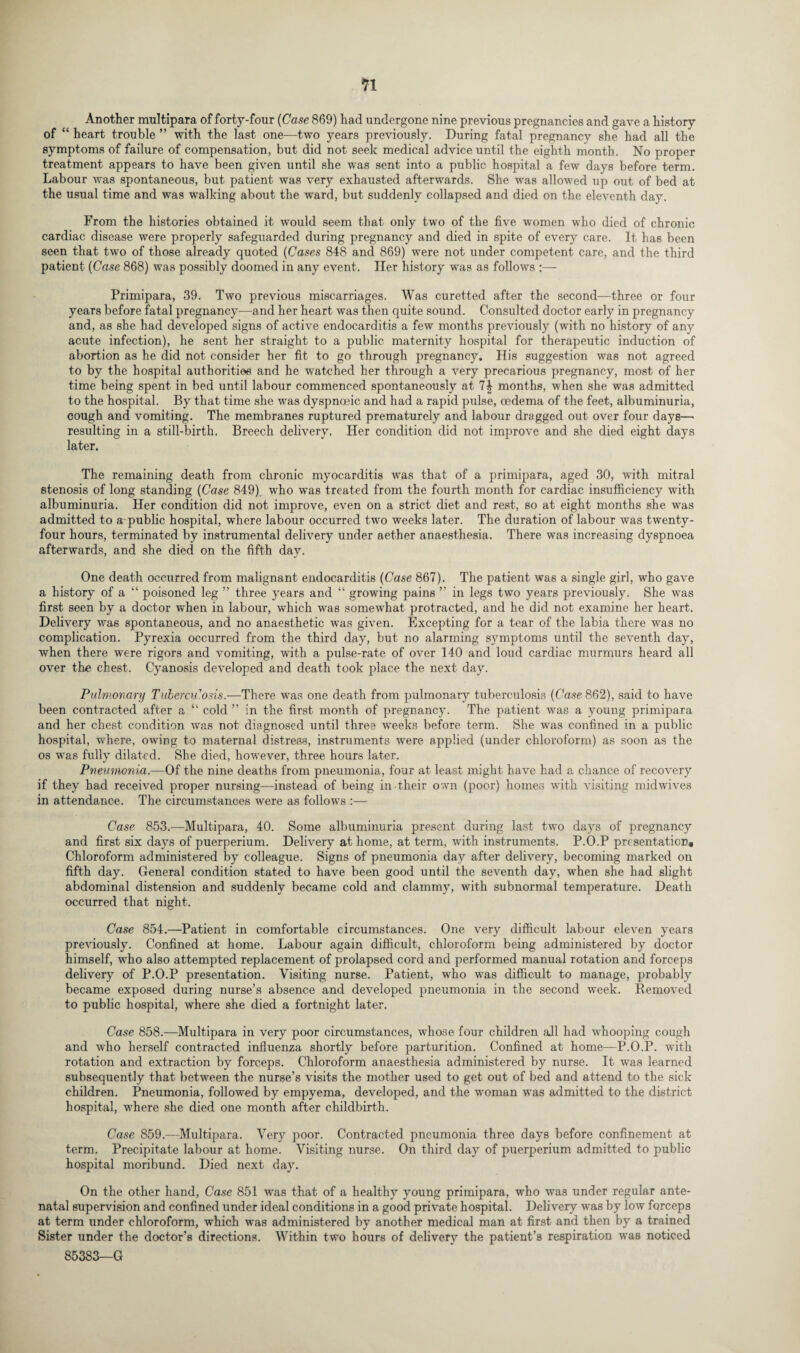 Another multipara of forty-four (Case 869) had undergone nine previous pregnancies and gave a history of “ heart trouble ” with the last one—two years previously. During fatal pregnancy she had all the symptoms of failure of compensation, but did not seek medical advice until the eighth month. No proper treatment appears to have been given until she was sent into a public hospital a few days before term. Labour was spontaneous, but patient was very exhausted afterwards. She was allowed up out of bed at the usual time and was walking about the ward, but suddenly collapsed and died on the eleventh day. From the histories obtained it would seem that only two of the five women who died of chronic cardiac disease were properly safeguarded during pregnancy and died in spite of every care. It has been seen that two of those already quoted (Cases 848 and 869) were not under competent care, and the third patient (Case 868) was possibly doomed in any event. Her history was as follows :— Primipara, 39. Two previous miscarriages. Was curetted after the second—three or four years before fatal pregnancy—and her heart was then quite sound. Consulted doctor early in pregnancy and, as she had developed signs of active endocarditis a few months previously (with no history of any acute infection), he sent her straight to a public maternity hospital for therapeutic induction of abortion as he did not consider her fit to go through pregnancy. His suggestion was not agreed to by the hospital authorities and he watched her through a very precarious pregnancy, most of her time being spent in bed until labour commenced spontaneously at 7| months, when she was admitted to the hospital. By that time she was dyspnceic and had a rapid pulse, oedema of the feet, albuminuria, cough and vomiting. The membranes ruptured prematurely and labour dragged out over four days—> resulting in a still-birth. Breech delivery. Her condition did not improve and she died eight days later. The remaining death from chronic myocarditis was that of a primipara, aged 30, with mitral stenosis of long standing (Case 849). who was treated from the fourth month for cardiac insufficiency with albuminuria. Her condition did not improve, even on a strict diet and rest, so at eight months she was admitted to a public hospital, where labour occurred two weeks later. The duration of labour was twenty- four hours, terminated by instrumental delivery under aether anaesthesia. There was increasing dyspnoea afterwards, and she died on the fifth day. One death occurred from malignant endocarditis (Case 867). The patient was a single girl, who gave a history of a “ poisoned leg ” three years and “ growing pains ” in legs two years previously. She was first seen by a doctor when in labour, which was somewhat protracted, and he did not examine her heart. Delivery was spontaneous, and no anaesthetic was given. Excepting for a tear of the labia there was no complication. Pyrexia occurred from the third day, but no alarming symptoms until the seventh day, when there were rigors and vomiting, with a pulse-rate of over 140 and loud cardiac murmurs heard all over the chest. Cyanosis developed and death took place the next day. Pulmonary Tuberculosis.—There was one death from pulmonary tuberculosis (Case 862), said to have been contracted after a “ cold ” in the first month of pregnancy. The patient was a young primipara and her chest condition was not diagnosed until three weeks before term. She was confined in a public hospital, where, owing to maternal distress, instruments were applied (under chloroform) as soon as the os was fully dilated. She died, however, three hours later. Pneumonia.—Of the nine deaths from pneumonia, four at least might have had a chance of recovery if they had received proper nursing—instead of being in their own (poor) homes with visiting midwives in attendance. The circumstances were as follows :— Case 853.—Multipara, 40. Some albuminuria present during last two days of pregnancy and first six days of puerperium. Delivery at home, at term, with instruments. P.O.P presentation. Chloroform administered by colleague. Signs of pneumonia day after delivery, becoming marked on fifth day. General condition stated to have been good until the seventh day, when she had slight abdominal distension and suddenly became cold and clammy, with subnormal temperature. Death occurred that night. Case 854.—Patient in comfortable circumstances. One very difficult labour eleven years previously. Confined at home. Labour again difficult, chloroform being administered by doctor himself, who also attempted replacement of prolapsed cord and performed manual rotation and forceps delivery of P.O.P presentation. Visiting nurse. Patient, who was difficult to manage, probably became exposed during nurse’s absence and developed pneumonia in the second week. Removed to public hospital, where she died a fortnight later. Case 858.—Multipara in very poor circumstances, whose four children all had whooping cough and who herself contracted influenza shortly before parturition. Confined at home—P.O.P. with rotation and extraction by forceps. Chloroform anaesthesia administered by nurse. It was learned subsequently that between the nurse’s visits the mother used to get out of bed and attend to the sick children. Pneumonia, followed by empyema, developed, and the woman was admitted to the district hospital, where she died one month after childbirth. Case 859.—Multipara. Very poor. Contracted pneumonia three days before confinement at term. Precipitate labour at home. Visiting nurse. On third day of puerperium admitted to public hospital moribund. Died next day. On the other hand, Case 851 was that of a healthy young primipara, who was under regular ante¬ natal supervision and confined under ideal conditions in a good private hospital. Delivery was by low forceps at term under chloroform, which was administered by another medical man at first and then by a trained Sister under the doctor’s directions. Within two hours of delivery the patient’s respiration was noticed 85383—G