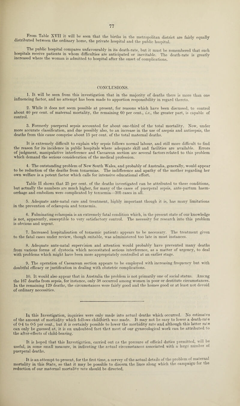 From Tabic XVII it will be seen that the births in the metropolitan district are fairly equally distributed between the ordinary home, the private hospital and the public hospital. The public hospital compares unfavourably in its death-rate, but it must be remembered that such hospitals receive patients in whom difficulties are anticipated or inevitable. The death-rate is greatly increased where the woman is admitted to hospital after the onset of complications. CONCLUSIONS. 1. It will be seen from this investigation that in the majority of deaths there is more than one influencing factor, and no attempt has been made to apportion responsibility in regard thereto. 2. While it does not seem possible at present, for reasons which have been discussed, to control about 40 per cent, of maternal mortality, the remaining 60 per cent., i.e., the greater part, is capable of control. 3. Formerly puerperal sepsis accounted for about one-third of the total mortality. Now, under more accurate classification, and due possibly also, to an increase in the use of asepsis and antisepsis, the deaths from this cause comprise about 15 per cent, of the total maternal deaths. It is extremely difficult to explain why sepsis follows normal labour, and still more difficult to find the reason for its incidence in public hospitals where adequate skill and facilities are available. Errors of judgment, manipulative interference and Caesarean section are several factors related to this problem which demand the serious consideration of the medical profession. 4. The outstanding problem of New South Wales, and probably of Australia, generally, would appear to be reduction of the deaths from toxaemias. The indifference and apathy of the mother regarding her own welfare is a potent factor which calls for intensive educational effort. Table II shows that 25 per cent, of the deaths investigated can be attributed to these conditions, but actually the numbers are much higher, for many of the cases of puerperal sepsis, ante-partum haem¬ orrhage and embolism were complicated by toxaemia—305 cases in all. 5. Adequate ante-natal care and treatment, highly important though it is, has many limitations in the prevention of eclampsia and toxaemia. 6. Fulminating eclampsia is an extremely fatal condition which, in the present state of our knowledge is not, apparently, susceptible to very satisfactory control. The necessity for research into this problem is obvious and urgent. 7. Increased hospitalisation of toxaemic patients appears to be necessary. The treatment given to the fatal cases under review, though suitable, was administered too late in most instances. 8. Adequate ante-natal supervision and attention would probably have prevented many deaths from various forms of dystocia which necessitated serious interference, as a matter of urgency, to deal with problems which might have been more appropriately controlled at an earlier stage. 9. The operation of Caesarean section appears to be employed with increasing frequency but with doubtful efficacy or justification in dealing with obstetric complications. 10. It would also appear that in Australia the problem is not primarily one of social status. Amcng the 167 deaths from sepsis, for instance, only 38 occurred among women in poor or destitute circumstances. In the remaining 129 deaths, the circumstances were fairly good and the homes good or at least not devoid of ordinary necessities. In this Investigation, inquiries were only made into actual deaths which occurred. No estimafes of the amount of morbidity which follows childbirth was made. It may not be easy to lowrer a death-rai e of 0-4 to 0-5 per cent., but it is certainly possible to lower the morbidity rate and although this latter rate can only be guessed at, it is an undoubted fact that most of our gynaecological work can be attributed to the after-effects of child-bearing. It is hoped that this Investigation, carried out as the pressure of official duties permitted, will be useful, in some small measure, in indicating the actual circumstances associated with a large number of puerperal deaths. It is an attempt to present, for the first time, a survey of the actual details of the problem of maternal mortality in this State, so that it may be possible to discern the lines along which the campaign'for the reduction of our maternal mortality rate should be directed-