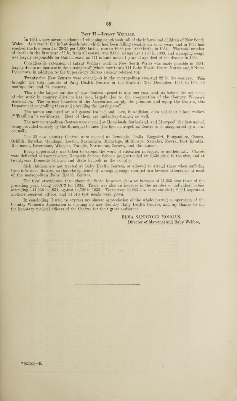 Part II.—Infant Welfare. In 1934 a very severe epidemic of whooping cough took toll of the infants and children of New South Wales. As a result, the infant death-rate, which had been falling steadily for some years, and in 1933 had reached the low record of 39-35 per 1,000 births, rose to 46-36 per 1,000 births in 1934. The total number of deaths in the first year of life, from all causes, was 2,009, as against 1,739 in 1933, and whooping cough was largely responsible for this increase, as 171 infants under 1 year of age died of the disease in 1934. Considerable extension of Infant Welfare work in New South Wales was made possible in 1934, largely due to an increase in the nursing staff (which now totals 141 Baby Health Centre Nurses and 2 Nurse Inspectors, in addition to the Supervisory Nurses already referred to). Twenty-five New Centres were opened—3 in the metropolitan area and 22 in the country. This brought the total number of Baby Health Centres in the State at 31st December, 1934, to 130—46 metropolitan and 84 country. This is the largest number of new Centres opened in any one year, and, as before, the extension of the work in country districts has been largely due to the co-operation of the Country Women’s Association. The various branches of the Association supply the premises and equip the Centres, this Department controlling them and providing the nursing staff. The nurses employed are all general-trained and have, in addition, obtained their infant welfare (“ Tresillian ”) certificates. Most of them are midwifery-trained as well. The new metropolitan Centres were opened at Homebush, Sutherland, and Liverpool, the first named being provided entirely by the Municipal Council (the first metropolitan Centre to be inaugurated by a local council). The 22 new country Centres were opened at Armidale, Uralla, Boggabri, Bungendore, Cooma, Griffith, Barellan, Gundagai, Leeton, Narrandera, Michelago, Millthorpe, Narrabri, Nowra, Port Kembla, Richmond, Riverstone, Windsor, Trangie, Narromine, Corowa, and Bundanoon. Every opportunity was taken to extend the work of education in regard to mothercraft. Classes were delivered at twenty-seven Domestic Science Schools (and attended by 2,300 girls) in the city, and at twenty-one Domestic Science and State Schools in the country. Sick children are not treated at Baby Health Centres, or allowed to attend there when suffering from infectious diseases, so that the epidemic of whooping cough resulted in a lowered attendance at most of the metropolitan Baby Health Centres. The total attendances throughout the State, however, show an increase of 21,203 over those of the preceding year, being 535,373 for 1934. There was also an increase in the number of individual babies attending—47,236 in 1934, against 44,728in 1933. There were 23,863 new cases enrolled; 6,661 expectant mothers received advice, and 31,516 test meals were given. In concluding, I wish to express my sincere appreciation of the whole-hearted co-operation of the Country Women’s Association in opening up new Country Baby Health Centres, and my thanks to the the honorary medical officers of the Centres for their great assistance. ELM A SANDEORD MORGAN, Director of Maternal and Baby Welfare* * 85383—K