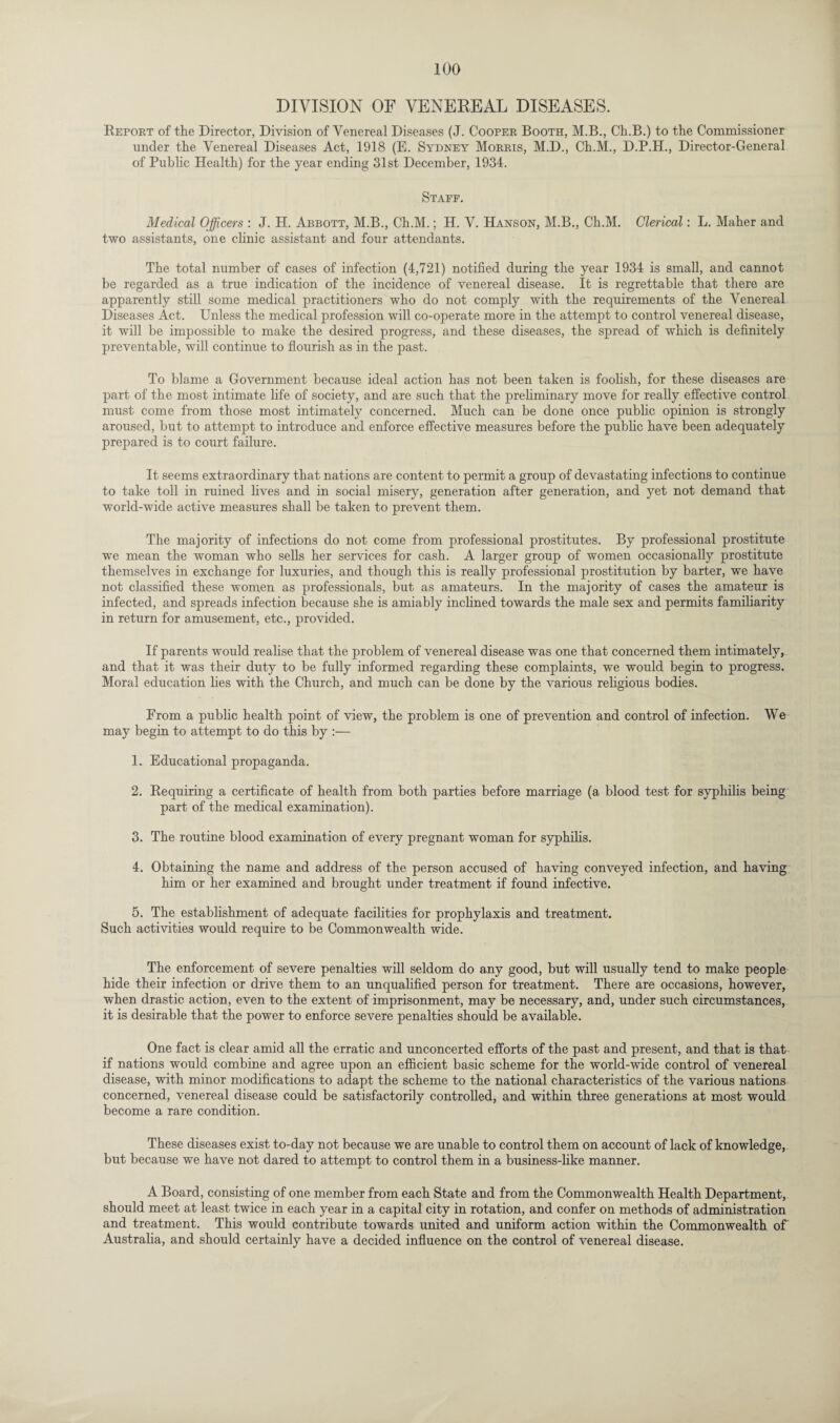 DIVISION OF VENEKEAL DISEASES. Report of the Director, Division of Venereal Diseases (J. Cooper Booth, M.B., Ch.B.) to the Commissioner under the Venereal Diseases Act, 1918 (E. Sydney Morris, M.D., Ch.M., D.P.H., Director-General of Public Health) for the year ending 31st December, 1934. Staee. Medical Officers : J. H. Abbott, M.B., Ch.M.; H. V. Hanson, M.B., Ch.M. Clerical: L. Maher and two assistants, one clinic assistant and four attendants. The total number of cases of infection (4,721) notified during the year 1934 is small, and cannot be regarded as a true indication of the incidence of venereal disease. It is regrettable that there are apparently still some medical practitioners who do not comply with the requirements of the Venereal Diseases Act. Unless the medical profession will co-operate more in the attempt to control venereal disease, it will be impossible to make the desired progress, and these diseases, the spread of which is definitely jireventable, will continue to flourish as in the past. To blame a Government because ideal action has not been taken is foolish, for these diseases are part of the most intimate life of society, and are such that the preliminary move for really effective control must come from those most intimately concerned. Much can be done once public opinion is strongly aroused, but to attempt to introduce and enforce effective measures before the public have been adequately prepared is to court failure. It seems extraordinary that nations are content to permit a group of devastating infections to continue to take toll in ruined lives and in social misery, generation after generation, and yet not demand that world-wide active measures shall be taken to prevent them. The majority of infections do not come from professional prostitutes. By professional prostitute we mean the woman who sells her services for cash. A larger group of women occasionally prostitute themselves in exchange for luxuries, and though this is really professional prostitution by barter, we have not classified these women as professionals, but as amateurs. In the majority of cases the amateur is infected, and spreads infection because she is amiably inclined towards the male sex and permits familiarity in return for amusement, etc., provided. If parents would realise that the problem of venereal disease was one that concerned them intimately, and that it was their duty to be fully informed regarding these complaints, we would begin to progress. Moral education lies with the Church, and much can be done by the various religious bodies. From a public health point of view, the problem is one of prevention and control of infection. We may begin to attempt to do this by :— 1. Educational propaganda. 2. Requiring a certificate of health from both parties before marriage (a blood test for syphilis being part of the medical examination). 3. The routine blood examination of every pregnant woman for syphilis. 4. Obtaining the name and address of the person accused of having conveyed infection, and having him or her examined and brought under treatment if found infective. 5. The establishment of adequate facilities for prophylaxis and treatment. Such activities would require to be Commonwealth wide. The enforcement of severe penalties will seldom do any good, but will usually tend to make people hide their infection or drive them to an unqualified person for treatment. There are occasions, however, when drastic action, even to the extent of imprisonment, may be necessary, and, under such circumstances, it is desirable that the power to enforce severe penalties should be available. One fact is clear amid all the erratic and unconcerted efforts of the past and present, and that is that if nations would combine and agree upon an efficient basic scheme for the world-wide control of venereal disease, with minor modifications to adapt the scheme to the national characteristics of the various nations concerned, venereal disease could be satisfactorily controlled, and within three generations at most would become a rare condition. These diseases exist to-day not because we are unable to control them on account of lack of knowledge, but because we have not dared to attempt to control them in a business-like manner. A Board, consisting of one member from each State and from the Commonwealth Health Department, should meet at least twice in each year in a capital city in rotation, and confer on methods of administration and treatment. This would contribute towards united and uniform action within the Commonwealth of Australia, and should certainly have a decided influence on the control of venereal disease.