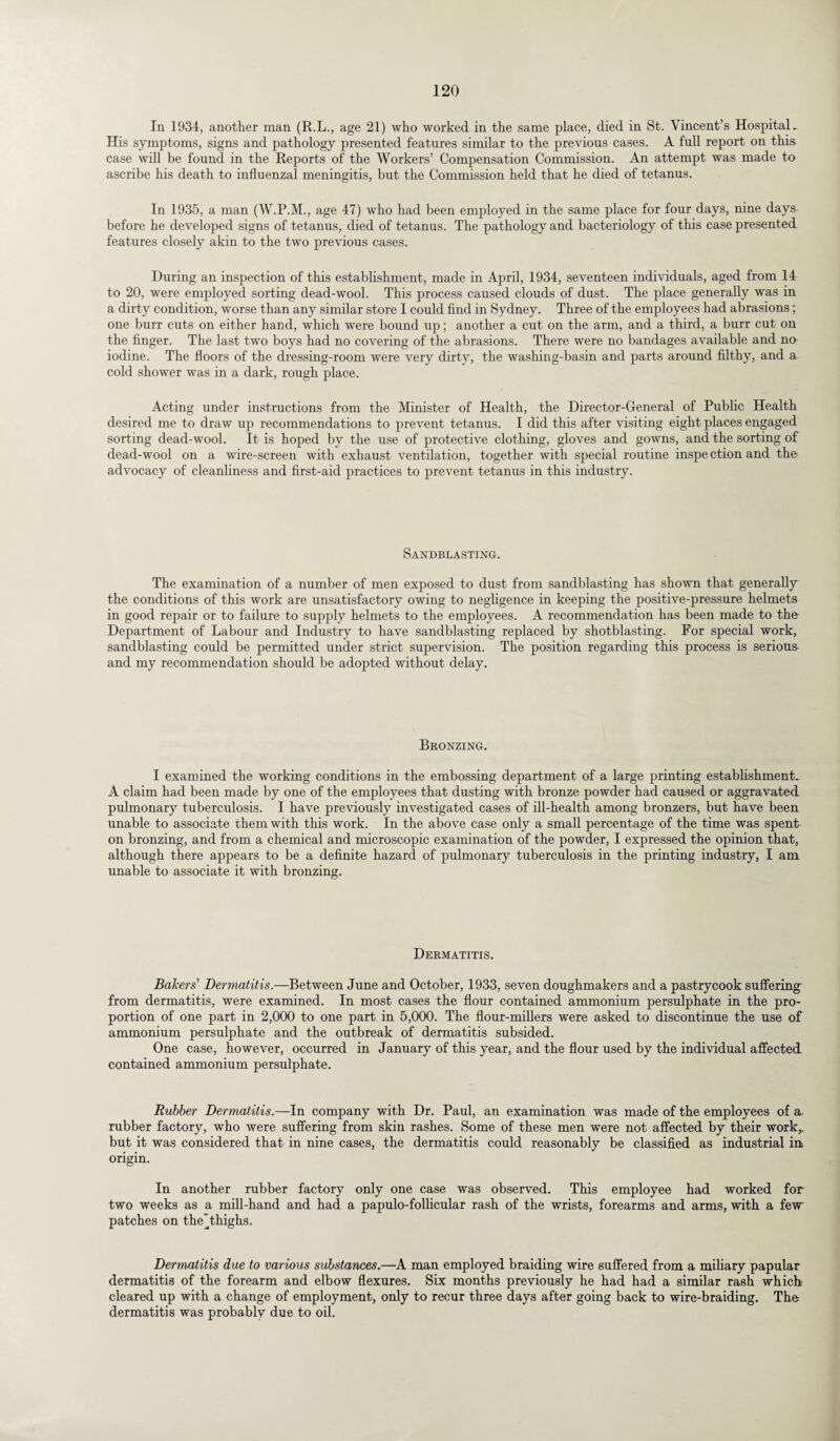 In 1934, another man (R.L., age 21) who worked in the same place, died in St. Vincent’s Hospital. His symptoms, signs and pathology presented features similar to the previous cases. A full report on this case will be found in the Reports of the Workers’ Compensation Commission. An attempt was made to ascribe his death to influenzal meningitis, but the Commission held that he died of tetanus. In 1935, a man (W.P.M., age 47) who had been employed in the same place for four days, nine days before he developed signs of tetanus, died of tetanus. The pathology and bacteriology of this case presented features closely akin to the two previous cases. During an inspection of this establishment, made in April, 1934, seventeen individuals, aged from 14 to 20, were employed sorting dead-wool. This process caused clouds of dust. The place generally was in a dirty condition, worse than any similar store I could find in Sydney. Three of the employees had abrasions; one burr cuts on either hand, which were bound up; another a cut on the arm, and a third, a burr cut on the finger. The last two boys had no covering of the abrasions. There were no bandages available and no iodine. The floors of the dressing-room were very dirty, the washing-basin and parts around filthy, and a cold shower was in a dark, rough place. Acting under instructions from the Minister of Health, the Director-General of Public Health desired me to draw up recommendations to prevent tetanus. I did this after visiting eight places engaged sorting dead-wool. It is hoped by the use of protective clothing, gloves and gowns, and the sorting of dead-wool on a wire-screen with exhaust ventilation, together with special routine inspe ction and the advocacy of cleanliness and first-aid practices to prevent tetanus in this industry. Sandblasting. The examination of a number of men exposed to dust from sandblasting has shown that generally the conditions of this work are unsatisfactory owing to negligence in keeping the positive-pressure helmets in good repair or to failure to supply helmets to the employees. A recommendation has been made to the Department of Labour and Industry to have sandblasting replaced by shotblasting. For special work, sandblasting could be permitted under strict supervision. The position regarding this process is serious and my recommendation should be adopted without delay. Bronzing. I examined the working conditions in the embossing department of a large printing establishment.. A claim had been made by one of the employees that dusting with bronze powder had caused or aggravated pulmonary tuberculosis. I have previously investigated cases of ill-health among bronzers, but have been unable to associate them with this work. In the above case only a small percentage of the time was spent on bronzing, and from a chemical and microscopic examination of the powder, I expressed the opinion that, although there appears to be a definite hazard of pulmonary tuberculosis in the printing industry, I am unable to associate it with bronzing. Dermatitis. Bakers' Dermatitis.—Between June and October, 1933, seven doughmakers and a pastrycook suffering from dermatitis, were examined. In most cases the flour contained ammonium persulphate in the pro¬ portion of one part in 2,000 to one part in 5,000. The flour-millers were asked to discontinue the use of ammonium persulphate and the outbreak of dermatitis subsided. One case, however, occurred in January of this year, and the flour used by the individual affected contained ammonium persulphate. Rubber Dermatitis.—In company with Dr. Paul, an examination was made of the employees of a rubber factory, who were suffering from skin rashes. Some of these men were not affected by their work,, but it was considered that in nine cases, the dermatitis could reasonably be classified as industrial in origin. In another rubber factory only one case was observed. This employee had worked for two weeks as a mill-hand and had a papulo-follicular rash of the wrists, forearms and arms, with a few patches on the^thighs. Dermatitis due to various substances.—A man employed braiding wire suffered from a miliary papular dermatitis of the forearm and elbow flexures. Six months previously he had had a similar rash which cleared up with a change of employment, only to recur three days after going back to wire-braiding. The dermatitis was probably due to oil.
