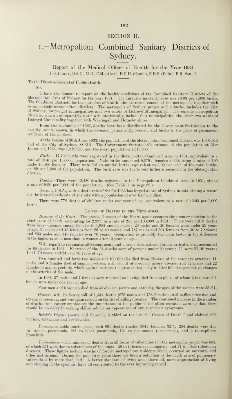 SECTION II. i.—Metropolitan Combined Sanitary Districts of Sydney. Report of the Medical Officer of Health for the Year 1934. J. S. Purdy, D.S.O., M.D, C.M. (Aber.), D.P.H. (Camb.), F.R.S. (Edin.), F.R. San. I. To the Director-General of Public Health. Sir, I have the honour to report on the health conditions of the Combined Sanitary Districts of the Metropolitan Area of Sydney for the year 1934. The Infantile mortality rate was 43-93 per 1,000 births. The Combined Districts for the purposes of health administration consist of the metropolis, together with seven outside metropolitan districts. The metropolis of Sydney proper and suburbs, includes the City of Sydney, forty-eight municipalities and two wards of Holroyd Municipality. The outside metropolitan districts, which are separately dealt with statistically, include four municipalities, the other two wards of Holroyd Municipality together with Warringah and Hornsby shires. From the beginning of 1927, deaths have been distributed by the Government Statistician to the locality, where known, in which the deceased permanently resided, and births to the place of permanent residence of the mother. At the Census of 30th June, 1933, the population of the Metropolitan Combined District was 1,304,515 and of the City of Sydney 88,312. The Government Statistician’s estimate of the population at 31st December, 1934, was 1,319,850, and the mean population 1,313,600. Births.—17,709 births were registered in the Metropolitan Combined Area in 1934, equivalent to a rate of 13-48 per 1,000 of population. Male births numbered 9,079; females 8,630, being a ratio of 105 males to 100 females. There were 901 ex-nuptial births, equivalent to 5-09 per cent, of the total births, or -69 per 1,000 of the population. The birth rate was the lowest hitherto recorded in the Metropolitan district. Deaths.—There were 12,480 deaths registered in the Metropolitan Combined Area in 1934, giving a rate of 9-50 per 1,000 of the population. (See Table 1 on page 89.) Detroit, U.S.A., with a death-rate of 8-4 for 1933 has forged ahead of Sydney in establishing a record for the lowest death-rate of any city with a population of over half a million. There were 778 deaths of children under one year of age, equivalent to a rate of 43-93 per 1,000 births. Causes of Deaths in the Metropolis. Di senses of the Heart.—The group, Diseases of the Heart, again occupies the premier position as the chief cause of death, accounting for 2,997, or a rate of 241 per 100,000 in 1934. There were 1,315 deaths from heart diseases among females to 1,682 among males; 28 males and 20 females were under 25 years of age, 34 males and 45 females from 25 to 40 years; and 787 males and 504 females from 40 to 70 years; and 833 males and 746 females over 70 years. Occupation is probably the main factor in the difference in the higher rates in men than in women after 40 years of age. With regard to rheumatic affections, acute and chronic rheumatism, chronic arthritis, etc., accounted for 68 deaths in 1934. Fourteen of the 68 deaths were of persons under 20 years; 11 were 21-40 years; 19 41-70 years, and 24 over 70 years of age. Two hundred and forty-two males and 100 females died from diseases of the coronary arteries; 11 males and 3 females died of angina pectoris, with record of coronary artery disease, and 52 males and 22 females of angina pectoris, which again illustrates the greater frequency in later life of degenerative changes in the arteries of the male. In 1934, 37 males and 7 females were reported as having died from syphilis, of whom 2 males and 1 female were under one year of age. Four men and 6 women died from alcoholism (acute and chronic), the ages of the women were 35-64. Cancer—with its heavy toll of 1,434 deaths (676 males and 758 females), still baffles intensive and extensive research, and was again second on the list of killing diseases. The continued increase in the number of deaths from cancer emphasises the importance to the public of the often repeated warning that there should be no delay in seeking skilled advice on appearance of any suspicious symptoms. Bright’s Disease (Acute and Chronic), is third on the list of “ Causes of Death,” and claimed 828 victims, 429 males and 399 females. Pneumonia holds fourth place, with 691 deaths (males, 364; females, 327); 284 deaths were due to broncho-pneumonia, 281 to lobar pneumonia, 124 to pneumonia (unspecified), and 2 to capillary bronchitis. Tuberculosis.—The number of deaths from all forms of tuberculosis in the metropolis proper was 604, of which 551 were due to tuberculosis of the lungs; 26 to tubercular meningitis; and 27 to other tubercular diseases. These figures include deaths of former metropolitan residents which occurred at sanatoria and other institutions. During the past forty years there has been a reduction of the death rate of pulmonary tuberculosis by more than half. A better standard of living and, above all, more appreciation of living and sleeping in the open air, have all contributed to the ever improving record.