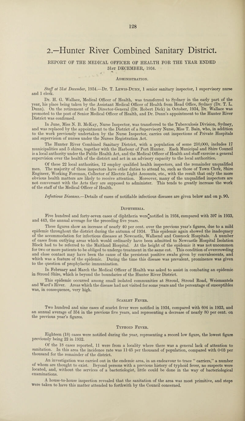 2.—Hunter River Combined Sanitary District. REPORT OF THE MEDICAL OFFICER OF HEALTH FOR THE YEAR ENDED 31st DECEMBER, 1934. •4 * * Administration. Staff at 31st December, 1934.—Dr. T. Lewis-Dunn, 1 senior sanitary inspector, 1 supervisory nurse and 1 clerk. Dr. H. G. Wallace, Medical Officer of Health, was transferred to Sydney in the early part of the year, his place being taken by the Assistant Medical Officer of Health from Head Office, Sydney (Dr. T. L. Dunn). On the retirement of the Director-General (Dr. Robert Dick) in October, 1934, Dr. Wallace was promoted to the post of Senior Medical Officer of Health, and Dr. Dunn’s appointment to the Hunter River District was confirmed. In June, Miss N. B. McKay, Nurse Inspector, was transferred to the Tuberculosis Division, Sydney, and was replaced by the appointment to the District of a Supervisory Nurse, Miss T. Bain, who, in addition to the work previously undertaken by the Nurse Inspector, carries out inspections of Private Hospitals and supervision of nurses under the Nurses Registration Act. The Hunter River Combined Sanitary District, with a population of some 210,000, includes 17 municipalities and 5 shires, together with the Harbour of Port Hunter. Each Municipal and Shire Council is a local authority under the Public Health Act, and the Medical Officer of Health and staff exercise a general supervision over the health of the district and act in an advisory capacity to the local authorities. Of these 22 local authorities, 12 employ qualified health inspectors, and the remainder unqualified men. The majority of these inspectors have other duties to attend to, such as those of Town Clerk, Shire Engineer, Working Foreman, Collector of Electric Light Accounts, etc., with the result that only the more obvious health matters are likely to receive attention. Moreover, many of the unqualified inspectors are not conversant with the Acts they are supposed to administer. This tends to greatly increase the work of the staff of the Medical Officer of Health. Infectious Diseases.—Details of cases of notifiable infectious diseases are given below and on p. 90. Diphtheria. Five hundred and forty-seven cases of diphtheria were^notified in 1934, compared with 397 in 1933, and 443, the annual average for the preceding five years. These figures show an increase of nearly 40 per cent, over the previous year’s figures, due to a mild epidemic throughout the district during the autumn of 1934. This epidemic again showed the inadequacy of the accommodation for infectious diseases at Newcastle, Wallsend and Cessnock Hospitals. A number of cases from outlying areas which would ordinarily have been admitted to Newcastle Hospital Isolation Block had to be referred to the Maitland Hospital. At the height of the epidemic it was not uncommon for two or more patients to be obliged to undergo treatment in the same cot. This condition of overcrowding and close contact may have been the cause of the persistent positive swabs given by convalescents, and which was a feature of the epidemic. During the time this disease was prevalent, prominence was given to the question of prophylactic immunization. In February and March the Medical Officer of Health was asked to assist in combating an epidemic in Stroud Shire, which is beyond the boundaries of the Hunter River District. This epidemic occurred among small isolated communities at Stroud, Stroud Road, Weismantels and Ward’s River. Areas which the disease had not visited for some years and the percentage of susceptibles was, in consequence, very high. Scarlet Fever. Two hundred and nine cases of scarlet fever were notified in 1934, compared with 604 in 1933, and an annual average of 354 in the previous five years, and representing a decrease of nearly 80 per cent, on the previous year’s figures. Typhoid Fever. Eighteen (18) cases were notified during the year, representing a record low figure, the lowest figure previously being 22 in 1932. Of the 18 cases reported, 11 were from a locality where there was a general lack of attention to sanitation. In this area the incidence rate was 11-45 per thousand of population, compared with 0-03 per thousand for the remainder of the district. An investigation was carried out in the endemic area, in an endeavour to trace “ carriers,” a number of whom are thought to exist. Beyond persons with a previous history of typhoid fever, no suspects were located, and, without the services of a bacteriologist, little could be done in the way of bacteriological examinations. A house-to-house inspection revealed that the sanitation of the area was most primitive, and steps were taken to have this matter attended to forthwith by the Council concerned.