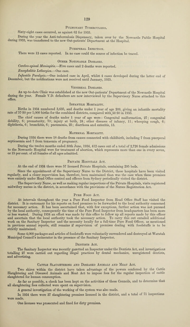 Pulmonary Tuberculosis. Sixty-eight cases occurred, as against 62 for 1933. During the year the Anti-tuberculosis Dispensary, taken over by the Newcastle Public Hospital during 1933, was transferred to the new Out-patients’ Department at the Hospital. Puerperal Infection. There were 13 cases reported. In no case could the source of infection be traced. Other Notifiable Diseases. Cerebrospinal Meningitis.—Five cases and 2 deaths were reported. Encephalitis Lethargica.—One case. Infantile Paralysis.—One isolated case in April, whilst 4 cases developed during the latter end of December, but the notifications were not received until January, 1935. Venereal Diseases. An up-to-date Clinic was established at the new Out-patients’ Department of the Newcastle Hospital during the year. Female V.D. defaulters are now interviewed by the Supervisory Nurse attached to this office. Infantile Mortality. Births in 1934 numbered 3,635, and deaths under 1 year of age 209, giving an infantile mortality rate of 57-50 per 1,000 births for the combined districts, compared with/44'30 in 1933. The chief causes of deaths under 1 year of age were : Congenital malformation, 27; congenital debility, 6; prematurity, 70; injury at birth, 24; other diseases of infancy, 11; whooping cough, 6; diphtheria, 6; bronchitis, 6; pneumonia, 25; diarrhoea and enteritis, 13. Maternal Mortality. During 1934 there were 18 deaths from causes connected with childbirth, including 7 from puerperal septicaemia and 7 from toxaemia of pregnancy. During the twelve months ended 30th June, 1934, 412 cases out of a total of 2,726 female admissions to the Newcastle Hospital were for treatment of abortion, which represents more than one in every seven, or 15 per cent, of all females of all ages admitted. Private Hospitals Act. At the end of 1934 there were 57 licensed Private Hospitals, containing 295 beds. Since the appointment of the Supervisory Nurse to the District, these hospitals have been visited regularly, and a closer supervision has, therefore, been maintained than was the case when these premises were entirely under Head Office control and officers from Sydney periodically visited the district. The Supervisory Nurse, as well as making regular inspections of the Private Hospitals, visits registered midwifery nurses in the district, in accordance with the provisions of the Nurses Registration Act. Pure Food Act. At intervals throughout the year a Pure Food Inspector from Head Office Staff has visited the district. It is customary for his reports on food premises to be forwarded to the local authority concerned for necessary action. It has been ascertained that, with few exceptions, further action was not pursued by the local authority, consequently the time of the Pure Food Inspector from headquarters has been more or less wasted. During 1934 an effort was made by this office to follow up all reports made by this officer and ascertain that the local authority took the necessary action. To carry this out entailed additional work on the Sanitary Inspector and the necessity locally for a full-time Pure Food Officer, as mentioned in previous annual reports, still remains if supervision of premises dealing with foodstuffs is to be strictly maintained. Some 4,000 packages and articles of foodstuffs were voluntarily surrendered and destroyed at Waratah Municipal Council’s incinerator in the presence of the Sanitary Inspector. Dentists Act. The Sanitary Inspector was recently gazetted an Inspector under the Dentists Act, and investigations totalling 27 were carried out regarding illegal practices by dental mechanics, unregistered dentists, and advertising. Cattle Slaughtering and Diseased Animals and Meat Act. Two shires within the district have taken advantage of the powers conferred by the Cattle Slaughtering and Diseased Animals and Meat Act to impose fees for the regular inspection of cattle slaughtered for human consumption. As far as possible, a check has been kept on the activities of these Councils, and to determine that all slaughtering fees collected were spent on supervision. A general investigation of the working of the system was also made. In 1934 there were 37 slaughtering premises licensed in the district, and a total of 71 inspections were made. One licensee was prosecuted and fined for dirty premises.