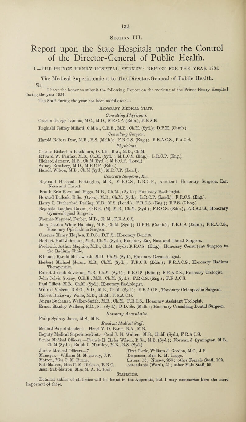Section TIT. Report upon the State Hospitals under the Control of the Director-General of Public Health. 1 —THE PRINCE HENRY HOSPITAL, SYDNEY: REPORT FOR THE YEAR 1934. The Medical Superintendent to The Director-General of Public Health. Sir, I have the honor to submit the. following Report on the working of the Prince Henry Hospital during the year 1934. The Staff during the year has been as follows :— Honorary Medical Staff. Consulting Physicians. Charles George Lambie, M.C., M.D., F.R.C.P. (Edin.), F.R.S.E. Reginald Jeffrey Millard, C.M.G., C.B.E., M.B., Ch.M. (Syd.); D.P.H. (Camb.). Consulting Surgeon. Harold Robert Dew, M.B., B.S. (Melb.); F.R.C.S. (Eng.); F.R.A.C.S., F.A.C.S. Physicians. Charles Bickerton Blackburn, O.B.E., B.A., M.D., Ch.M. Edward W. Fairfax, M.B., Ch.M. (Syd.); M.R.C.S. (Eng.); L.R.C.P. (Eng.). Richard Jeremy, M.B., Ch.M (Syd.); M.R.C.P. (Lond.). Sidney Rosebery, M.D., M.R.C.P. (Edin.). Harold Wilson, M.B., Ch.M (Syd.); M.R.C.P. (Lond). Honorary Surgeons, Etc. Reginald Henshall Bettington, M.B., M.R.C.S., L R.C.P., Assistant Honorary Surgeon, Ear, Nose and Throat. Frank Eric Raymond Biggs, M.B., Ch.M., (Syd.); Honorary Radiologist. Howard Bullock, B.Sc. (Oxon.), M.B., Ch.M. (Syd.); L.R.C.P. (Lond.); F.R.C.S. (Eng.). Harry C. Rutherford Darling, M.D., M.S. (Lond.); F.R.C.S. (Eng.); F.P.S. (Glasg.). Reginald Laidlaw Davies, O.B.E. (M), M.B., Ch.M. (Syd.); F.R.C.S. (Edin.); F.R.A.C.S., Honorary Gynaecological Surgeon. Thomas Maynard Furber, M.B., Ch.M., F.R.A.C.S. John Charles White Halliday, M.B., Ch.M. (Syd.); D.P.H. (Camb.); F.R.C.S. (Edin.); F.R.A.C.S., Honorary Ophthalmic Surgeon. Clarence Henry Hughes, B.D.S., D.D.S., Honorary Dentist. Herbert Huff Johnston, M.B., Ch.M. (Syd.), Honorary Ear, Nose and Throat Surgeon. Frederick Arthur Maguire, M.D., Ch.M. (Syd); F.R.C.S. (Eng.); Honorary Consultant Surgeon to the Radium Clinic. Edmund Harold Molesworth, M.D., Ch.M. (Syd.), Honorary Dermatologist. Herbert Michael Moran, M.B., Ch.M. (Syd.); F.R.C.S. (Edin.); F.R.A.C.S., Honorary Radium Therapeutist. Robert Joseph Silverton, M.B., Ch.M. (Syd.); F.R.C.S. (Edin.); F.R.A.C.S., Honorary Urologist. John Colvin Storey, O.B.E., M.B., Ch.M. (Syd.); F.R.C.S. (Eng.); F.R.A.C.S. Paul Tillett, M.B., Ch.M. (Syd.), Honorary Radiologist. Wilfred Vickers, D.S.O., V.D., M.B., Ch.M. (Syd.); F.R.A.C.S., Honorary Orthopoedic Surgeon. Robert Blakeway Wade, M.D., Ch.M., F.R.A.C.S. Angus Buchanan Walker-Smith, M.B., Ch.M., F.R.C.S., Honorary Assistant Urologist. Ernest Stanley Wallace, B.D., Sc. (Syd.); D.D. Sc. (Melb.); Honorary Consulting Dental Surgeon. Honorary Anaesthetist. Philip Sydney Jones, M.S., M.B. Resident Medical Staff. Medical Superintendent.—Henri V. D. Baret, B.A., M.B. Deputy Medical Superintendent.—Cecil J. M. Walters, M.B., Ch.M. (Syd.), F.R.A.C.S. Senior Medical Officers.—Francis H. Hales Wilson, B.Sc., M.B. (Syd.); Norman J. Symington, M.B., Ch.M (Syd.); Ralph C. Huntley, M.B., B.S. (Syd.). Junior Medical Officers—7. First Clerk, William J. Gordon, M.C., J.P. Manager.—William M. Megarvey, J.P. Dispenser, Miss K. M. Legge. Matron, Miss C. M. Burne. Sisters, 16; Nurses, 250; other Female Staff, 102. Sub-Matron, Miss C. M. Dickson, R.R.C. Attendants (Ward), 21; other Male Staff, 59. Asst. Sub-Matron, Miss M. A. R. Hall. Statistics. Detailed tables of statistics will be found in the Appendix, but I may summarise here the more important of these.