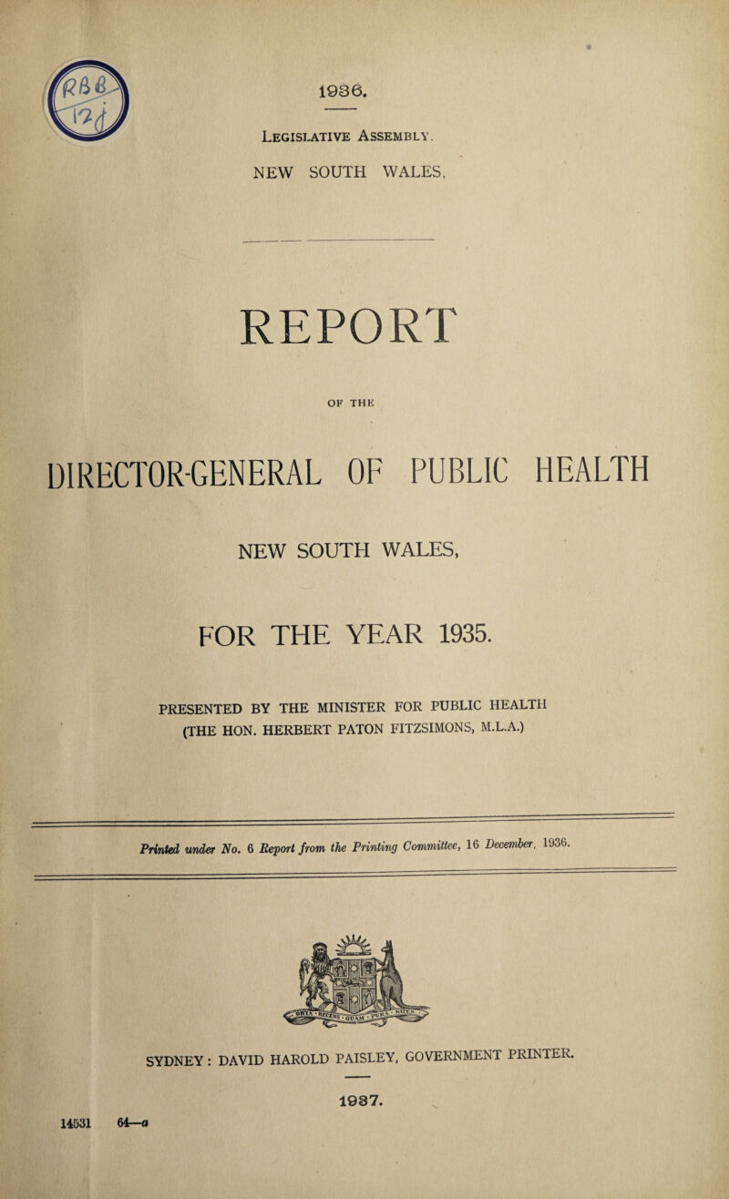 Legislative Assembly. NEW SOUTH WALES, REPORT OF THE DIRECTOR-GENERAL OF PUBLIC HEALTH NEW SOUTH WALES, FOR THE YEAR 1935. PRESENTED BY THE MINISTER FOR PUBLIC HEALTH (THE HON. HERBERT PATON FITZSIMONS, M.L.A.) Printed under No. 6 Report from the Printing Committee, 16 December, 1936 SYDNEY : DAVID HAROLD PAISLEY, GOVERNMENT PRINTER. 14531 64—o 1937.
