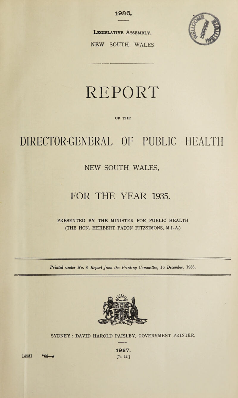 1936. Legislative Assembly. NEW SOUTH WALES, REPORT OF THE DIRECTOR-GENERAL OF PUBLIC HEALTH NEW SOUTH WALES, FOR THE YEAR 1935. PRESENTED BY THE MINISTER FOR PUBLIC HEALTH (THE HON. HERBERT PATON FITZSIMONS, M.L.A.) Printed under No. 6 Report from the Printing Committee, 16 December, 1936. SYDNEY : DAVID HAROLD PAISLEY, GOVERNMENT PRINTER. 14531 *64—a 1937. [7s. 6d.]