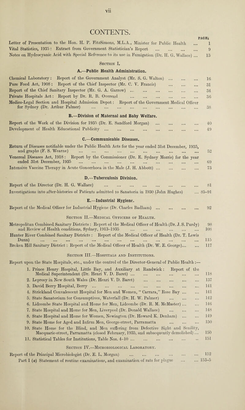 CONTENTS. PAGE; Letter of Presentation to the Hon. H. P. FitzSimons, M.L.A., Minister for Public Health ... 1 Vital Statistics, 1935 : Extract from Government Statistician’s Report . 9 Notes on Hydrocyanic Acid with Special Reference to its use in Fumigation (Dr. H. G. Wallace) ... 13 Section I. A.—Public Health Administration. Chemical Laboratory : Report of the Government Analyst (Mr. S. G. Walton) . 16 Pure Food Act, 1908: Report of the Chief Inspector (Mr. C. V. Francis) . 31 Report of the Chief Sanitary Inspector (Mr. G. A. Garrow). 34 Private Hospitals Act: Report by Dr. R. B. Overend . 36 Medico-Legal Section and Hospital Admission Depot: Report of the Government Medical Officer for Sydney (Dr. Arthur Palmer) . 38 B.—Division of Maternal and Baby Welfare. Report of the Work of the Division for 1935 (Dr. E. Sandford Morgan) ... . 40 Development of Health Educational Publicity. 49 C.—Communicable Diseases. Return of Diseases notifiable under the Public Health Acts for the year ended 31st December, 1935, and graphs (F. S. Wearne) . 52 Venereal Diseases Act, 1918 : Report by the Commissioner (Dr. E. Sydney Morris) for the year ended 31st December, 1935 . 69 Intensive Vaccine Therapy in Acute Gonorrhoea in the Male (J. H. Abbott). 73 D.—Tuberculosis Division. Report of the Director (Dr. H. G. Wallace) . . 81 Investigations into after-histories of Patients admitted to Sanatoria in 1930 (John Hughes) ... 85-91 E.—Industrial Hygiene. Report of the Medical Officer for Industrial Hygiene (Dr. Charles Badham). 92 Section II.—Medical Officers of Health. Metropolitan Combined Sanitary Districts : Report of the Medical Officer of Health (Dr. J. S. Purdy) and Review of Health conditions, Sydney, 1913-1935 Hunter River Combined Sanitary Districts : Report of the Medical Officer of Health (Dr. T. Lewis D unn) ... ... ... ... ... ... ... ... ... ... ... ... ... Broken Hill Sanitary District : Report of the Medical Officer of Health (Dr. W. E. George)... 98 108 115 117 Section III.—Hospitals and Institutions. Report upon the State Hospitals, etc., under the control of the Director-General of Public Health :— 1. Prince Henry Hospital, Little Bay, and Auxiliary at Randwick : Report of the Medical Superintendent (Dr. Henri V. D. Baret) ... . 118 2. Leprosy in New South Wales (Dr. Henri V. D. Baret) . 137 3. David Berry Hospital, Berry . 141 4. Strickland Convalescent Hospital for Men and Women, “ Carrara,” Rose Bay. 141 5. State Sanatorium for Consumptives, Waterfall (Dr. H. W. Palmer) ... ... ... 142 6. Lidcombe State Hospital and Home for Mon, Lidcombe (Dr. R. M. McMaster) ... ... 146 7. State Hospital and Home for Men, Liverpool (Dr. Donald Wallace) . 148 8. State Hospital and Home for Women, Newington (Dr. Howard K. Denham) . 149 9. State Home for Aged and Infirm Men, Gcorge-strcet, Parramatta ... ... ... 150 10. State Home for the Blind, and Men suffering from Defective Sight and Senility, Macquarie-strect, Parramatta (closed February, 1935, and subsequently demolished) ... 150 11. Statistical Tables for Institutions, Table Nos. 4-10 ... .. 151 Section IV.—Microbiological Laboratory. Report of the Principal Microbiologist (Dr. E. L. Morgan) . . 152 Part 1 (a) Statement of routine examinations, and examination of rats for plague ... ... 153-5