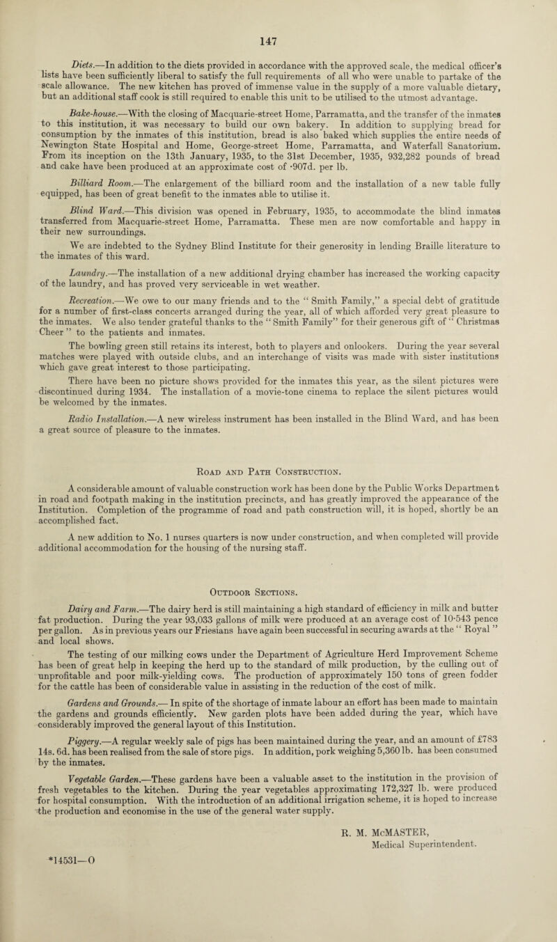 Diets.—In addition to the diets provided in accordance with the approved scale, the medical officer’s lists have been sufficiently liberal to satisfy the full requirements of all who were unable to partake of the scale allowance. The new kitchen has proved of immense value in the supply of a more valuable dietary, but an additional staff cook is still required to enable this unit to be utilised to the utmost advantage. Bake-house.—With the closing of Macquarie-street Home, Parramatta, and the transfer of the inmates to this institution, it was necessary to build our own bakery. In addition to supplying bread for consumption by the inmates of this institution, bread is also baked which supplies the entire needs of Newington State Hospital and Home, George-street Home, Parramatta, and Waterfall Sanatorium. From its inception on the 13th January, 1935, to the 31st December, 1935, 932,282 pounds of bread and cake have been produced at an approximate cost of -907d. per lb. Billiard Room.—The enlargement of the billiard room and the installation of a new table fully equipped, has been of great benefit to the inmates able to utilise it. Blind Ward.—This division was opened in February, 1935, to accommodate the blind inmates transferred from Macquarie-street Home, Parramatta. These men are now comfortable and happy in their new surroundings. We are indebted to the Sydney Blind Institute for their generosity in lending Braille literature to the inmates of this ward. Laundry.—The installation of a new additional drying chamber has increased the working capacity of the laundry, and has proved very serviceable in wet weather. Recreation.—We owe to our many friends and to the “ Smith Family,” a special debt of gratitude for a number of first-class concerts arranged during the year, all of which afforded very great pleasure to the inmates. We also tender grateful thanks to the “ Smith Family” for their generous gift of “ Christmas Cheer ” to the patients and inmates. The bowling green still retains its interest, both to players and onlookers. During the year several matches were played with outside clubs, and an interchange of visits was made with sister institutions which gave great interest to those participating. There have been no picture shows provided for the inmates this year, as the silent pictures were discontinued during 1934. The installation of a movie-tone cinema to replace the silent pictures would be welcomed by the inmates. Radio Installation.—A new wireless instrument has been installed in the Blind Ward, and has been a great source of pleasure to the inmates. Road and Path Construction. A considerable amount of valuable construction work has been done by the Public Works Department in road and footpath making in the institution precincts, and has greatly improved the appearance of the Institution. Completion of the programme of road and path construction will, it is hoped, shortly be an accomplished fact. A new addition to No. 1 nurses quarters is now under construction, and when completed will provide additional accommodation for the housing of the nursing staff. Outdoor Sections. Dairy and Farm.—The dairy herd is still maintaining a high standard of efficiency in milk and butter fat production. During the year 93,033 gallons of milk were produced at an average cost of 10-543 pence per gallon. As in previous years our Friesians have again been successful in securing awards at the ‘ ‘ Royal ” and local shows. The testing of our milking cows under the Department of Agriculture Herd Improvement Scheme has been of great help in keeping the herd up to the standard of milk production, by the culling out of unprofitable and poor milk-yielding cows. The production of approximately 150 tons of green fodder for the cattle has been of considerable value in assisting in the reduction of the cost of milk. Gardens and Grounds.— In spite of the shortage of inmate labour an effort has been made to maintain the gardens and grounds efficiently. New garden plots have been added during the year, which have considerably improved the general layout of this Institution. Piggery.—A regular weekly sale of pigs has been maintained during the year, and an amount of £783 14s. 6d. has been realised from the sale of store pigs. In addition, pork weighing 5,360 lb. has been consumed by the inmates. Vegetable Garden.—These gardens have been a valuable asset to the institution in the provision of fresh vegetables to the kitchen. During the year vegetables approximating 172,327 lb. were produced for hospital consumption. With the introduction of an additional irrigation scheme, it is hoped to increase the production and economise in the use of the general water supply. R. M. McMASTER, Medical Superintendent. *14531—0