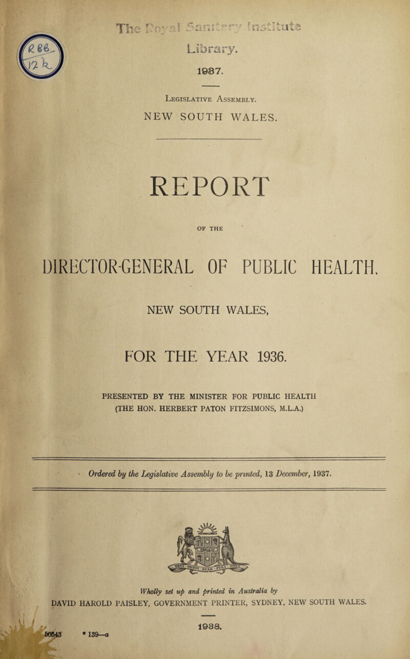 Legislative Assembly. NEW SOUTH WALES. REPORT OF THE DIRECTOR-GENERAL OF PUBLIC HEALTH. NEW SOUTH WALES. FOR THE YEAR 1936. PRESENTED BY THE MINISTER FOR PUBLIC HEALTH (THE HON. HERBERT PATON FITZSIMONS, M.L.A.) Ordered by the Legislative Assembly to be 'printed, 13 December, 1937. Wholly set up and printed in Australia by DAVID HAROLD PAISLEY, GOVERNMENT PRINTER, SYDNEY, NEW SOUTH WALES. 1938. 50543 * 139—«