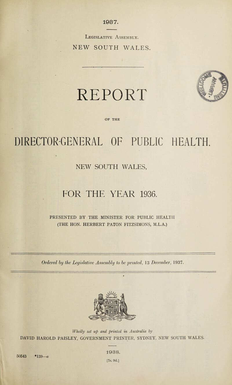 1937. Legislative Assembly. NEW SOUTH WALES. REPORT OF THE DIRECTOR-GENERAL OF PUBLIC HEALTH. NEW SOUTH WALES, FOR THE YEAR 1936. I PRESENTED BY THE MINISTER FOR PUBLIC HEALTH (THE HON. HERBERT PATON FITZSIMONS, M.L.A.) Ordered by the Legislative Assembly to be printed, 13 December, 1937. # Wholly set up and printed in Australia by DAVID HAROLD PAISLEY, GOVERNMENT PRINTER, SYDNEY, NEW SOUTH WALES. 1938. 50543 *139—a [7s. 9d.]