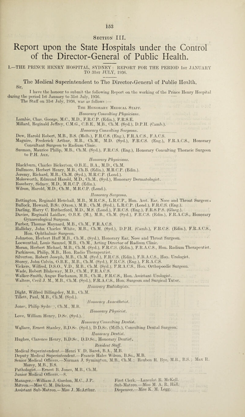 Section III. Report upon the State Hospitals under the Control of the Director-General of Public Health. 1.—THE PRINCE HENRY HOSPITAL, SYDNEY: REPORT FOR THE PERIOD 1st JANUARY TO 31st JULY, 1936. The Medical Superintendent to The Director-General of Public Health. Sir, I have the honour to submit the following Report on the working of the Prince Henry Hospital during the period 1st January to 31st July, 1936. The Staff on 31st July, 1936, was as follows :— The Honorary Medical Staff. Honorary Consulting Physicians. Lambie, Chas. George, M.C., M.D., F.R.C.P. (Edin.), F.R.S.E. Millard, Reginald Jeffrey, C.M.G., C.B.E., M.B., Ch.M. (Syd.), D.P.H. (Camb.). Honorary Consulting Surgeons. Dew, Harold Robert, M.B., B.S. (Melb.), F.R.C.S. (Eng.), F.R.A.C.S., F.A.C.S. Maguire, Frederick Arthur, M.B., Ch.M., M.D. (Syd.), F.R.C.S. (Eng.), F.R.A.C.S., Honorary Consultant Surgeon to Radium Clinic. Susman, Maurice Philip, M.B., Ch.M. (Syd.), F.R.C.S. (Eng.), Honorary Consulting Thoracic Surgeon to P.H. Aux. Honorary Physicians. Blackburn, Charles Bickerton, O.B.E., B.A., M.D., Ch.M. Bullmore, Herbert Henry, M.B., Ch.B. (Edin.), M.R.C.P. (Edin.). Jeremy, Richard, M.B., Ch.M. (SycL), M.R.C.P. (Lond.). Molesworth, Edmund Harold, M.D., Ch.M., (Syd.), Honorary Dermatologist. Rosebery, Sidney, M.D., M.R.C.P. (Edin.). Wilson, Harold,'M.D., Ch.M., M.R.C.P. (Bond.). Honorary Surgeons. Bettington, Reginald Henshall, M.B., M.R.C.S., L.R.C.P., Hon. Asst. Ear, Nose and Throat Surgeor. Bullock, Howard, B.Sc. (Oxon.), M.B., Ch.M. (Syd.), L.R.C.P. (Lond.), F.R.C.S. (Eng.). Darling, Harry C. Rutherford, M.D., M.S. (Lond.), F.R.C.S. (Eng.), F.R.S.P.S. (Glasg.).. Davies, Reginald Laidlaw, O.B.E. (M.), M.B., Ch.M. (Syd.), F.R.C.S. (Edin.), F.R.A.C.S., Honprary Gynaecological Surgeon. Furber, Thomas Maynard, M.B., Ch.M., F.R.A.C.S. Halliday, John Charles White, M.B., Ch.M. (Sych), D.P.H. (Camb.), F.R.C.S. (Edin.), F.R.A.C.S., Hon. Ophthalmic Surgeon. Johnston, Herbert Huff M.B., Ch.M., (Syd.), Honorary Ear, Nose and Throat Surgeon. Loewenthal, Louis Samuel, M.B., Ch.M., Acting Director of Radium Clinic. Moran, Herbert Michael, M.B., Ch.M. (Syd.), F.R.C.S. (Edin.), F.R.A.C.S., Hon. Radium Therapeutist. Parkinson, Philip, M.B., Hon. Radio Therapeutist. Silverton, Robert Joseph, M.B., Ch.M. (Syd.), F.R.C.S. (Edin.), F.R.A.C.S., Hon. Urologist. Storey, John Colvin, O.B.E., M.B., Ch.M. (Syd.), F.R.C.S. (Eng.), F.R.A.C.S. Vickers, Wilfred, D.S.O., V.D., M.B., Ch.M. (Syd.), F.R.A.C.S., lion. Orthopoedic Surgeon. Wade, Robert Blakeway, M.D., Ch.M., F.R.A.C.S. Walker-Smith, Angus Buchanan, M.B., Ch.M., F.R.C.S., Hon. Assistant Urologist. Walters, Cecil ,T. M., M.B., Ch.M. (Syd.), F.R.A.C.S., Hon. Surgeon and Surgical Tutor. Honorary Radiologists. Dight, Wilfred Billingsley, M.B., Ch.M. Tillett, Paul, M.B., Ch.M. (Syd.). Hono i ary A) t aesthetist. Jones, Philip Sydney, Ch.M., M.B. Hon ovary Ph y sic ist. Love, William Henry, D.Sc. (Syd.). Honorary Consulting Dentist. Wallace, Ernest Stanley, B.D.Sc. (Syd.), D.D.Sc. (Melb.), Consulting Dental Surgeon. Honorary Dentist. Hughes, Clarence Henry, B.D.Sc., D.D.Sc., Honorary Dentist. Resident Staff. Medical Superintendent.—Henri V. D. Baret, B.A., M.B. Deputy Medical Superintendent.—Francis Hales Wilson, B.Sc., M.B. Senior Medical Officers.—Norman J. Symington, M.B., Ch.M.; Reuben R. Bye, M.B., B.S.; Max R. Morey, M.B., B.S. Pathologist.—Ernest B. Jones, M.B., Ch.M. Junior Medical Officers.—8. Manager.—-William J. Gordon, M.C., J.P. First Clerk.—Lancelot R. Me Kell. Matron.—Miss C. M. Dickson. Sub-Matron.—Miss M. A. R. Hall. Assistant Sub-Matron.—Miss J. McArthur. Dispenser.—Miss K. M. Legg.