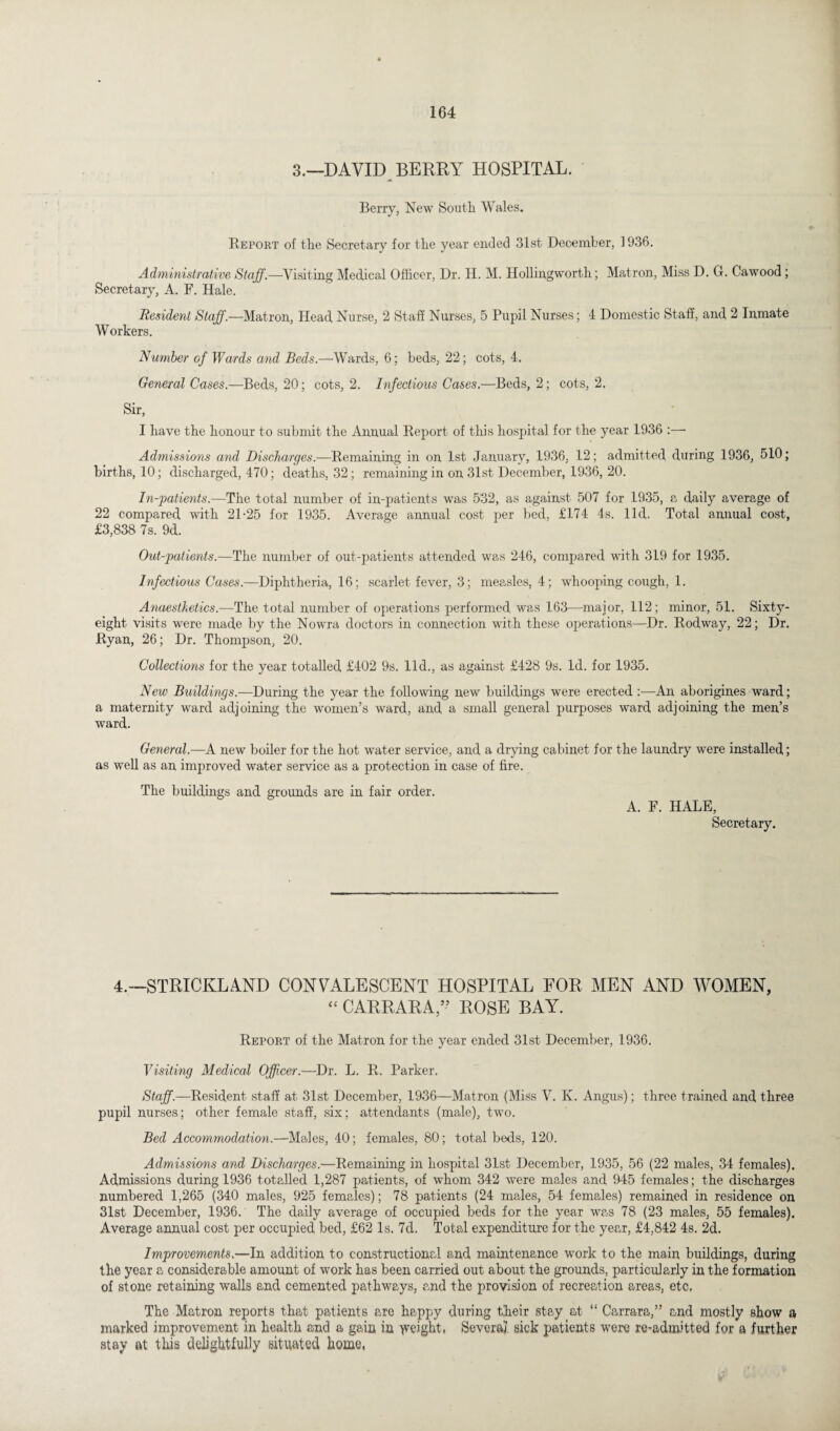 3.—DAVID BERRY HOSPITAL. Berry, New South Wales. Report of the Secretary for the year ended 31st December, 1936. Administrative Staff.—Visiting Medical Officer, Dr. H. M. Hollingworth; Matron, Miss D. G. Cawood ; Secretary, A. F. Hale. Resident Staff.—Matron, Head Nurse, 2 Staff Nurses, 5 Pupil Nurses; 4 Domestic Staff, and, 2 Inmate Workers. Number of Wards and Beds.—Wards, 6; beds, 22; cots, 4. General Cases.—Beds, 20; cots, 2. Infectious Cases.—Beds, 2; cots, 2. Sir, I have the honour to submit the Annual Report of this hospital for the year 1936 :— Admissions and Discharges.—Remaining in on 1st January, 1936, 12; admitted during 1936, 510; births, 10; discharged, 470; deaths, 32; remaining in on 31st December, 1936, 20. In-patients.—The total number of in-patients was 532, as against 507 for 1935, a daily average of 22 compared with 21-25 for 1935. Average annual cost per bed, £174 4s. lid. Total annual cost, £3,838 7s. 9d. Out-patients.—The number of out-patients attended was 246, compared with 319 for 1935. Infectious Cases.—Diphtheria, 16; scarlet fever, 3; measles, 4; whooping cough, 1. Anaesthetics.—The total number of operations performed was 163—major, 112; minor, 51. Sixty- eight visits were made by the Nowra doctors in connection with these operations—Dr. Rodway, 22; Dr. Ryan, 26; Dr. Thompson, 20. Collections for the year totalled £402 9s. lid., as against £428 9s. Id. for 1935. New Buildings.—During the year the following new buildings were erected —An aborigines ward; a maternity ward adjoining the women’s ward, and a small general purposes ward adjoining the men’s ward. General.—A new boiler for the hot water service, and a drying cabinet for the laundry were installed; as well as an improved water service as a protection in case of fire. The buildings and grounds are in fair order. A. F. HALE, Secretary. 4.—STRICKLAND CONVALESCENT HOSPITAL FOR MEN AND WOMEN, “ CARRARA,” ROSE BAY. Report of the Matron for the year ended 31st December, 1936. Visiting Medical Officer.—Dr. L. R. Parker. Staff.—Resident staff at 31st December, 1936—Matron (Miss V. K. Angus); three trained and three pupil nurses; other female staff, six; attendants (male), two. Bed Accommodation.—Males, 40; females, 80; total beds, 120. Admissions and Discharges.—Remaining in hospital 31st December, 1935, 56 (22 males, 34 females). Admissions during 1936 totalled 1,287 patients, of whom 342 were males and 945 females; the discharges numbered 1,265 (340 males, 925 females); 78 patients (24 males, 54 females) remained in residence on 31st December, 1936. The daily average of occupied beds for the year was 78 (23 males, 55 females). Average annual cost per occupied bed, £62 Is. 7d. Total expenditure for the year, £4,842 4s. 2d. Improvements.—In addition to constructional and maintenance work to the main buildings, during the year a considerable amount of work has been carried out about the grounds, particularly in the formation of stone retaining walls and cemented pathways, and the provision of recreation areas, etc. The Matron reports that patients are happy during their stay at “ Carrara,” and mostly show a marked improvement in health and a gain in weight, Several sick patients were re-admitted for a further stay at this delightfully situated home,