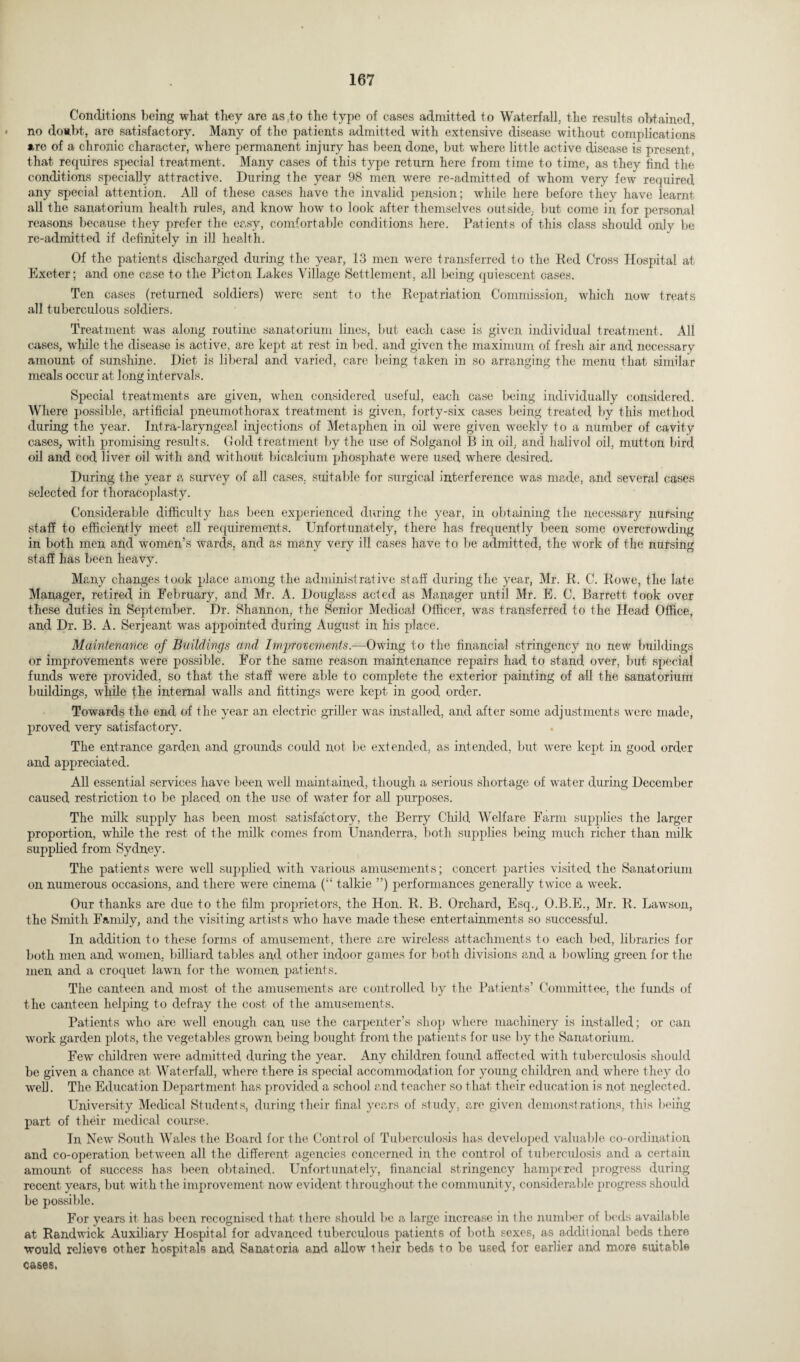 Conditions being what they are as to the type of cases admitted to Waterfall, the results obtained, no do»bt, are satisfactory. Many of the patients admitted with extensive disease without complications are of a chronic character, where permanent injury has been done, but where little active disease is present, that requires special treatment. Many cases of this type return here from time to time, as they find the conditions specially attractive. During the year 98 men were re-admitted of whom very few required any special attention. All of these cases have the invalid pension; while here before they have learnt all the sanatorium health rules, and know how to look after themselves outside, but come in for personal reasons because they prefer the easy, comfortable conditions here. Patients of this class should only be re-admitted if definitely in ill health. Of the patients discharged during the year, 13 men were transferred to the Red Cross Hospital at Exeter; and one case to the Piet on Lakes Village Settlement, all being quiescent cases. Ten cases (returned soldiers) wrere sent to the Repatriation Commission, which now treats all tuberculous soldiers. Treatment was along routine sanatorium lines, but each case is given individual treatment. All cases, while the disease is active, are kept at rest in bed, and given the maximum of fresh air and necessary amount of sunshine. Diet is liberal and varied, care being taken in so arranging the menu that similar meals occur at long intervals. Special treatments are given, when considered useful, each case being individually considered. Where possible, artificial pneumothorax treatment is given, forty-six cases being treated by this method during the year. Intra-laryngeal injections of Metaphen in oil were given -weekly to a number of cavity cases, with promising results. Gold treatment by the use of Solganol B in oil, and halivol oil, mutton bird oil and cod liver oil with and without bicalcium phosphate were used where desired. During the year a survey of all cases, suitable for surgical interference was made, and several cases selected for thoracoplasty. Considerable difficulty has been experienced during the year, in obtaining the necessary nursing staff to efficiently meet all requirements. Unfortunately, there has frequently been some overcrowding in both men and women’s wards, and as many very ill cases have to be admitted, the work of the nursing staff has been heavy. Many changes took place among the administrative staff during the year, Mr. R. C. Rowe, the late Manager, retired in February, and Mr. A. Douglass acted as Manager until Mr. E. C. Barrett took over these duties in September. Dr. Shannon, the Senior Medical Officer, was transferred to the Head Office, and Dr. B. A. Serjeant was appointed during August in his place. Maintenance of Buildings and Improvements.—Owing to the financial stringency no new buildings or improvements were possible. For the same reason maintenance repairs had to stand over, but special funds were provided, so that the staff were able to complete the exterior painting of all the sanatorium buildings, while fhe internal wTalls and fittings were kept in good order. Towards the end of the year an electric griller was installed, and after some adjustments were made, proved very satisfactory. The entrance garden and grounds could not be extended, as intended, but were kept in good order and appreciated. All essential services have been well maintained, though a serious shortage of water during December caused restriction to be placed on the use of water for all purposes. The milk supply has been most satisfactory, the Berry Child Welfare Farm supplies the larger proportion, while the rest of the milk comes from Unanderra, both supplies being much richer than milk supplied from Sydney. The patients were well supplied with various amusements; concert parties visited the Sanatorium on numerous occasions, and there wrere cinema (“ talkie ”) performances generally twice a week. Our thanks are due to the film proprietors, the Hon. R. B. Orchard, Esq., O.B.E., Mr. R. Lawson, the Smith Family, and the visiting artists wdio have made these entertainments so successful. In addition to these forms of amusement, there are wireless attachments to each bed, libraries for both men and women, billiard tables and other indoor games for both divisions and a bowling green for the men and a croquet lawn for the women patients. The canteen and most of the amusements are controlled by the Patients’ Committee, the funds of the canteen helping to defray the cost of the amusements. Patients who are wrell enough can use the carpenter’s shop where machinery is installed; or can work garden plots, the vegetables grown being bought front the patients for use by the Sanatorium. Few children were admitted during the year. Any children found affected with tuberculosis should be given a chance at Waterfall, where there is special accommodation for young children and where they do well. The Education Department has provided a school and teacher so that their education is not neglected. University Medical Students, during their final years of study, are given demonstrations, this being part of their medical course. In New South Wales the Board for the Control of Tuberculosis has developed valuable co-ordination and co-operation between all the different agencies concerned in the control of tuberculosis and a certain amount of success has been obtained. Unfortunately, financial stringency hampered progress during recent years, but with the improvement now evident throughout the community, considerable progress should be possible. For years it has been recognised that there should be a large increase in the number of beds available at Randwick Auxiliary Hospital for advanced tuberculous patients of both sexes, as additional beds there would relieve other hospitals and Sanatoria and allow their beds to be used for earlier and more suitable cases,