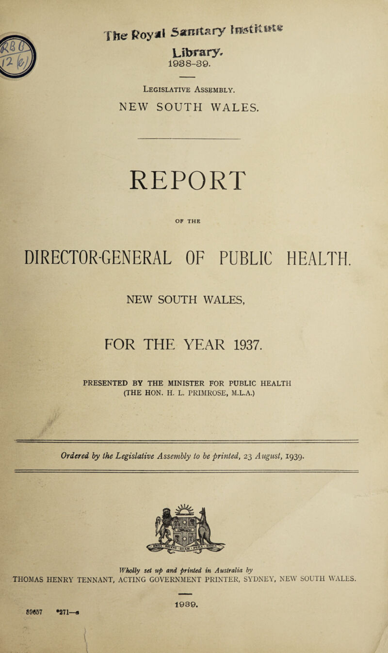 The Royal Sanitary fnstltwte Library. 1988-39. Legislative Assembly. NEW SOUTH WALES. REPORT OF THE DIRECTOR-GENERAL OF PUBLIC HEALTH. NEW SOUTH WALES, FOR THE YEAR 1937. PRESENTED BY THE MINISTER FOR PUBLIC HEALTH (THE HON. H. L. PRIMROSE, M.L.A.) Ordered by the Legislative Assembly to be printed, 23 August, 1939. Wholly set up and printed in Australia by THOMAS HENRY TENNANT, ACTING GOVERNMENT PRINTER, SYDNEY, NEW SOUTH WALES. 1939. 89057 *271—<1