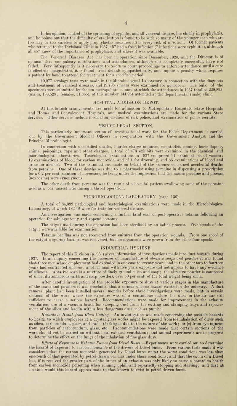 In his opinion, control of the spreading of syphilis, and all venereal disease, lies chiefly in prophylaxis, and he points out that the difficulty of eradication is found to be with so many of the younger men who are too lazy or too careless to apply prophylactic measures after every risk of infection. Of former patients who returned to the Divisional Clinic in 1937, 457 had a fresh infection (7 infections were syphilitic), although all 457 knew of the importance of prophylaxis, and where it was available. The Venereal Diseases Act has been in operation since December, 1920, and the Director is of opinion that compulsory notifications and attendances, although not completely successful, have not failed. Very infrequently is it necessary to resort to court proceedings to enforce attendance until a cure is effected; magistrates, it is found, treat default sympathetically, and impose a penalty which requires a patient by bond to attend for treatment for a specified period. 40,977 serology tests were made in the Microbiological Laboratory in connection with the diagnosis and treatment of venereal diseases, and 19,798 smears were examined for gonococci. The bulk of the specimens were submitted by the ten metropolitan clinics, at which the attendances in 1937 totalled 229,893 (males, 198,528; females, 31,365), of this number 144,264 attended at the departmental (male) clinic. HOSPITAL ADMISSION DEPOT. At this branch arrangements are made for admission to Metropolitan Hospitals, State Hospitals and Homes, and Convalescent Hospitals, and medical examinations are made for the various State services. Other services include medical supervision of sick police, and examination of police recruits. MEDICO-LEGAL SECTION. This particularly important section of investigational work for the Police Department is carried out by the Government Medical Officers in co-operation with the Government Analyst and the Principal Microbiologist. In connection with uncertified deaths, murder charge inquiries, counterfeit coining, horse-doping, animal poisonings, rape and other charges, a total of 473 exhibits were examined in the chemical and microbiological laboratories. Toxicological examinations in 1937 comprised 97 examinations of viscera; 12 examinations of blood for carbon monoxide, and of 4 for drowning, and 33 examinations of blood and urine for alcohol. Two of the examinations made on behalf of the coroner concerned accidental deaths from percaine. One of these deaths was due to a pharmacist using percaine in dispensing a prescription for a 0-2 per cent, solution of novocaine, he being under the impression that the names percaine and procain (novocaine) were synonymous. The other death from percaine was the result of a hospital patient swallowing some of the percaine used as a local anaesthetic during a throat operation. MICROBIOLOGICAL LABORATORY (page 136). A total of 84,399 pathological and bacteriological examinations were made in the Microbiological Laboratory, of which 48,148 were for tests for venereal disease. An investigation was made concerning a further fatal case of post-operative tetanus following an operation for salpingectomy and appendicectomy. The catgut used during the operation had been sterilised by an iodine process. Five spools of the catgut were available for examination. Tetanus bacillus was not recovered from cultures from the operation wounds. From one spool of the catgut a sporing bacillus was recovered, but no organisms were grown from the other four spools. INDUSTRIAL HYGIENE. The report of this Division (p. 93 ) gives information of investigations made into dust hazards during 1937. In an inquiry concerning the processes of manufacture of abrasive soaps and powders it was found that three men whose employment had extended in one case to twenty years, and in the other two to fourteen years had contracted silicosis; another man wdth five years exposure did not appear to have any evidence of silicosis. Abrasive soap is a mixture of finely ground silica and soap; the abrasive powder is composed of silica, diatomaceous earth and soap powders, over 50 per cent, of the total weight being silica. After careful investigation of the probable exposure to dust at various stages in the manufacture of the soaps and powders it was concluded that a serious silicosis hazard existed in the industry. A dust removal plant had been installed several months before these investigations were made, but in certain sections of the work where the exposure was of a continuous nature the dust in the air was still sufficient to cause a serious hazard. Recommendations were made for improvement in the exhaust ventilation, use of a vacuum brush for sweeping dust from the cutting and stamping trays and replace¬ ment of the silica and kaolin with a less dangerous dust such as pumice. Hazards to Health from Glass Cutting.—An investigation was made concerning the possible hazards to health to which employees at a crystal glass works might be exposed from (a) inhalation of du^ts such as silica, carborundum, glasc, and lead ; (b) ffitigue due to the nature of the work; or (c) from eye injuries from particles of carborundum, glass, etc. Recommendations were made that certain sections of the work shot Id rot be carried on without local exhaust ventilation; and animal experiments are in progress to determine the effect on the lungs of the inhalation of fine glass dust. Effects of Exposure to Exhaust Fumes from Diesel Buses.—Experiments were carried out to determine the hazard of exposure to carbon monoxide of the drivers of Diesel buse'n From various tests made it was considered that the carbon monoxide generated by Diesel buees under the worst conditions was less than one-tenth of that generated by petrol-drawn vehicles under those conditions; and that the Cabin of a Diesel bus, if it received the greater part of the fumes of an exhaust was only likely to cause a hazard to health from carbon monoxide poisoning when running uphill and repeatedly stopping and starting; and that at no time would this hazard approximate to that known to exist in petrol-driven buses.